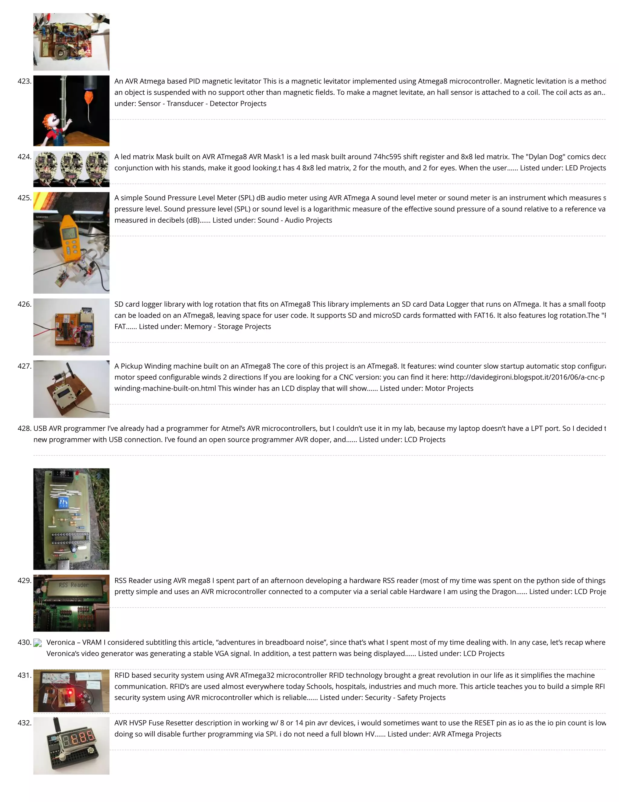 423. An AVR Atmega based PID magnetic levitator This is a magnetic levitator implemented using Atmega8 microcontroller. Magnetic levitation is a method an object is suspended with no support other than magnetic ﬁelds. To make a magnet levitate, an hall sensor is attached to a coil. The coil acts as an… under: Sensor - Transducer - Detector Projects 424. A led matrix Mask built on AVR ATmega8 AVR Mask1 is a led mask built around 74hc595 shift register and 8x8 led matrix. The "Dylan Dog" comics deco conjunction with his stands, make it good looking.t has 4 8x8 led matrix, 2 for the mouth, and 2 for eyes. When the user…... Listed under: LED Projects 425. A simple Sound Pressure Level Meter (SPL) dB audio meter using AVR ATmega A sound level meter or sound meter is an instrument which measures s pressure level. Sound pressure level (SPL) or sound level is a logarithmic measure of the effective sound pressure of a sound relative to a reference va measured in decibels (dB)…... Listed under: Sound - Audio Projects 426. SD card logger library with log rotation that ﬁts on ATmega8 This library implements an SD card Data Logger that runs on ATmega. It has a small footp can be loaded on an ATmega8, leaving space for user code. It supports SD and microSD cards formatted with FAT16. It also features log rotation.The "P FAT…... Listed under: Memory - Storage Projects 427. A Pickup Winding machine built on an ATmega8 The core of this project is an ATmega8. It features: wind counter slow startup automatic stop conﬁgura motor speed conﬁgurable winds 2 directions If you are looking for a CNC version: you can ﬁnd it here: http://davidegironi.blogspot.it/2016/06/a-cnc-p winding-machine-built-on.html This winder has an LCD display that will show…... Listed under: Motor Projects 428. USB AVR programmer I’ve already had a programmer for Atmel’s AVR microcontrollers, but I couldn’t use it in my lab, because my laptop doesn’t have a LPT port. So I decided t new programmer with USB connection. I’ve found an open source programmer AVR doper, and…... Listed under: LCD Projects 429. RSS Reader using AVR mega8 I spent part of an afternoon developing a hardware RSS reader (most of my time was spent on the python side of things pretty simple and uses an AVR microcontroller connected to a computer via a serial cable Hardware I am using the Dragon…... Listed under: LCD Proje 430. Veronica – VRAM I considered subtitling this article, “adventures in breadboard noise”, since that’s what I spent most of my time dealing with. In any case, let’s recap where Veronica’s video generator was generating a stable VGA signal. In addition, a test pattern was being displayed…... Listed under: LCD Projects 431. RFID based security system using AVR ATmega32 microcontroller RFID technology brought a great revolution in our life as it simpliﬁes the machine communication. RFID’s are used almost everywhere today Schools, hospitals, industries and much more. This article teaches you to build a simple RFI security system using AVR microcontroller which is reliable…... Listed under: Security - Safety Projects 432. AVR HVSP Fuse Resetter description in working w/ 8 or 14 pin avr devices, i would sometimes want to use the RESET pin as io as the io pin count is low doing so will disable further programming via SPI. i do not need a full blown HV…... Listed under: AVR ATmega Projects 