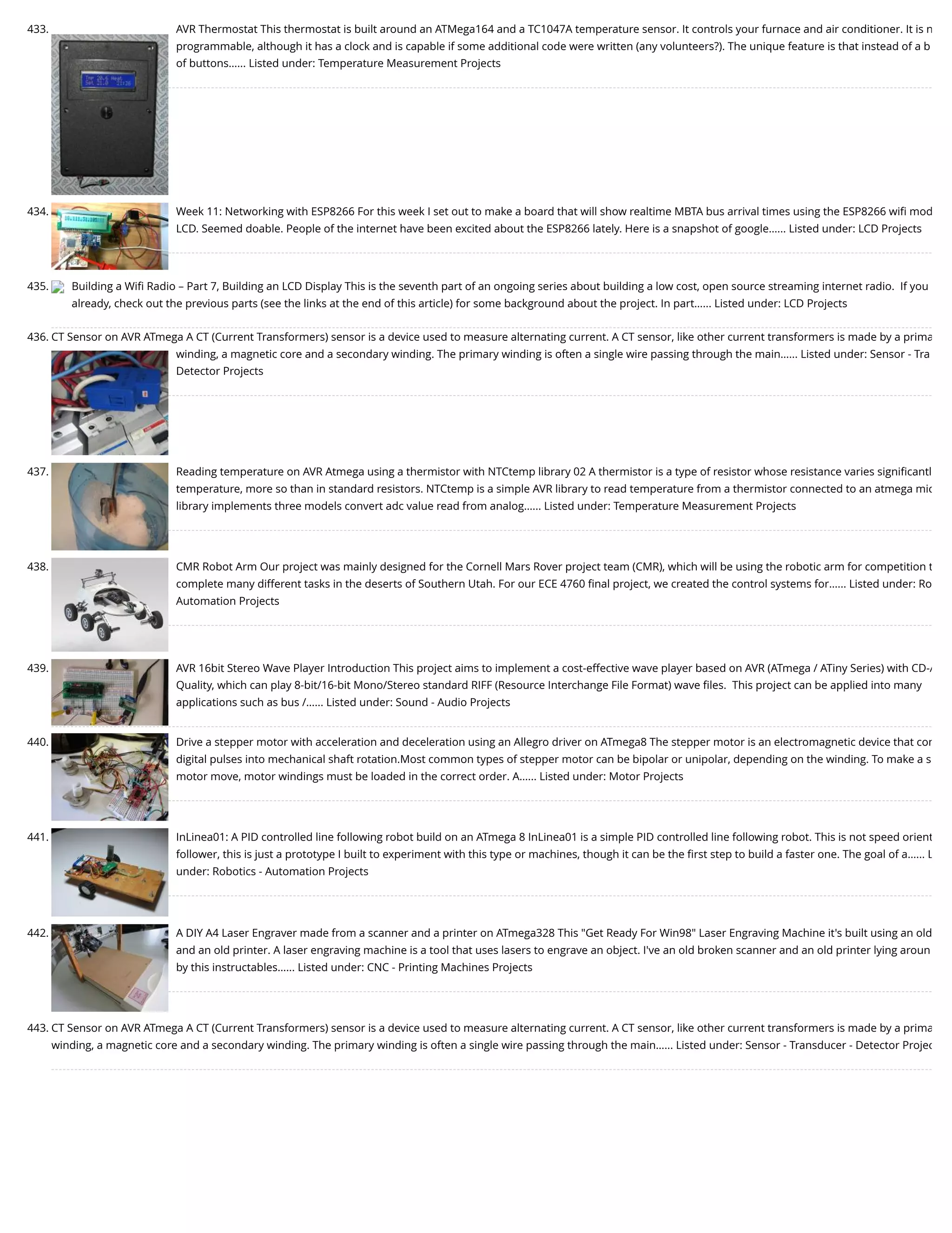 433. AVR Thermostat This thermostat is built around an ATMega164 and a TC1047A temperature sensor. It controls your furnace and air conditioner. It is n programmable, although it has a clock and is capable if some additional code were written (any volunteers?). The unique feature is that instead of a b of buttons…... Listed under: Temperature Measurement Projects 434. Week 11: Networking with ESP8266 For this week I set out to make a board that will show realtime MBTA bus arrival times using the ESP8266 wiﬁ mod LCD. Seemed doable. People of the internet have been excited about the ESP8266 lately. Here is a snapshot of google…... Listed under: LCD Projects 435. Building a Wiﬁ Radio – Part 7, Building an LCD Display This is the seventh part of an ongoing series about building a low cost, open source streaming internet radio.  If you already, check out the previous parts (see the links at the end of this article) for some background about the project. In part…... Listed under: LCD Projects 436. CT Sensor on AVR ATmega A CT (Current Transformers) sensor is a device used to measure alternating current. A CT sensor, like other current transformers is made by a prima winding, a magnetic core and a secondary winding. The primary winding is often a single wire passing through the main…... Listed under: Sensor - Tra Detector Projects 437. Reading temperature on AVR Atmega using a thermistor with NTCtemp library 02 A thermistor is a type of resistor whose resistance varies signiﬁcantl temperature, more so than in standard resistors. NTCtemp is a simple AVR library to read temperature from a thermistor connected to an atmega mic library implements three models convert adc value read from analog…... Listed under: Temperature Measurement Projects 438. CMR Robot Arm Our project was mainly designed for the Cornell Mars Rover project team (CMR), which will be using the robotic arm for competition t complete many different tasks in the deserts of Southern Utah. For our ECE 4760 ﬁnal project, we created the control systems for…... Listed under: Ro Automation Projects 439. AVR 16bit Stereo Wave Player Introduction This project aims to implement a cost-effective wave player based on AVR (ATmega / ATiny Series) with CD-A Quality, which can play 8-bit/16-bit Mono/Stereo standard RIFF (Resource Interchange File Format) wave ﬁles.  This project can be applied into many applications such as bus /…... Listed under: Sound - Audio Projects 440. Drive a stepper motor with acceleration and deceleration using an Allegro driver on ATmega8 The stepper motor is an electromagnetic device that con digital pulses into mechanical shaft rotation.Most common types of stepper motor can be bipolar or unipolar, depending on the winding. To make a s motor move, motor windings must be loaded in the correct order. A…... Listed under: Motor Projects 441. InLinea01: A PID controlled line following robot build on an ATmega 8 InLinea01 is a simple PID controlled line following robot. This is not speed orient follower, this is just a prototype I built to experiment with this type or machines, though it can be the ﬁrst step to build a faster one. The goal of a…... L under: Robotics - Automation Projects 442. A DIY A4 Laser Engraver made from a scanner and a printer on ATmega328 This "Get Ready For Win98" Laser Engraving Machine it's built using an old and an old printer. A laser engraving machine is a tool that uses lasers to engrave an object. I've an old broken scanner and an old printer lying aroun by this instructables…... Listed under: CNC - Printing Machines Projects 443. CT Sensor on AVR ATmega A CT (Current Transformers) sensor is a device used to measure alternating current. A CT sensor, like other current transformers is made by a prima winding, a magnetic core and a secondary winding. The primary winding is often a single wire passing through the main…... Listed under: Sensor - Transducer - Detector Projec 