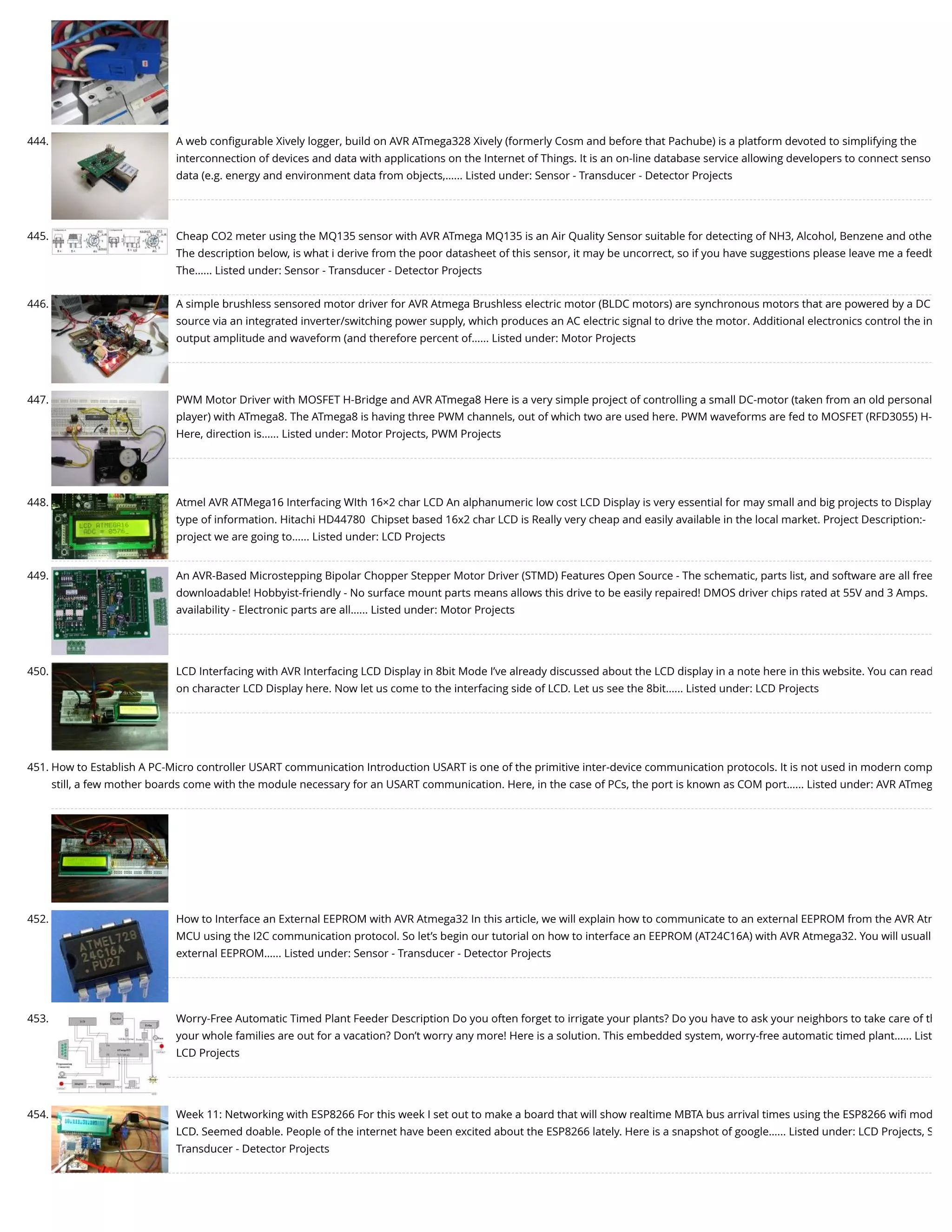 444. A web conﬁgurable Xively logger, build on AVR ATmega328 Xively (formerly Cosm and before that Pachube) is a platform devoted to simplifying the interconnection of devices and data with applications on the Internet of Things. It is an on-line database service allowing developers to connect senso data (e.g. energy and environment data from objects,…... Listed under: Sensor - Transducer - Detector Projects 445. Cheap CO2 meter using the MQ135 sensor with AVR ATmega MQ135 is an Air Quality Sensor suitable for detecting of NH3, Alcohol, Benzene and othe The description below, is what i derive from the poor datasheet of this sensor, it may be uncorrect, so if you have suggestions please leave me a feedb The…... Listed under: Sensor - Transducer - Detector Projects 446. A simple brushless sensored motor driver for AVR Atmega Brushless electric motor (BLDC motors) are synchronous motors that are powered by a DC source via an integrated inverter/switching power supply, which produces an AC electric signal to drive the motor. Additional electronics control the in output amplitude and waveform (and therefore percent of…... Listed under: Motor Projects 447. PWM Motor Driver with MOSFET H-Bridge and AVR ATmega8 Here is a very simple project of controlling a small DC-motor (taken from an old personal player) with ATmega8. The ATmega8 is having three PWM channels, out of which two are used here. PWM waveforms are fed to MOSFET (RFD3055) H- Here, direction is…... Listed under: Motor Projects, PWM Projects 448. Atmel AVR ATMega16 Interfacing WIth 16×2 char LCD An alphanumeric low cost LCD Display is very essential for may small and big projects to Display type of information. Hitachi HD44780  Chipset based 16x2 char LCD is Really very cheap and easily available in the local market. Project Description:-   project we are going to…... Listed under: LCD Projects 449. An AVR-Based Microstepping Bipolar Chopper Stepper Motor Driver (STMD) Features Open Source - The schematic, parts list, and software are all free downloadable! Hobbyist-friendly - No surface mount parts means allows this drive to be easily repaired! DMOS driver chips rated at 55V and 3 Amps. availability - Electronic parts are all…... Listed under: Motor Projects 450. LCD Interfacing with AVR Interfacing LCD Display in 8bit Mode I’ve already discussed about the LCD display in a note here in this website. You can read on character LCD Display here. Now let us come to the interfacing side of LCD. Let us see the 8bit…... Listed under: LCD Projects 451. How to Establish A PC-Micro controller USART communication Introduction USART is one of the primitive inter-device communication protocols. It is not used in modern comp still, a few mother boards come with the module necessary for an USART communication. Here, in the case of PCs, the port is known as COM port…... Listed under: AVR ATmeg 452. How to Interface an External EEPROM with AVR Atmega32 In this article, we will explain how to communicate to an external EEPROM from the AVR Atm MCU using the I2C communication protocol. So let’s begin our tutorial on how to interface an EEPROM (AT24C16A) with AVR Atmega32. You will usuall external EEPROM…... Listed under: Sensor - Transducer - Detector Projects 453. Worry-Free Automatic Timed Plant Feeder Description Do you often forget to irrigate your plants? Do you have to ask your neighbors to take care of th your whole families are out for a vacation? Don’t worry any more! Here is a solution. This embedded system, worry-free automatic timed plant…... List LCD Projects 454. Week 11: Networking with ESP8266 For this week I set out to make a board that will show realtime MBTA bus arrival times using the ESP8266 wiﬁ mod LCD. Seemed doable. People of the internet have been excited about the ESP8266 lately. Here is a snapshot of google…... Listed under: LCD Projects, S Transducer - Detector Projects 
