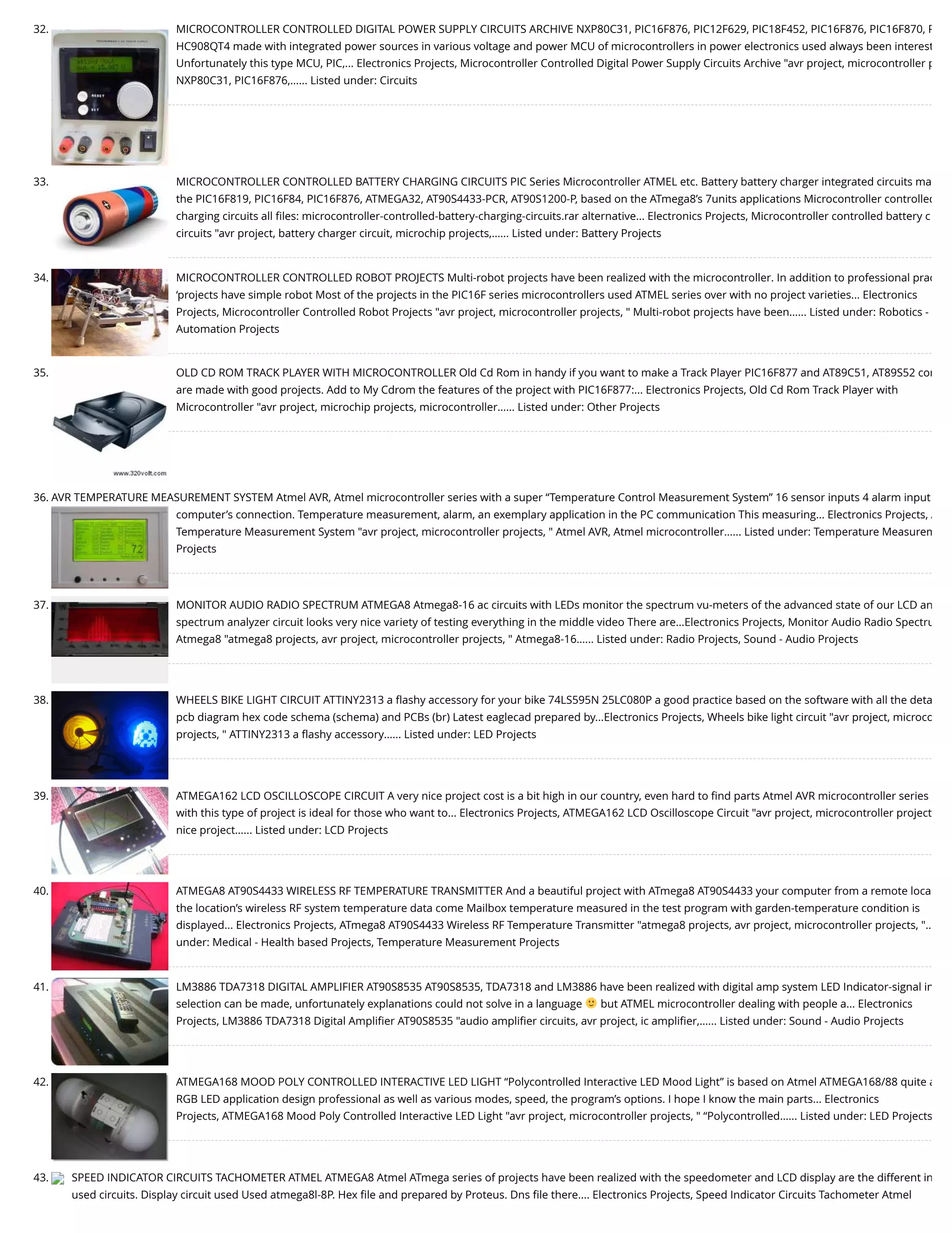 32. MICROCONTROLLER CONTROLLED DIGITAL POWER SUPPLY CIRCUITS ARCHIVE NXP80C31, PIC16F876, PIC12F629, PIC18F452, PIC16F876, PIC16F870, P HC908QT4 made with integrated power sources in various voltage and power MCU of microcontrollers in power electronics used always been interest Unfortunately this type MCU, PIC,... Electronics Projects, Microcontroller Controlled Digital Power Supply Circuits Archive "avr project, microcontroller p NXP80C31, PIC16F876,…... Listed under: Circuits 33. MICROCONTROLLER CONTROLLED BATTERY CHARGING CIRCUITS PIC Series Microcontroller ATMEL etc. Battery battery charger integrated circuits ma the PIC16F819, PIC16F84, PIC16F876, ATMEGA32, AT90S4433-PCR, AT90S1200-P, based on the ATmega8’s 7units applications Microcontroller controlled charging circuits all ﬁles: microcontroller-controlled-battery-charging-circuits.rar alternative... Electronics Projects, Microcontroller controlled battery c circuits "avr project, battery charger circuit, microchip projects,…... Listed under: Battery Projects 34. MICROCONTROLLER CONTROLLED ROBOT PROJECTS Multi-robot projects have been realized with the microcontroller. In addition to professional prac ‘projects have simple robot Most of the projects in the PIC16F series microcontrollers used ATMEL series over with no project varieties... Electronics Projects, Microcontroller Controlled Robot Projects "avr project, microcontroller projects, " Multi-robot projects have been…... Listed under: Robotics - Automation Projects 35. OLD CD ROM TRACK PLAYER WITH MICROCONTROLLER Old Cd Rom in handy if you want to make a Track Player PIC16F877 and AT89C51, AT89S52 con are made with good projects. Add to My Cdrom the features of the project with PIC16F877:... Electronics Projects, Old Cd Rom Track Player with Microcontroller "avr project, microchip projects, microcontroller…... Listed under: Other Projects 36. AVR TEMPERATURE MEASUREMENT SYSTEM Atmel AVR, Atmel microcontroller series with a super “Temperature Control Measurement System” 16 sensor inputs 4 alarm input computer’s connection. Temperature measurement, alarm, an exemplary application in the PC communication This measuring... Electronics Projects, A Temperature Measurement System "avr project, microcontroller projects, " Atmel AVR, Atmel microcontroller…... Listed under: Temperature Measurem Projects 37. MONITOR AUDIO RADIO SPECTRUM ATMEGA8 Atmega8-16 ac circuits with LEDs monitor the spectrum vu-meters of the advanced state of our LCD an spectrum analyzer circuit looks very nice variety of testing everything in the middle video There are...Electronics Projects, Monitor Audio Radio Spectru Atmega8 "atmega8 projects, avr project, microcontroller projects, " Atmega8-16…... Listed under: Radio Projects, Sound - Audio Projects 38. WHEELS BIKE LIGHT CIRCUIT ATTINY2313 a ﬂashy accessory for your bike 74LS595N 25LC080P a good practice based on the software with all the deta pcb diagram hex code schema (schema) and PCBs (br) Latest eaglecad prepared by...Electronics Projects, Wheels bike light circuit "avr project, microco projects, " ATTINY2313 a ﬂashy accessory…... Listed under: LED Projects 39. ATMEGA162 LCD OSCILLOSCOPE CIRCUIT A very nice project cost is a bit high in our country, even hard to ﬁnd parts Atmel AVR microcontroller series with this type of project is ideal for those who want to... Electronics Projects, ATMEGA162 LCD Oscilloscope Circuit "avr project, microcontroller project nice project…... Listed under: LCD Projects 40. ATMEGA8 AT90S4433 WIRELESS RF TEMPERATURE TRANSMITTER And a beautiful project with ATmega8 AT90S4433 your computer from a remote loca the location’s wireless RF system temperature data come Mailbox temperature measured in the test program with garden-temperature condition is displayed... Electronics Projects, ATmega8 AT90S4433 Wireless RF Temperature Transmitter "atmega8 projects, avr project, microcontroller projects, "… under: Medical - Health based Projects, Temperature Measurement Projects 41. LM3886 TDA7318 DIGITAL AMPLIFIER AT90S8535 AT90S8535, TDA7318 and LM3886 have been realized with digital amp system LED Indicator-signal in selection can be made, unfortunately explanations could not solve in a language but ATMEL microcontroller dealing with people a... Electronics Projects, LM3886 TDA7318 Digital Ampliﬁer AT90S8535 "audio ampliﬁer circuits, avr project, ic ampliﬁer,…... Listed under: Sound - Audio Projects 42. ATMEGA168 MOOD POLY CONTROLLED INTERACTIVE LED LIGHT “Polycontrolled Interactive LED Mood Light” is based on Atmel ATMEGA168/88 quite a RGB LED application design professional as well as various modes, speed, the program’s options. I hope I know the main parts... Electronics Projects, ATMEGA168 Mood Poly Controlled Interactive LED Light "avr project, microcontroller projects, " “Polycontrolled…... Listed under: LED Projects 43. SPEED INDICATOR CIRCUITS TACHOMETER ATMEL ATMEGA8 Atmel ATmega series of projects have been realized with the speedometer and LCD display are the different in used circuits. Display circuit used Used atmega8l-8P. Hex ﬁle and prepared by Proteus. Dns ﬁle there.... Electronics Projects, Speed Indicator Circuits Tachometer Atmel 