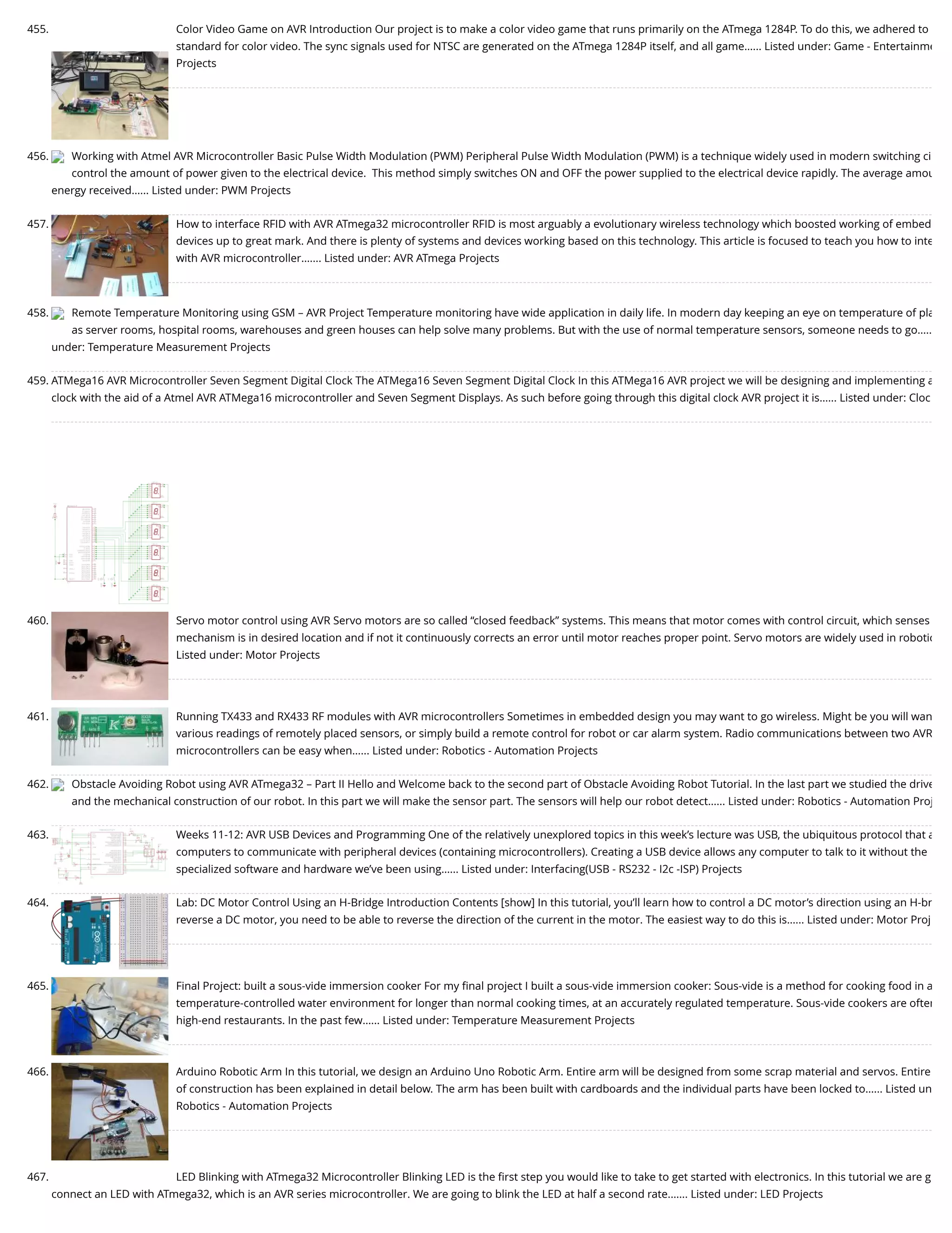 455. Color Video Game on AVR Introduction Our project is to make a color video game that runs primarily on the ATmega 1284P. To do this, we adhered to standard for color video. The sync signals used for NTSC are generated on the ATmega 1284P itself, and all game…... Listed under: Game - Entertainme Projects 456. Working with Atmel AVR Microcontroller Basic Pulse Width Modulation (PWM) Peripheral Pulse Width Modulation (PWM) is a technique widely used in modern switching ci control the amount of power given to the electrical device.  This method simply switches ON and OFF the power supplied to the electrical device rapidly. The average amou energy received…... Listed under: PWM Projects 457. How to interface RFID with AVR ATmega32 microcontroller RFID is most arguably a evolutionary wireless technology which boosted working of embed devices up to great mark. And there is plenty of systems and devices working based on this technology. This article is focused to teach you how to inte with AVR microcontroller.…... Listed under: AVR ATmega Projects 458. Remote Temperature Monitoring using GSM – AVR Project Temperature monitoring have wide application in daily life. In modern day keeping an eye on temperature of pla as server rooms, hospital rooms, warehouses and green houses can help solve many problems. But with the use of normal temperature sensors, someone needs to go….. under: Temperature Measurement Projects 459. ATMega16 AVR Microcontroller Seven Segment Digital Clock The ATMega16 Seven Segment Digital Clock In this ATMega16 AVR project we will be designing and implementing a clock with the aid of a Atmel AVR ATMega16 microcontroller and Seven Segment Displays. As such before going through this digital clock AVR project it is…... Listed under: Cloc 460. Servo motor control using AVR Servo motors are so called “closed feedback” systems. This means that motor comes with control circuit, which senses mechanism is in desired location and if not it continuously corrects an error until motor reaches proper point. Servo motors are widely used in robotic Listed under: Motor Projects 461. Running TX433 and RX433 RF modules with AVR microcontrollers Sometimes in embedded design you may want to go wireless. Might be you will wan various readings of remotely placed sensors, or simply build a remote control for robot or car alarm system. Radio communications between two AVR microcontrollers can be easy when…... Listed under: Robotics - Automation Projects 462. Obstacle Avoiding Robot using AVR ATmega32 – Part II Hello and Welcome back to the second part of Obstacle Avoiding Robot Tutorial. In the last part we studied the drive and the mechanical construction of our robot. In this part we will make the sensor part. The sensors will help our robot detect…... Listed under: Robotics - Automation Proj 463. Weeks 11-12: AVR USB Devices and Programming One of the relatively unexplored topics in this week’s lecture was USB, the ubiquitous protocol that a computers to communicate with peripheral devices (containing microcontrollers). Creating a USB device allows any computer to talk to it without the specialized software and hardware we’ve been using…... Listed under: Interfacing(USB - RS232 - I2c -ISP) Projects 464. Lab: DC Motor Control Using an H-Bridge Introduction Contents [show] In this tutorial, you’ll learn how to control a DC motor’s direction using an H-br reverse a DC motor, you need to be able to reverse the direction of the current in the motor. The easiest way to do this is…... Listed under: Motor Proj 465. Final Project: built a sous-vide immersion cooker For my ﬁnal project I built a sous-vide immersion cooker: Sous-vide is a method for cooking food in a temperature-controlled water environment for longer than normal cooking times, at an accurately regulated temperature. Sous-vide cookers are often high-end restaurants. In the past few…... Listed under: Temperature Measurement Projects 466. Arduino Robotic Arm In this tutorial, we design an Arduino Uno Robotic Arm. Entire arm will be designed from some scrap material and servos. Entire of construction has been explained in detail below. The arm has been built with cardboards and the individual parts have been locked to…... Listed un Robotics - Automation Projects 467. LED Blinking with ATmega32 Microcontroller Blinking LED is the ﬁrst step you would like to take to get started with electronics. In this tutorial we are g connect an LED with ATmega32, which is an AVR series microcontroller. We are going to blink the LED at half a second rate.…... Listed under: LED Projects 