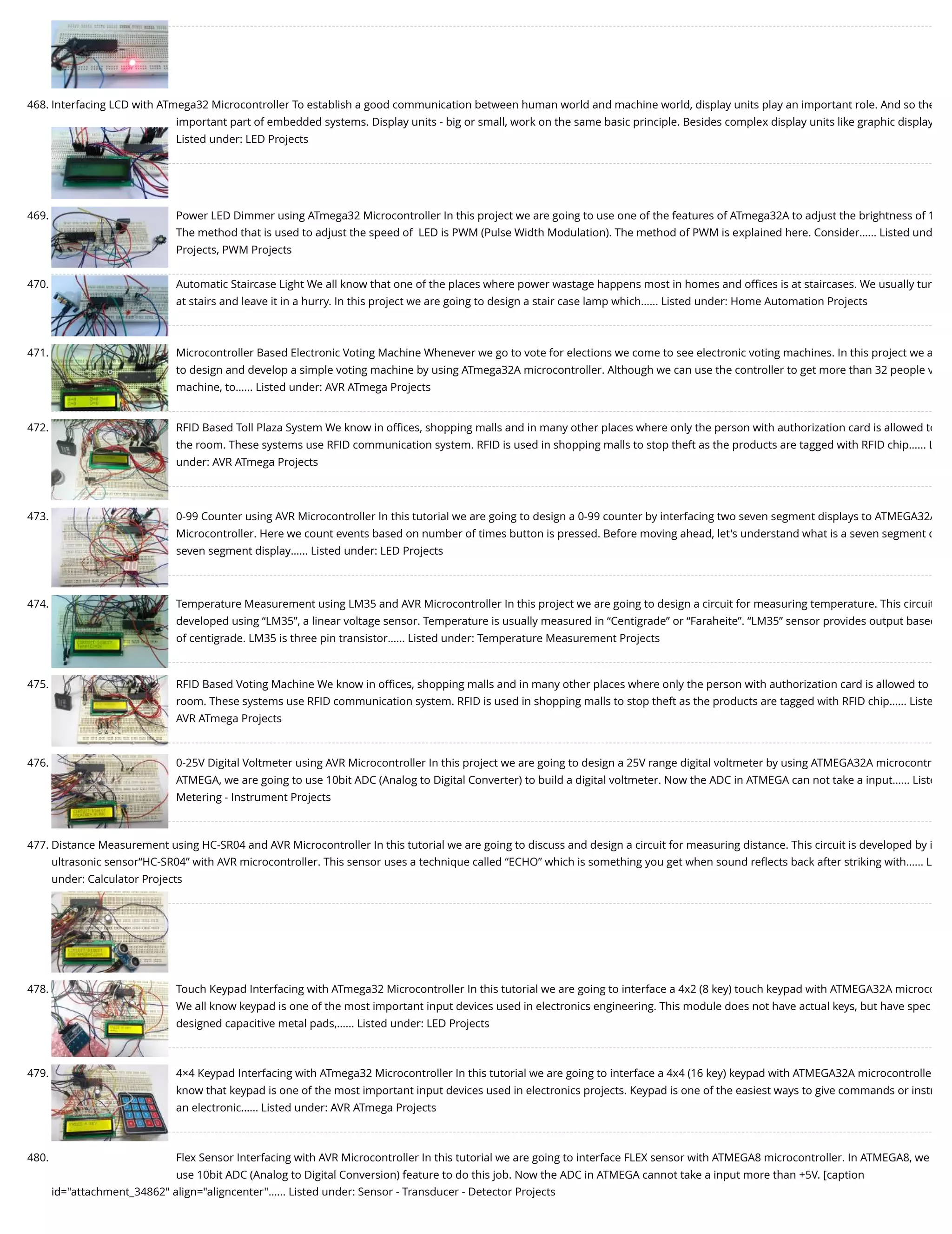 468. Interfacing LCD with ATmega32 Microcontroller To establish a good communication between human world and machine world, display units play an important role. And so the important part of embedded systems. Display units - big or small, work on the same basic principle. Besides complex display units like graphic display Listed under: LED Projects 469. Power LED Dimmer using ATmega32 Microcontroller In this project we are going to use one of the features of ATmega32A to adjust the brightness of 1 The method that is used to adjust the speed of  LED is PWM (Pulse Width Modulation). The method of PWM is explained here. Consider…... Listed und Projects, PWM Projects 470. Automatic Staircase Light We all know that one of the places where power wastage happens most in homes and oﬃces is at staircases. We usually tur at stairs and leave it in a hurry. In this project we are going to design a stair case lamp which…... Listed under: Home Automation Projects 471. Microcontroller Based Electronic Voting Machine Whenever we go to vote for elections we come to see electronic voting machines. In this project we a to design and develop a simple voting machine by using ATmega32A microcontroller. Although we can use the controller to get more than 32 people v machine, to…... Listed under: AVR ATmega Projects 472. RFID Based Toll Plaza System We know in oﬃces, shopping malls and in many other places where only the person with authorization card is allowed to the room. These systems use RFID communication system. RFID is used in shopping malls to stop theft as the products are tagged with RFID chip…... L under: AVR ATmega Projects 473. 0-99 Counter using AVR Microcontroller In this tutorial we are going to design a 0-99 counter by interfacing two seven segment displays to ATMEGA32A Microcontroller. Here we count events based on number of times button is pressed. Before moving ahead, let's understand what is a seven segment d seven segment display…... Listed under: LED Projects 474. Temperature Measurement using LM35 and AVR Microcontroller In this project we are going to design a circuit for measuring temperature. This circuit developed using “LM35”, a linear voltage sensor. Temperature is usually measured in “Centigrade” or “Faraheite”. “LM35” sensor provides output based of centigrade. LM35 is three pin transistor…... Listed under: Temperature Measurement Projects 475. RFID Based Voting Machine We know in oﬃces, shopping malls and in many other places where only the person with authorization card is allowed to room. These systems use RFID communication system. RFID is used in shopping malls to stop theft as the products are tagged with RFID chip…... Liste AVR ATmega Projects 476. 0-25V Digital Voltmeter using AVR Microcontroller In this project we are going to design a 25V range digital voltmeter by using ATMEGA32A microcontr ATMEGA, we are going to use 10bit ADC (Analog to Digital Converter) to build a digital voltmeter. Now the ADC in ATMEGA can not take a input…... Liste Metering - Instrument Projects 477. Distance Measurement using HC-SR04 and AVR Microcontroller In this tutorial we are going to discuss and design a circuit for measuring distance. This circuit is developed by i ultrasonic sensor“HC-SR04” with AVR microcontroller. This sensor uses a technique called “ECHO” which is something you get when sound reﬂects back after striking with…... L under: Calculator Projects 478. Touch Keypad Interfacing with ATmega32 Microcontroller In this tutorial we are going to interface a 4x2 (8 key) touch keypad with ATMEGA32A microco We all know keypad is one of the most important input devices used in electronics engineering. This module does not have actual keys, but have spec designed capacitive metal pads,…... Listed under: LED Projects 479. 4×4 Keypad Interfacing with ATmega32 Microcontroller In this tutorial we are going to interface a 4x4 (16 key) keypad with ATMEGA32A microcontrolle know that keypad is one of the most important input devices used in electronics projects. Keypad is one of the easiest ways to give commands or instr an electronic…... Listed under: AVR ATmega Projects 480. Flex Sensor Interfacing with AVR Microcontroller In this tutorial we are going to interface FLEX sensor with ATMEGA8 microcontroller. In ATMEGA8, we use 10bit ADC (Analog to Digital Conversion) feature to do this job. Now the ADC in ATMEGA cannot take a input more than +5V. [caption id="attachment_34862" align="aligncenter"…... Listed under: Sensor - Transducer - Detector Projects 