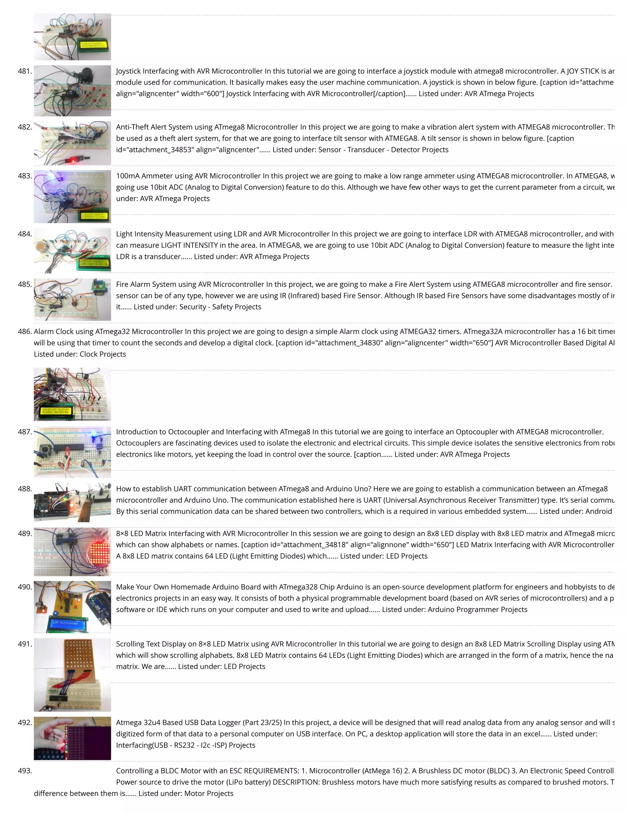 481. Joystick Interfacing with AVR Microcontroller In this tutorial we are going to interface a joystick module with atmega8 microcontroller. A JOY STICK is an module used for communication. It basically makes easy the user machine communication. A joystick is shown in below ﬁgure. [caption id="attachme align="aligncenter" width="600"] Joystick Interfacing with AVR Microcontroller[/caption]…... Listed under: AVR ATmega Projects 482. Anti-Theft Alert System using ATmega8 Microcontroller In this project we are going to make a vibration alert system with ATMEGA8 microcontroller. Th be used as a theft alert system, for that we are going to interface tilt sensor with ATMEGA8. A tilt sensor is shown in below ﬁgure. [caption id="attachment_34853" align="aligncenter"…... Listed under: Sensor - Transducer - Detector Projects 483. 100mA Ammeter using AVR Microcontroller In this project we are going to make a low range ammeter using ATMEGA8 microcontroller. In ATMEGA8, w going use 10bit ADC (Analog to Digital Conversion) feature to do this. Although we have few other ways to get the current parameter from a circuit, we under: AVR ATmega Projects 484. Light Intensity Measurement using LDR and AVR Microcontroller In this project we are going to interface LDR with ATMEGA8 microcontroller, and with can measure LIGHT INTENSITY in the area. In ATMEGA8, we are going to use 10bit ADC (Analog to Digital Conversion) feature to measure the light inte LDR is a transducer…... Listed under: AVR ATmega Projects 485. Fire Alarm System using AVR Microcontroller In this project, we are going to make a Fire Alert System using ATMEGA8 microcontroller and ﬁre sensor.  sensor can be of any type, however we are using IR (Infrared) based Fire Sensor. Although IR based Fire Sensors have some disadvantages mostly of in it…... Listed under: Security - Safety Projects 486. Alarm Clock using ATmega32 Microcontroller In this project we are going to design a simple Alarm clock using ATMEGA32 timers. ATmega32A microcontroller has a 16 bit timer will be using that timer to count the seconds and develop a digital clock. [caption id="attachment_34830" align="aligncenter" width="650"] AVR Microcontroller Based Digital Al Listed under: Clock Projects 487. Introduction to Octocoupler and Interfacing with ATmega8 In this tutorial we are going to interface an Optocoupler with ATMEGA8 microcontroller. Octocouplers are fascinating devices used to isolate the electronic and electrical circuits. This simple device isolates the sensitive electronics from robu electronics like motors, yet keeping the load in control over the source. [caption…... Listed under: AVR ATmega Projects 488. How to establish UART communication between ATmega8 and Arduino Uno? Here we are going to establish a communication between an ATmega8 microcontroller and Arduino Uno. The communication established here is UART (Universal Asynchronous Receiver Transmitter) type. It’s serial commu By this serial communication data can be shared between two controllers, which is a required in various embedded system…... Listed under: Android 489. 8×8 LED Matrix Interfacing with AVR Microcontroller In this session we are going to design an 8x8 LED display with 8x8 LED matrix and ATmega8 micro which can show alphabets or names. [caption id="attachment_34818" align="alignnone" width="650"] LED Matrix Interfacing with AVR Microcontroller A 8x8 LED matrix contains 64 LED (Light Emitting Diodes) which…... Listed under: LED Projects 490. Make Your Own Homemade Arduino Board with ATmega328 Chip Arduino is an open-source development platform for engineers and hobbyists to de electronics projects in an easy way. It consists of both a physical programmable development board (based on AVR series of microcontrollers) and a p software or IDE which runs on your computer and used to write and upload…... Listed under: Arduino Programmer Projects 491. Scrolling Text Display on 8×8 LED Matrix using AVR Microcontroller In this tutorial we are going to design an 8x8 LED Matrix Scrolling Display using ATM which will show scrolling alphabets. 8x8 LED Matrix contains 64 LEDs (Light Emitting Diodes) which are arranged in the form of a matrix, hence the na matrix. We are…... Listed under: LED Projects 492. Atmega 32u4 Based USB Data Logger (Part 23/25) In this project, a device will be designed that will read analog data from any analog sensor and will s digitized form of that data to a personal computer on USB interface. On PC, a desktop application will store the data in an excel…... Listed under: Interfacing(USB - RS232 - I2c -ISP) Projects 493. Controlling a BLDC Motor with an ESC REQUIREMENTS: 1. Microcontroller (AtMega 16) 2. A Brushless DC motor (BLDC) 3. An Electronic Speed Controll Power source to drive the motor (LiPo battery) DESCRIPTION: Brushless motors have much more satisfying results as compared to brushed motors. T difference between them is…... Listed under: Motor Projects 