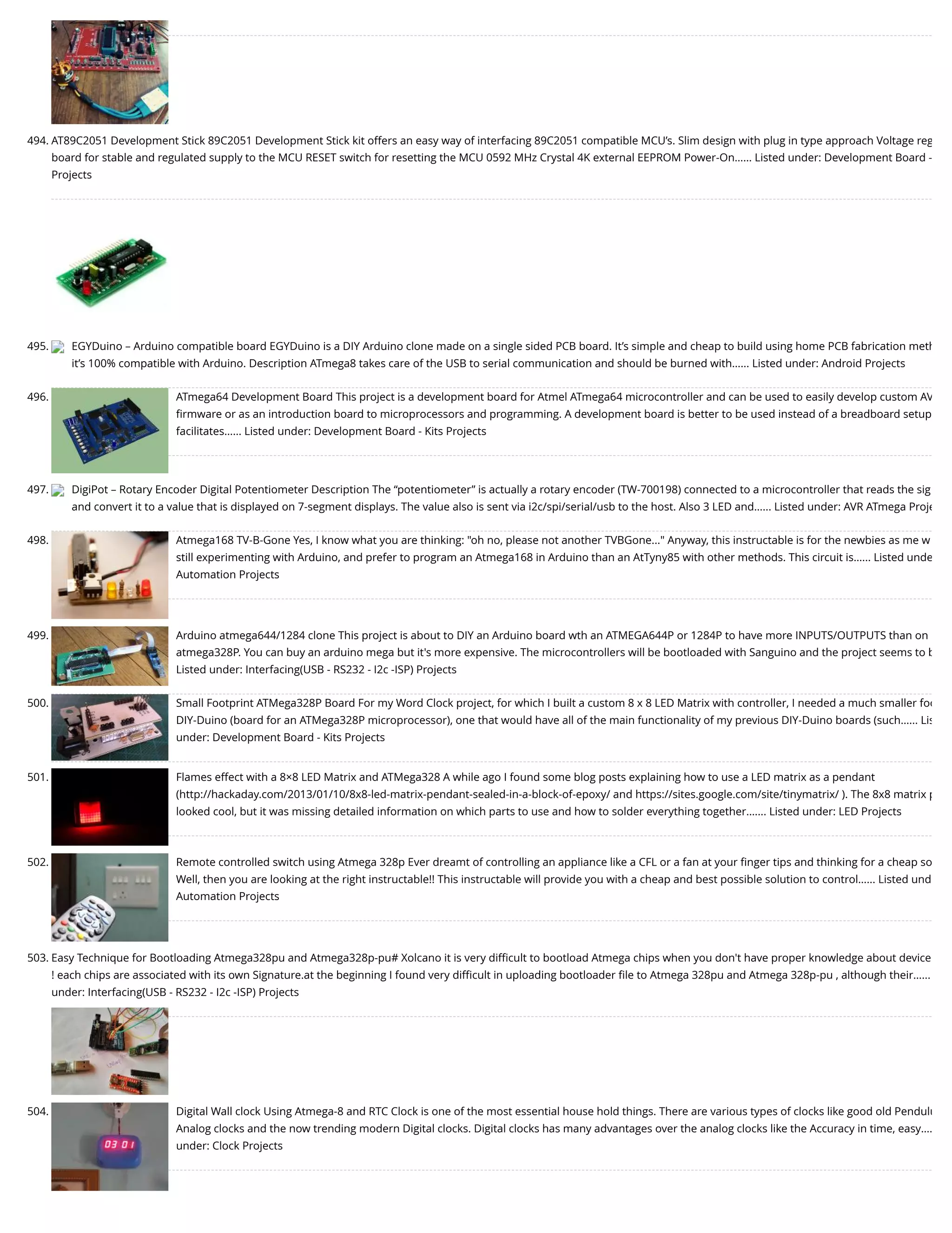494. AT89C2051 Development Stick 89C2051 Development Stick kit offers an easy way of interfacing 89C2051 compatible MCU’s. Slim design with plug in type approach Voltage reg board for stable and regulated supply to the MCU RESET switch for resetting the MCU 0592 MHz Crystal 4K external EEPROM Power-On…... Listed under: Development Board - Projects 495. EGYDuino – Arduino compatible board EGYDuino is a DIY Arduino clone made on a single sided PCB board. It’s simple and cheap to build using home PCB fabrication meth it’s 100% compatible with Arduino. Description ATmega8 takes care of the USB to serial communication and should be burned with…... Listed under: Android Projects 496. ATmega64 Development Board This project is a development board for Atmel ATmega64 microcontroller and can be used to easily develop custom AV ﬁrmware or as an introduction board to microprocessors and programming. A development board is better to be used instead of a breadboard setup facilitates…... Listed under: Development Board - Kits Projects 497. DigiPot – Rotary Encoder Digital Potentiometer Description The “potentiometer” is actually a rotary encoder (TW-700198) connected to a microcontroller that reads the sig and convert it to a value that is displayed on 7-segment displays. The value also is sent via i2c/spi/serial/usb to the host. Also 3 LED and…... Listed under: AVR ATmega Proje 498. Atmega168 TV-B-Gone Yes, I know what you are thinking: "oh no, please not another TVBGone..." Anyway, this instructable is for the newbies as me w still experimenting with Arduino, and prefer to program an Atmega168 in Arduino than an AtTyny85 with other methods. This circuit is…... Listed unde Automation Projects 499. Arduino atmega644/1284 clone This project is about to DIY an Arduino board wth an ATMEGA644P or 1284P to have more INPUTS/OUTPUTS than on atmega328P. You can buy an arduino mega but it's more expensive. The microcontrollers will be bootloaded with Sanguino and the project seems to b Listed under: Interfacing(USB - RS232 - I2c -ISP) Projects 500. Small Footprint ATMega328P Board For my Word Clock project, for which I built a custom 8 x 8 LED Matrix with controller, I needed a much smaller foo DIY-Duino (board for an ATMega328P microprocessor), one that would have all of the main functionality of my previous DIY-Duino boards (such…... Lis under: Development Board - Kits Projects 501. Flames effect with a 8×8 LED Matrix and ATMega328 A while ago I found some blog posts explaining how to use a LED matrix as a pendant (http://hackaday.com/2013/01/10/8x8-led-matrix-pendant-sealed-in-a-block-of-epoxy/ and https://sites.google.com/site/tinymatrix/ ). The 8x8 matrix p looked cool, but it was missing detailed information on which parts to use and how to solder everything together.…... Listed under: LED Projects 502. Remote controlled switch using Atmega 328p Ever dreamt of controlling an appliance like a CFL or a fan at your ﬁnger tips and thinking for a cheap so Well, then you are looking at the right instructable!! This instructable will provide you with a cheap and best possible solution to control…... Listed und Automation Projects 503. Easy Technique for Bootloading Atmega328pu and Atmega328p-pu# Xolcano it is very diﬃcult to bootload Atmega chips when you don't have proper knowledge about device ! each chips are associated with its own Signature.at the beginning I found very diﬃcult in uploading bootloader ﬁle to Atmega 328pu and Atmega 328p-pu , although their…... under: Interfacing(USB - RS232 - I2c -ISP) Projects 504. Digital Wall clock Using Atmega-8 and RTC Clock is one of the most essential house hold things. There are various types of clocks like good old Pendulu Analog clocks and the now trending modern Digital clocks. Digital clocks has many advantages over the analog clocks like the Accuracy in time, easy…. under: Clock Projects 