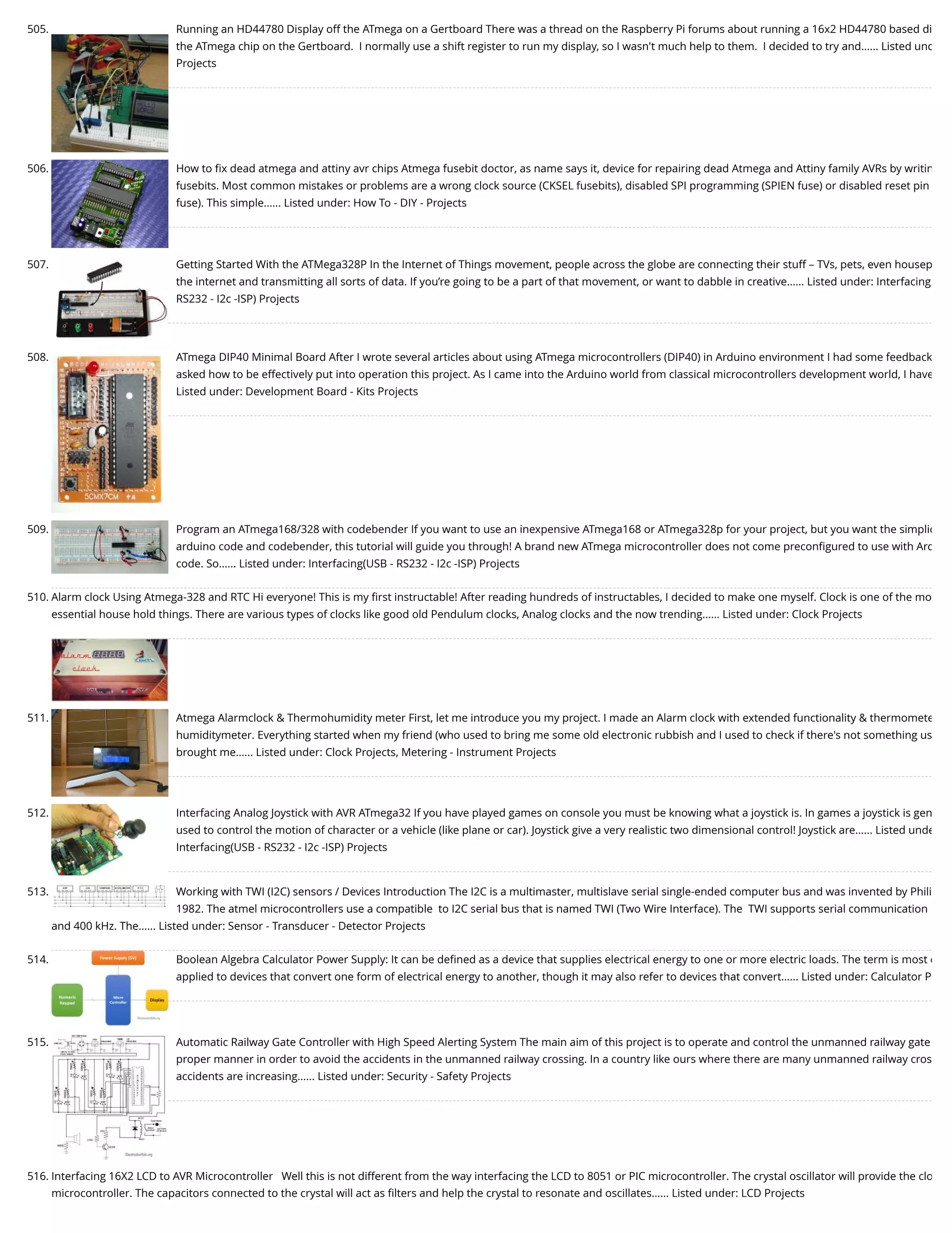 505. Running an HD44780 Display off the ATmega on a Gertboard There was a thread on the Raspberry Pi forums about running a 16x2 HD44780 based di the ATmega chip on the Gertboard.  I normally use a shift register to run my display, so I wasn't much help to them.  I decided to try and…... Listed und Projects 506. How to ﬁx dead atmega and attiny avr chips Atmega fusebit doctor, as name says it, device for repairing dead Atmega and Attiny family AVRs by writin fusebits. Most common mistakes or problems are a wrong clock source (CKSEL fusebits), disabled SPI programming (SPIEN fuse) or disabled reset pin fuse). This simple…... Listed under: How To - DIY - Projects 507. Getting Started With the ATMega328P In the Internet of Things movement, people across the globe are connecting their stuff – TVs, pets, even housep the internet and transmitting all sorts of data. If you’re going to be a part of that movement, or want to dabble in creative…... Listed under: Interfacing RS232 - I2c -ISP) Projects 508. ATmega DIP40 Minimal Board After I wrote several articles about using ATmega microcontrollers (DIP40) in Arduino environment I had some feedback asked how to be effectively put into operation this project. As I came into the Arduino world from classical microcontrollers development world, I have Listed under: Development Board - Kits Projects 509. Program an ATmega168/328 with codebender If you want to use an inexpensive ATmega168 or ATmega328p for your project, but you want the simplic arduino code and codebender, this tutorial will guide you through! A brand new ATmega microcontroller does not come preconﬁgured to use with Ard code. So…... Listed under: Interfacing(USB - RS232 - I2c -ISP) Projects 510. Alarm clock Using Atmega-328 and RTC Hi everyone! This is my ﬁrst instructable! After reading hundreds of instructables, I decided to make one myself. Clock is one of the mo essential house hold things. There are various types of clocks like good old Pendulum clocks, Analog clocks and the now trending…... Listed under: Clock Projects 511. Atmega Alarmclock & Thermohumidity meter First, let me introduce you my project. I made an Alarm clock with extended functionality & thermomete humiditymeter. Everything started when my friend (who used to bring me some old electronic rubbish and I used to check if there's not something us brought me…... Listed under: Clock Projects, Metering - Instrument Projects 512. Interfacing Analog Joystick with AVR ATmega32 If you have played games on console you must be knowing what a joystick is. In games a joystick is gen used to control the motion of character or a vehicle (like plane or car). Joystick give a very realistic two dimensional control! Joystick are…... Listed unde Interfacing(USB - RS232 - I2c -ISP) Projects 513. Working with TWI (I2C) sensors / Devices Introduction The I2C is a multimaster, multislave serial single-ended computer bus and was invented by Phili 1982. The atmel microcontrollers use a compatible  to I2C serial bus that is named TWI (Two Wire Interface). The  TWI supports serial communication and 400 kHz. The…... Listed under: Sensor - Transducer - Detector Projects 514. Boolean Algebra Calculator Power Supply: It can be deﬁned as a device that supplies electrical energy to one or more electric loads. The term is most c applied to devices that convert one form of electrical energy to another, though it may also refer to devices that convert…... Listed under: Calculator P 515. Automatic Railway Gate Controller with High Speed Alerting System The main aim of this project is to operate and control the unmanned railway gate proper manner in order to avoid the accidents in the unmanned railway crossing. In a country like ours where there are many unmanned railway cros accidents are increasing…... Listed under: Security - Safety Projects 516. Interfacing 16X2 LCD to AVR Microcontroller   Well this is not different from the way interfacing the LCD to 8051 or PIC microcontroller. The crystal oscillator will provide the clo microcontroller. The capacitors connected to the crystal will act as ﬁlters and help the crystal to resonate and oscillates…... Listed under: LCD Projects 