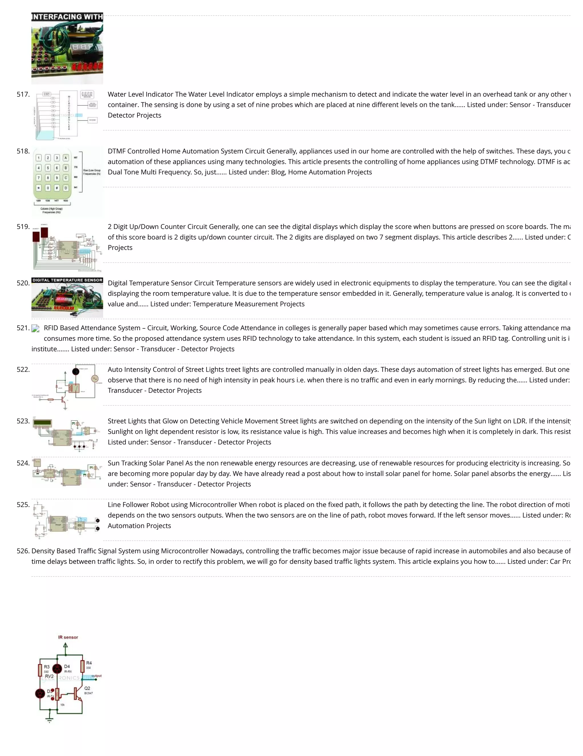 517. Water Level Indicator The Water Level Indicator employs a simple mechanism to detect and indicate the water level in an overhead tank or any other w container. The sensing is done by using a set of nine probes which are placed at nine different levels on the tank…... Listed under: Sensor - Transducer Detector Projects 518. DTMF Controlled Home Automation System Circuit Generally, appliances used in our home are controlled with the help of switches. These days, you c automation of these appliances using many technologies. This article presents the controlling of home appliances using DTMF technology. DTMF is ac Dual Tone Multi Frequency. So, just…... Listed under: Blog, Home Automation Projects 519. 2 Digit Up/Down Counter Circuit Generally, one can see the digital displays which display the score when buttons are pressed on score boards. The ma of this score board is 2 digits up/down counter circuit. The 2 digits are displayed on two 7 segment displays. This article describes 2…... Listed under: C Projects 520. Digital Temperature Sensor Circuit Temperature sensors are widely used in electronic equipments to display the temperature. You can see the digital c displaying the room temperature value. It is due to the temperature sensor embedded in it. Generally, temperature value is analog. It is converted to d value and…... Listed under: Temperature Measurement Projects 521. RFID Based Attendance System – Circuit, Working, Source Code Attendance in colleges is generally paper based which may sometimes cause errors. Taking attendance ma consumes more time. So the proposed attendance system uses RFID technology to take attendance. In this system, each student is issued an RFID tag. Controlling unit is i institute.…... Listed under: Sensor - Transducer - Detector Projects 522. Auto Intensity Control of Street Lights treet lights are controlled manually in olden days. These days automation of street lights has emerged. But one observe that there is no need of high intensity in peak hours i.e. when there is no traﬃc and even in early mornings. By reducing the…... Listed under: Transducer - Detector Projects 523. Street Lights that Glow on Detecting Vehicle Movement Street lights are switched on depending on the intensity of the Sun light on LDR. If the intensity Sunlight on light dependent resistor is low, its resistance value is high. This value increases and becomes high when it is completely in dark. This resist Listed under: Sensor - Transducer - Detector Projects 524. Sun Tracking Solar Panel As the non renewable energy resources are decreasing, use of renewable resources for producing electricity is increasing. So are becoming more popular day by day. We have already read a post about how to install solar panel for home. Solar panel absorbs the energy…... Lis under: Sensor - Transducer - Detector Projects 525. Line Follower Robot using Microcontroller When robot is placed on the ﬁxed path, it follows the path by detecting the line. The robot direction of moti depends on the two sensors outputs. When the two sensors are on the line of path, robot moves forward. If the left sensor moves…... Listed under: Ro Automation Projects 526. Density Based Traﬃc Signal System using Microcontroller Nowadays, controlling the traﬃc becomes major issue because of rapid increase in automobiles and also because of time delays between traﬃc lights. So, in order to rectify this problem, we will go for density based traﬃc lights system. This article explains you how to…... Listed under: Car Pro 