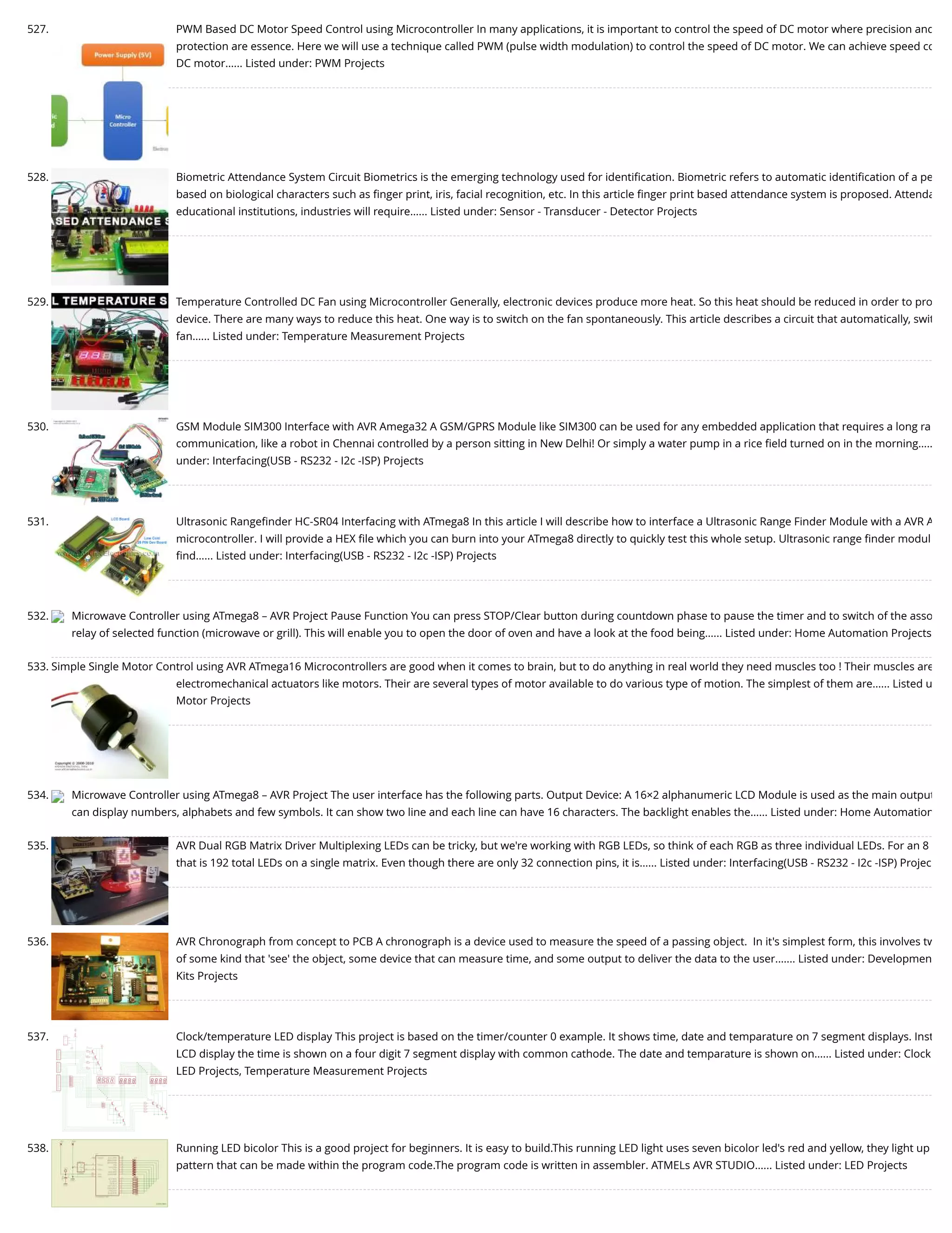 527. PWM Based DC Motor Speed Control using Microcontroller In many applications, it is important to control the speed of DC motor where precision and protection are essence. Here we will use a technique called PWM (pulse width modulation) to control the speed of DC motor. We can achieve speed co DC motor…... Listed under: PWM Projects 528. Biometric Attendance System Circuit Biometrics is the emerging technology used for identiﬁcation. Biometric refers to automatic identiﬁcation of a pe based on biological characters such as ﬁnger print, iris, facial recognition, etc. In this article ﬁnger print based attendance system is proposed. Attenda educational institutions, industries will require…... Listed under: Sensor - Transducer - Detector Projects 529. Temperature Controlled DC Fan using Microcontroller Generally, electronic devices produce more heat. So this heat should be reduced in order to pro device. There are many ways to reduce this heat. One way is to switch on the fan spontaneously. This article describes a circuit that automatically, swit fan…... Listed under: Temperature Measurement Projects 530. GSM Module SIM300 Interface with AVR Amega32 A GSM/GPRS Module like SIM300 can be used for any embedded application that requires a long ra communication, like a robot in Chennai controlled by a person sitting in New Delhi! Or simply a water pump in a rice ﬁeld turned on in the morning….. under: Interfacing(USB - RS232 - I2c -ISP) Projects 531. Ultrasonic Rangeﬁnder HC-SR04 Interfacing with ATmega8 In this article I will describe how to interface a Ultrasonic Range Finder Module with a AVR A microcontroller. I will provide a HEX ﬁle which you can burn into your ATmega8 directly to quickly test this whole setup. Ultrasonic range ﬁnder modul ﬁnd…... Listed under: Interfacing(USB - RS232 - I2c -ISP) Projects 532. Microwave Controller using ATmega8 – AVR Project Pause Function You can press STOP/Clear button during countdown phase to pause the timer and to switch of the asso relay of selected function (microwave or grill). This will enable you to open the door of oven and have a look at the food being…... Listed under: Home Automation Projects 533. Simple Single Motor Control using AVR ATmega16 Microcontrollers are good when it comes to brain, but to do anything in real world they need muscles too ! Their muscles are electromechanical actuators like motors. Their are several types of motor available to do various type of motion. The simplest of them are…... Listed u Motor Projects 534. Microwave Controller using ATmega8 – AVR Project The user interface has the following parts. Output Device: A 16×2 alphanumeric LCD Module is used as the main output can display numbers, alphabets and few symbols. It can show two line and each line can have 16 characters. The backlight enables the…... Listed under: Home Automation 535. AVR Dual RGB Matrix Driver Multiplexing LEDs can be tricky, but we're working with RGB LEDs, so think of each RGB as three individual LEDs. For an 8 that is 192 total LEDs on a single matrix. Even though there are only 32 connection pins, it is…... Listed under: Interfacing(USB - RS232 - I2c -ISP) Projec 536. AVR Chronograph from concept to PCB A chronograph is a device used to measure the speed of a passing object.  In it's simplest form, this involves tw of some kind that 'see' the object, some device that can measure time, and some output to deliver the data to the user.…... Listed under: Developmen Kits Projects 537. Clock/temperature LED display This project is based on the timer/counter 0 example. It shows time, date and temparature on 7 segment displays. Inst LCD display the time is shown on a four digit 7 segment display with common cathode. The date and temparature is shown on…... Listed under: Clock LED Projects, Temperature Measurement Projects 538. Running LED bicolor This is a good project for beginners. It is easy to build.This running LED light uses seven bicolor led's red and yellow, they light up pattern that can be made within the program code.The program code is written in assembler. ATMELs AVR STUDIO…... Listed under: LED Projects 