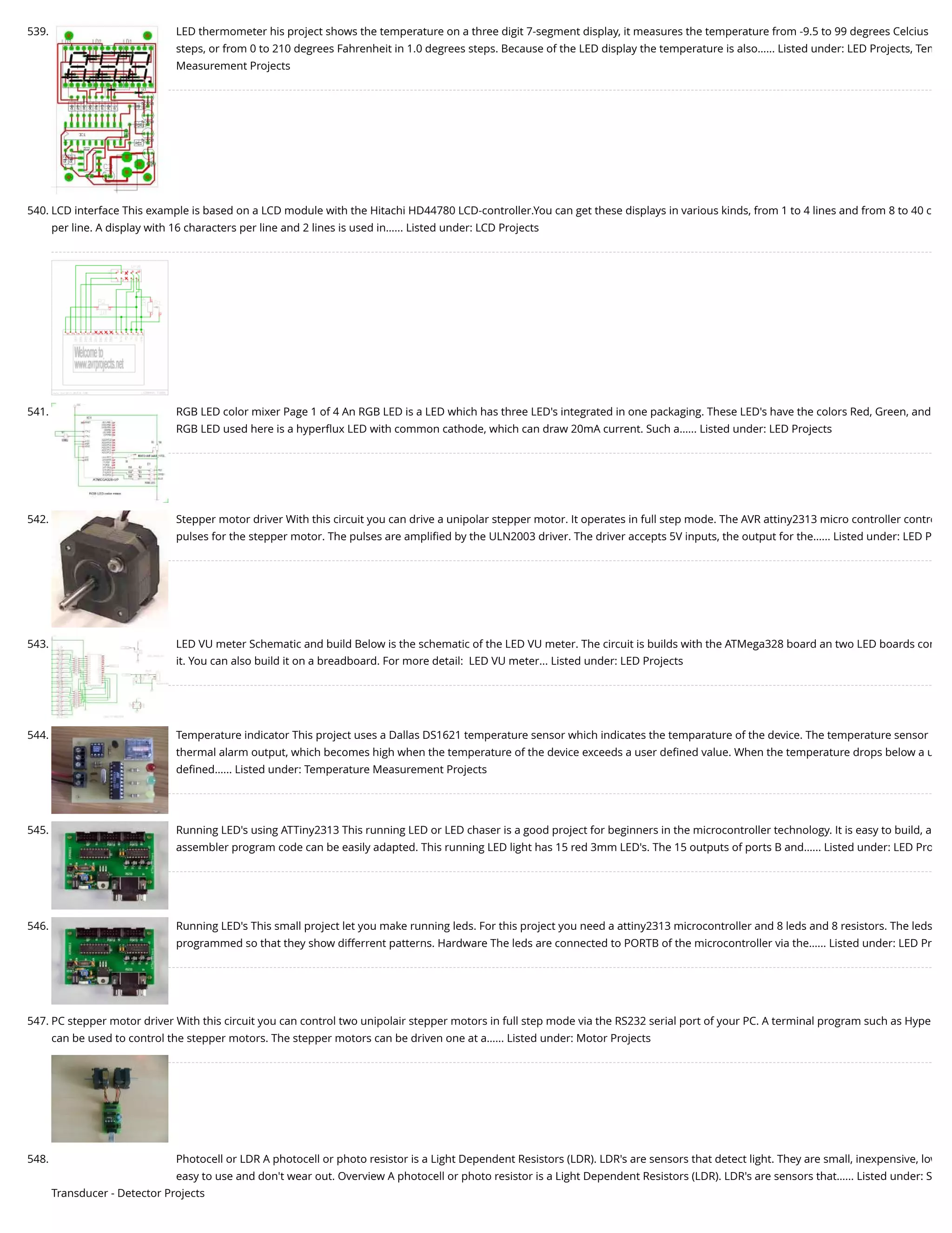 539. LED thermometer his project shows the temperature on a three digit 7-segment display, it measures the temperature from -9.5 to 99 degrees Celcius steps, or from 0 to 210 degrees Fahrenheit in 1.0 degrees steps. Because of the LED display the temperature is also…... Listed under: LED Projects, Tem Measurement Projects 540. LCD interface This example is based on a LCD module with the Hitachi HD44780 LCD-controller.You can get these displays in various kinds, from 1 to 4 lines and from 8 to 40 c per line. A display with 16 characters per line and 2 lines is used in…... Listed under: LCD Projects 541. RGB LED color mixer Page 1 of 4 An RGB LED is a LED which has three LED's integrated in one packaging. These LED's have the colors Red, Green, and RGB LED used here is a hyperﬂux LED with common cathode, which can draw 20mA current. Such a…... Listed under: LED Projects 542. Stepper motor driver With this circuit you can drive a unipolar stepper motor. It operates in full step mode. The AVR attiny2313 micro controller contro pulses for the stepper motor. The pulses are ampliﬁed by the ULN2003 driver. The driver accepts 5V inputs, the output for the…... Listed under: LED P 543. LED VU meter Schematic and build Below is the schematic of the LED VU meter. The circuit is builds with the ATMega328 board an two LED boards con it. You can also build it on a breadboard. For more detail:  LED VU meter... Listed under: LED Projects 544. Temperature indicator This project uses a Dallas DS1621 temperature sensor which indicates the temparature of the device. The temperature sensor thermal alarm output, which becomes high when the temperature of the device exceeds a user deﬁned value. When the temperature drops below a u deﬁned…... Listed under: Temperature Measurement Projects 545. Running LED's using ATTiny2313 This running LED or LED chaser is a good project for beginners in the microcontroller technology. It is easy to build, a assembler program code can be easily adapted. This running LED light has 15 red 3mm LED's. The 15 outputs of ports B and…... Listed under: LED Pro 546. Running LED's This small project let you make running leds. For this project you need a attiny2313 microcontroller and 8 leds and 8 resistors. The leds programmed so that they show differrent patterns. Hardware The leds are connected to PORTB of the microcontroller via the…... Listed under: LED Pr 547. PC stepper motor driver With this circuit you can control two unipolair stepper motors in full step mode via the RS232 serial port of your PC. A terminal program such as Hype can be used to control the stepper motors. The stepper motors can be driven one at a…... Listed under: Motor Projects 548. Photocell or LDR A photocell or photo resistor is a Light Dependent Resistors (LDR). LDR's are sensors that detect light. They are small, inexpensive, low easy to use and don't wear out. Overview A photocell or photo resistor is a Light Dependent Resistors (LDR). LDR's are sensors that…... Listed under: S Transducer - Detector Projects 