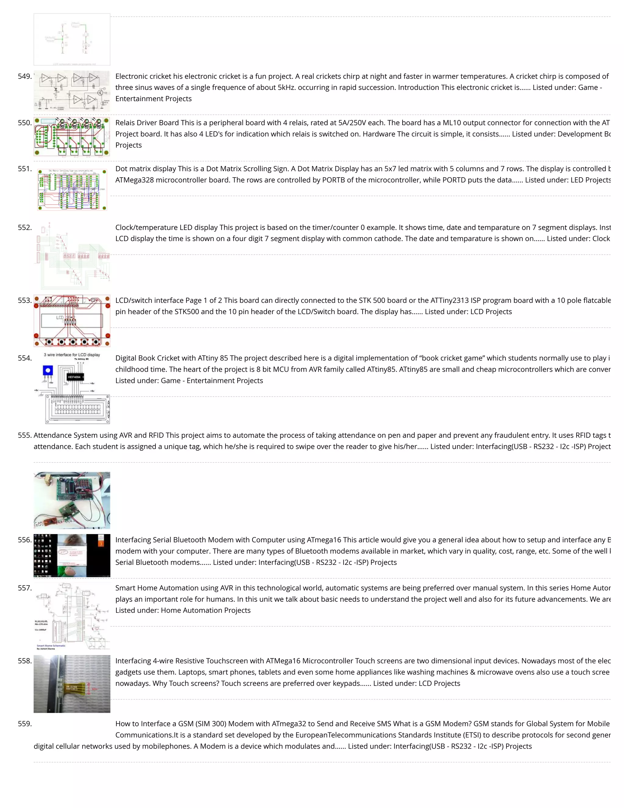 549. Electronic cricket his electronic cricket is a fun project. A real crickets chirp at night and faster in warmer temperatures. A cricket chirp is composed of three sinus waves of a single frequence of about 5kHz. occurring in rapid succession. Introduction This electronic cricket is…... Listed under: Game - Entertainment Projects 550. Relais Driver Board This is a peripheral board with 4 relais, rated at 5A/250V each. The board has a ML10 output connector for connection with the AT Project board. It has also 4 LED's for indication which relais is switched on. Hardware The circuit is simple, it consists…... Listed under: Development Bo Projects 551. Dot matrix display This is a Dot Matrix Scrolling Sign. A Dot Matrix Display has an 5x7 led matrix with 5 columns and 7 rows. The display is controlled b ATMega328 microcontroller board. The rows are controlled by PORTB of the microcontroller, while PORTD puts the data…... Listed under: LED Projects 552. Clock/temperature LED display This project is based on the timer/counter 0 example. It shows time, date and temparature on 7 segment displays. Inst LCD display the time is shown on a four digit 7 segment display with common cathode. The date and temparature is shown on…... Listed under: Clock 553. LCD/switch interface Page 1 of 2 This board can directly connected to the STK 500 board or the ATTiny2313 ISP program board with a 10 pole ﬂatcable pin header of the STK500 and the 10 pin header of the LCD/Switch board. The display has…... Listed under: LCD Projects 554. Digital Book Cricket with ATtiny 85 The project described here is a digital implementation of “book cricket game” which students normally use to play i childhood time. The heart of the project is 8 bit MCU from AVR family called ATtiny85. ATtiny85 are small and cheap microcontrollers which are conven Listed under: Game - Entertainment Projects 555. Attendance System using AVR and RFID This project aims to automate the process of taking attendance on pen and paper and prevent any fraudulent entry. It uses RFID tags t attendance. Each student is assigned a unique tag, which he/she is required to swipe over the reader to give his/her…... Listed under: Interfacing(USB - RS232 - I2c -ISP) Project 556. Interfacing Serial Bluetooth Modem with Computer using ATmega16 This article would give you a general idea about how to setup and interface any B modem with your computer. There are many types of Bluetooth modems available in market, which vary in quality, cost, range, etc. Some of the well k Serial Bluetooth modems…... Listed under: Interfacing(USB - RS232 - I2c -ISP) Projects 557. Smart Home Automation using AVR in this technological world, automatic systems are being preferred over manual system. In this series Home Autom plays an important role for humans. In this unit we talk about basic needs to understand the project well and also for its future advancements. We are Listed under: Home Automation Projects 558. Interfacing 4-wire Resistive Touchscreen with ATMega16 Microcontroller Touch screens are two dimensional input devices. Nowadays most of the elec gadgets use them. Laptops, smart phones, tablets and even some home appliances like washing machines & microwave ovens also use a touch scree nowadays. Why Touch screens? Touch screens are preferred over keypads…... Listed under: LCD Projects 559. How to Interface a GSM (SIM 300) Modem with ATmega32 to Send and Receive SMS What is a GSM Modem? GSM stands for Global System for Mobile Communications.It is a standard set developed by the EuropeanTelecommunications Standards Institute (ETSI) to describe protocols for second gener digital cellular networks used by mobilephones. A Modem is a device which modulates and…... Listed under: Interfacing(USB - RS232 - I2c -ISP) Projects 