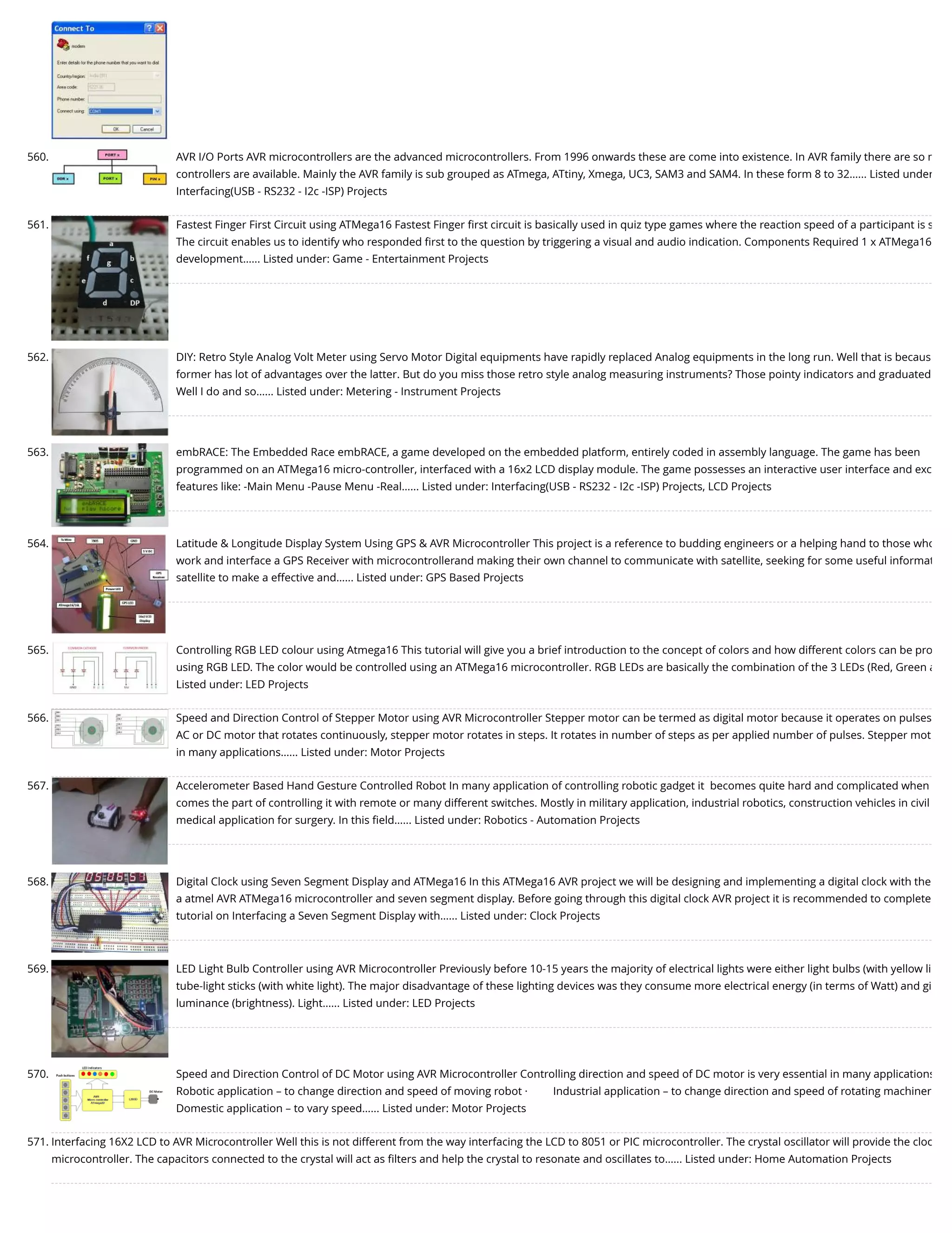 560. AVR I/O Ports AVR microcontrollers are the advanced microcontrollers. From 1996 onwards these are come into existence. In AVR family there are so m controllers are available. Mainly the AVR family is sub grouped as ATmega, ATtiny, Xmega, UC3, SAM3 and SAM4. In these form 8 to 32…... Listed under Interfacing(USB - RS232 - I2c -ISP) Projects 561. Fastest Finger First Circuit using ATMega16 Fastest Finger ﬁrst circuit is basically used in quiz type games where the reaction speed of a participant is s The circuit enables us to identify who responded ﬁrst to the question by triggering a visual and audio indication. Components Required 1 x ATMega16 development…... Listed under: Game - Entertainment Projects 562. DIY: Retro Style Analog Volt Meter using Servo Motor Digital equipments have rapidly replaced Analog equipments in the long run. Well that is becaus former has lot of advantages over the latter. But do you miss those retro style analog measuring instruments? Those pointy indicators and graduated Well I do and so…... Listed under: Metering - Instrument Projects 563. embRACE: The Embedded Race embRACE, a game developed on the embedded platform, entirely coded in assembly language. The game has been programmed on an ATMega16 micro-controller, interfaced with a 16x2 LCD display module. The game possesses an interactive user interface and exc features like: -Main Menu -Pause Menu -Real…... Listed under: Interfacing(USB - RS232 - I2c -ISP) Projects, LCD Projects 564. Latitude & Longitude Display System Using GPS & AVR Microcontroller This project is a reference to budding engineers or a helping hand to those who work and interface a GPS Receiver with microcontrollerand making their own channel to communicate with satellite, seeking for some useful informat satellite to make a effective and…... Listed under: GPS Based Projects 565. Controlling RGB LED colour using Atmega16 This tutorial will give you a brief introduction to the concept of colors and how different colors can be pro using RGB LED. The color would be controlled using an ATMega16 microcontroller. RGB LEDs are basically the combination of the 3 LEDs (Red, Green a Listed under: LED Projects 566. Speed and Direction Control of Stepper Motor using AVR Microcontroller Stepper motor can be termed as digital motor because it operates on pulses AC or DC motor that rotates continuously, stepper motor rotates in steps. It rotates in number of steps as per applied number of pulses. Stepper mot in many applications…... Listed under: Motor Projects 567. Accelerometer Based Hand Gesture Controlled Robot In many application of controlling robotic gadget it  becomes quite hard and complicated when comes the part of controlling it with remote or many different switches. Mostly in military application, industrial robotics, construction vehicles in civil medical application for surgery. In this ﬁeld…... Listed under: Robotics - Automation Projects 568. Digital Clock using Seven Segment Display and ATMega16 In this ATMega16 AVR project we will be designing and implementing a digital clock with the a atmel AVR ATMega16 microcontroller and seven segment display. Before going through this digital clock AVR project it is recommended to complete tutorial on Interfacing a Seven Segment Display with…... Listed under: Clock Projects 569. LED Light Bulb Controller using AVR Microcontroller Previously before 10-15 years the majority of electrical lights were either light bulbs (with yellow li tube-light sticks (with white light). The major disadvantage of these lighting devices was they consume more electrical energy (in terms of Watt) and gi luminance (brightness). Light…... Listed under: LED Projects 570. Speed and Direction Control of DC Motor using AVR Microcontroller Controlling direction and speed of DC motor is very essential in many applications Robotic application – to change direction and speed of moving robot ·         Industrial application – to change direction and speed of rotating machiner Domestic application – to vary speed…... Listed under: Motor Projects 571. Interfacing 16X2 LCD to AVR Microcontroller Well this is not different from the way interfacing the LCD to 8051 or PIC microcontroller. The crystal oscillator will provide the cloc microcontroller. The capacitors connected to the crystal will act as ﬁlters and help the crystal to resonate and oscillates to…... Listed under: Home Automation Projects 