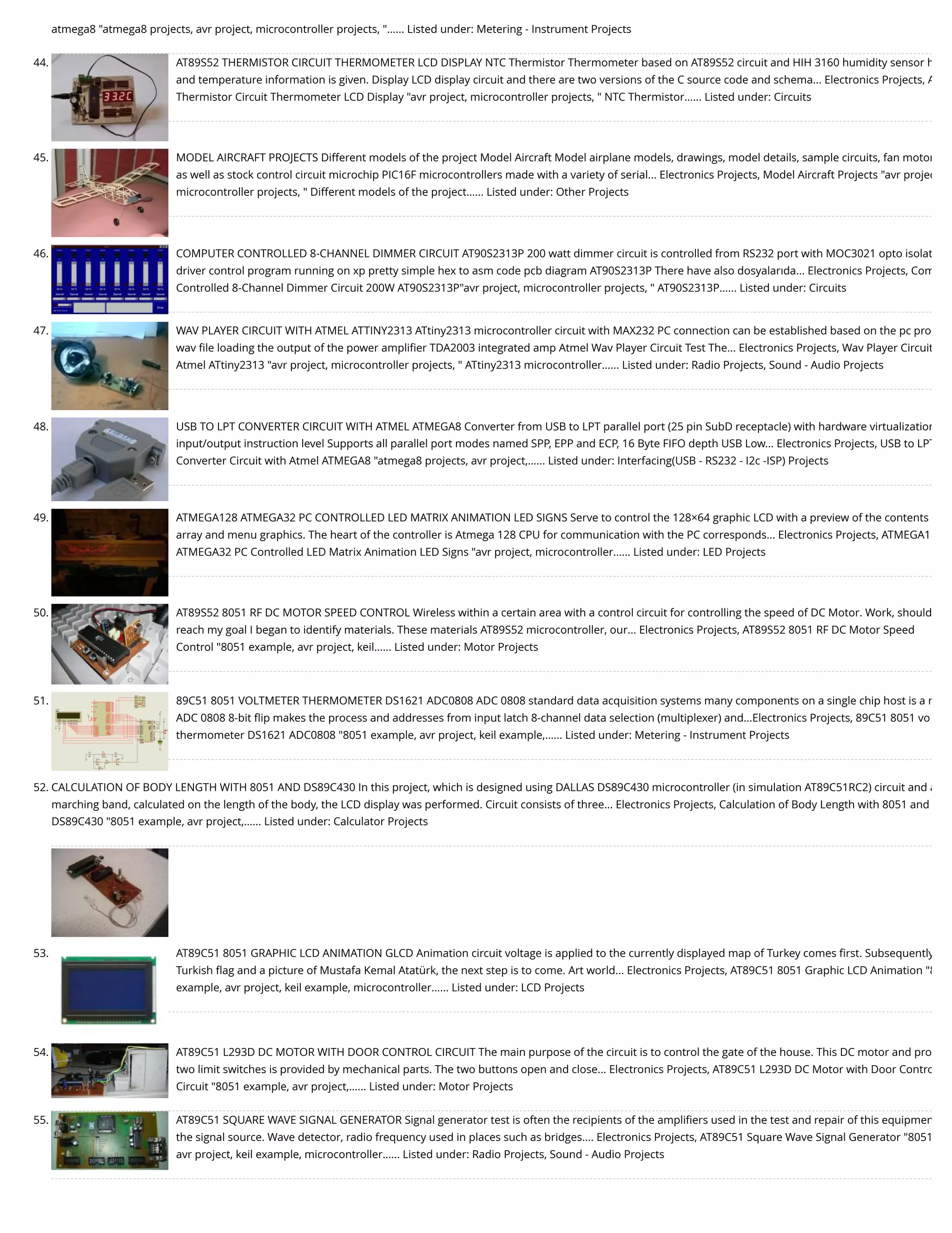 atmega8 "atmega8 projects, avr project, microcontroller projects, "…... Listed under: Metering - Instrument Projects 44. AT89S52 THERMISTOR CIRCUIT THERMOMETER LCD DISPLAY NTC Thermistor Thermometer based on AT89S52 circuit and HIH 3160 humidity sensor h and temperature information is given. Display LCD display circuit and there are two versions of the C source code and schema... Electronics Projects, A Thermistor Circuit Thermometer LCD Display "avr project, microcontroller projects, " NTC Thermistor…... Listed under: Circuits 45. MODEL AIRCRAFT PROJECTS Different models of the project Model Aircraft Model airplane models, drawings, model details, sample circuits, fan motor as well as stock control circuit microchip PIC16F microcontrollers made with a variety of serial... Electronics Projects, Model Aircraft Projects "avr projec microcontroller projects, " Different models of the project…... Listed under: Other Projects 46. COMPUTER CONTROLLED 8-CHANNEL DIMMER CIRCUIT AT90S2313P 200 watt dimmer circuit is controlled from RS232 port with MOC3021 opto isolat driver control program running on xp pretty simple hex to asm code pcb diagram AT90S2313P There have also dosyalarıda... Electronics Projects, Com Controlled 8-Channel Dimmer Circuit 200W AT90S2313P"avr project, microcontroller projects, " AT90S2313P…... Listed under: Circuits 47. WAV PLAYER CIRCUIT WITH ATMEL ATTINY2313 ATtiny2313 microcontroller circuit with MAX232 PC connection can be established based on the pc pro wav ﬁle loading the output of the power ampliﬁer TDA2003 integrated amp Atmel Wav Player Circuit Test The... Electronics Projects, Wav Player Circuit Atmel ATtiny2313 "avr project, microcontroller projects, " ATtiny2313 microcontroller…... Listed under: Radio Projects, Sound - Audio Projects 48. USB TO LPT CONVERTER CIRCUIT WITH ATMEL ATMEGA8 Converter from USB to LPT parallel port (25 pin SubD receptacle) with hardware virtualization input/output instruction level Supports all parallel port modes named SPP, EPP and ECP, 16 Byte FIFO depth USB Low... Electronics Projects, USB to LPT Converter Circuit with Atmel ATMEGA8 "atmega8 projects, avr project,…... Listed under: Interfacing(USB - RS232 - I2c -ISP) Projects 49. ATMEGA128 ATMEGA32 PC CONTROLLED LED MATRIX ANIMATION LED SIGNS Serve to control the 128×64 graphic LCD with a preview of the contents array and menu graphics. The heart of the controller is Atmega 128 CPU for communication with the PC corresponds... Electronics Projects, ATMEGA1 ATMEGA32 PC Controlled LED Matrix Animation LED Signs "avr project, microcontroller…... Listed under: LED Projects 50. AT89S52 8051 RF DC MOTOR SPEED CONTROL Wireless within a certain area with a control circuit for controlling the speed of DC Motor. Work, should reach my goal I began to identify materials. These materials AT89S52 microcontroller, our... Electronics Projects, AT89S52 8051 RF DC Motor Speed Control "8051 example, avr project, keil…... Listed under: Motor Projects 51. 89C51 8051 VOLTMETER THERMOMETER DS1621 ADC0808 ADC 0808 standard data acquisition systems many components on a single chip host is a m ADC 0808 8-bit ﬂip makes the process and addresses from input latch 8-channel data selection (multiplexer) and...Electronics Projects, 89C51 8051 vo thermometer DS1621 ADC0808 "8051 example, avr project, keil example,…... Listed under: Metering - Instrument Projects 52. CALCULATION OF BODY LENGTH WITH 8051 AND DS89C430 In this project, which is designed using DALLAS DS89C430 microcontroller (in simulation AT89C51RC2) circuit and a marching band, calculated on the length of the body, the LCD display was performed. Circuit consists of three... Electronics Projects, Calculation of Body Length with 8051 and DS89C430 "8051 example, avr project,…... Listed under: Calculator Projects 53. AT89C51 8051 GRAPHIC LCD ANIMATION GLCD Animation circuit voltage is applied to the currently displayed map of Turkey comes ﬁrst. Subsequently Turkish ﬂag and a picture of Mustafa Kemal Atatürk, the next step is to come. Art world... Electronics Projects, AT89C51 8051 Graphic LCD Animation "8 example, avr project, keil example, microcontroller…... Listed under: LCD Projects 54. AT89C51 L293D DC MOTOR WITH DOOR CONTROL CIRCUIT The main purpose of the circuit is to control the gate of the house. This DC motor and pro two limit switches is provided by mechanical parts. The two buttons open and close... Electronics Projects, AT89C51 L293D DC Motor with Door Contro Circuit "8051 example, avr project,…... Listed under: Motor Projects 55. AT89C51 SQUARE WAVE SIGNAL GENERATOR Signal generator test is often the recipients of the ampliﬁers used in the test and repair of this equipmen the signal source. Wave detector, radio frequency used in places such as bridges.... Electronics Projects, AT89C51 Square Wave Signal Generator "8051 avr project, keil example, microcontroller…... Listed under: Radio Projects, Sound - Audio Projects 
