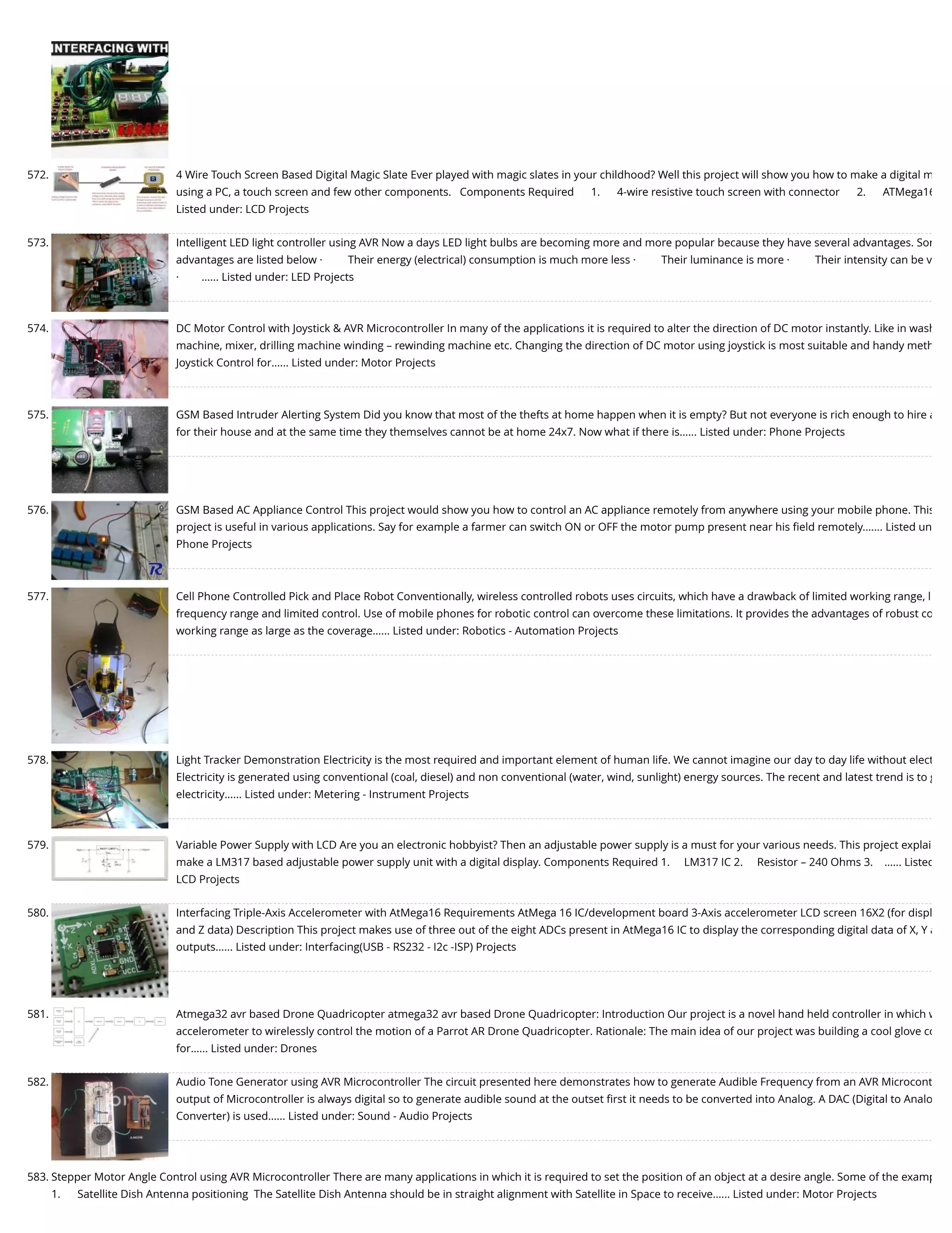 572. 4 Wire Touch Screen Based Digital Magic Slate Ever played with magic slates in your childhood? Well this project will show you how to make a digital m using a PC, a touch screen and few other components.   Components Required      1.      4-wire resistive touch screen with connector      2.      ATMega16 Listed under: LCD Projects 573. Intelligent LED light controller using AVR Now a days LED light bulbs are becoming more and more popular because they have several advantages. Som advantages are listed below ·         Their energy (electrical) consumption is much more less ·         Their luminance is more ·         Their intensity can be v ·        …... Listed under: LED Projects 574. DC Motor Control with Joystick & AVR Microcontroller In many of the applications it is required to alter the direction of DC motor instantly. Like in wash machine, mixer, drilling machine winding – rewinding machine etc. Changing the direction of DC motor using joystick is most suitable and handy meth Joystick Control for…... Listed under: Motor Projects 575. GSM Based Intruder Alerting System Did you know that most of the thefts at home happen when it is empty? But not everyone is rich enough to hire a for their house and at the same time they themselves cannot be at home 24x7. Now what if there is…... Listed under: Phone Projects 576. GSM Based AC Appliance Control This project would show you how to control an AC appliance remotely from anywhere using your mobile phone. This project is useful in various applications. Say for example a farmer can switch ON or OFF the motor pump present near his ﬁeld remotely.…... Listed un Phone Projects 577. Cell Phone Controlled Pick and Place Robot Conventionally, wireless controlled robots uses circuits, which have a drawback of limited working range, l frequency range and limited control. Use of mobile phones for robotic control can overcome these limitations. It provides the advantages of robust co working range as large as the coverage…... Listed under: Robotics - Automation Projects 578. Light Tracker Demonstration Electricity is the most required and important element of human life. We cannot imagine our day to day life without elect Electricity is generated using conventional (coal, diesel) and non conventional (water, wind, sunlight) energy sources. The recent and latest trend is to g electricity…... Listed under: Metering - Instrument Projects 579. Variable Power Supply with LCD Are you an electronic hobbyist? Then an adjustable power supply is a must for your various needs. This project explai make a LM317 based adjustable power supply unit with a digital display. Components Required 1.     LM317 IC 2.     Resistor – 240 Ohms 3.    …... Listed LCD Projects 580. Interfacing Triple-Axis Accelerometer with AtMega16 Requirements AtMega 16 IC/development board 3-Axis accelerometer LCD screen 16X2 (for displ and Z data) Description This project makes use of three out of the eight ADCs present in AtMega16 IC to display the corresponding digital data of X, Y a outputs…... Listed under: Interfacing(USB - RS232 - I2c -ISP) Projects 581. Atmega32 avr based Drone Quadricopter atmega32 avr based Drone Quadricopter: Introduction Our project is a novel hand held controller in which w accelerometer to wirelessly control the motion of a Parrot AR Drone Quadricopter. Rationale: The main idea of our project was building a cool glove co for…... Listed under: Drones 582. Audio Tone Generator using AVR Microcontroller The circuit presented here demonstrates how to generate Audible Frequency from an AVR Microcont output of Microcontroller is always digital so to generate audible sound at the outset ﬁrst it needs to be converted into Analog. A DAC (Digital to Analo Converter) is used…... Listed under: Sound - Audio Projects 583. Stepper Motor Angle Control using AVR Microcontroller There are many applications in which it is required to set the position of an object at a desire angle. Some of the examp 1.      Satellite Dish Antenna positioning  The Satellite Dish Antenna should be in straight alignment with Satellite in Space to receive…... Listed under: Motor Projects 