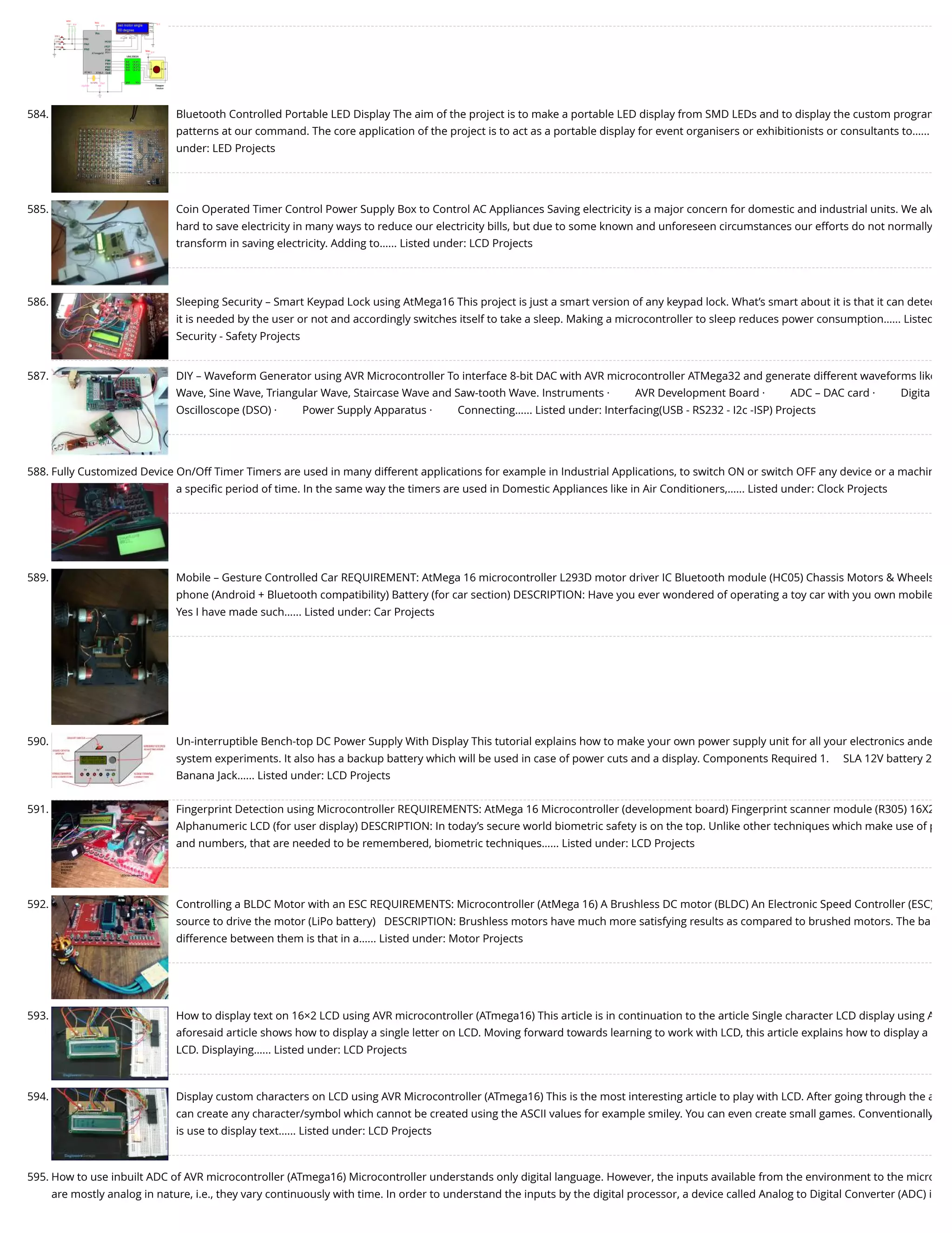 584. Bluetooth Controlled Portable LED Display The aim of the project is to make a portable LED display from SMD LEDs and to display the custom program patterns at our command. The core application of the project is to act as a portable display for event organisers or exhibitionists or consultants to…... under: LED Projects 585. Coin Operated Timer Control Power Supply Box to Control AC Appliances Saving electricity is a major concern for domestic and industrial units. We alw hard to save electricity in many ways to reduce our electricity bills, but due to some known and unforeseen circumstances our efforts do not normally transform in saving electricity. Adding to…... Listed under: LCD Projects 586. Sleeping Security – Smart Keypad Lock using AtMega16 This project is just a smart version of any keypad lock. What’s smart about it is that it can detec it is needed by the user or not and accordingly switches itself to take a sleep. Making a microcontroller to sleep reduces power consumption…... Listed Security - Safety Projects 587. DIY – Waveform Generator using AVR Microcontroller To interface 8-bit DAC with AVR microcontroller ATMega32 and generate different waveforms like Wave, Sine Wave, Triangular Wave, Staircase Wave and Saw-tooth Wave. Instruments ·         AVR Development Board ·         ADC – DAC card ·         Digita Oscilloscope (DSO) ·         Power Supply Apparatus ·         Connecting…... Listed under: Interfacing(USB - RS232 - I2c -ISP) Projects 588. Fully Customized Device On/Off Timer Timers are used in many different applications for example in Industrial Applications, to switch ON or switch OFF any device or a machin a speciﬁc period of time. In the same way the timers are used in Domestic Appliances like in Air Conditioners,…... Listed under: Clock Projects 589. Mobile – Gesture Controlled Car REQUIREMENT: AtMega 16 microcontroller L293D motor driver IC Bluetooth module (HC05) Chassis Motors & Wheels phone (Android + Bluetooth compatibility) Battery (for car section) DESCRIPTION: Have you ever wondered of operating a toy car with you own mobile Yes I have made such…... Listed under: Car Projects 590. Un-interruptible Bench-top DC Power Supply With Display This tutorial explains how to make your own power supply unit for all your electronics ande system experiments. It also has a backup battery which will be used in case of power cuts and a display. Components Required 1.     SLA 12V battery 2 Banana Jack…... Listed under: LCD Projects 591. Fingerprint Detection using Microcontroller REQUIREMENTS: AtMega 16 Microcontroller (development board) Fingerprint scanner module (R305) 16X2 Alphanumeric LCD (for user display) DESCRIPTION: In today’s secure world biometric safety is on the top. Unlike other techniques which make use of p and numbers, that are needed to be remembered, biometric techniques…... Listed under: LCD Projects 592. Controlling a BLDC Motor with an ESC REQUIREMENTS: Microcontroller (AtMega 16) A Brushless DC motor (BLDC) An Electronic Speed Controller (ESC) source to drive the motor (LiPo battery)   DESCRIPTION: Brushless motors have much more satisfying results as compared to brushed motors. The ba difference between them is that in a…... Listed under: Motor Projects 593. How to display text on 16×2 LCD using AVR microcontroller (ATmega16) This article is in continuation to the article Single character LCD display using A aforesaid article shows how to display a single letter on LCD. Moving forward towards learning to work with LCD, this article explains how to display a LCD. Displaying…... Listed under: LCD Projects 594. Display custom characters on LCD using AVR Microcontroller (ATmega16) This is the most interesting article to play with LCD. After going through the a can create any character/symbol which cannot be created using the ASCII values for example smiley. You can even create small games. Conventionally is use to display text…... Listed under: LCD Projects 595. How to use inbuilt ADC of AVR microcontroller (ATmega16) Microcontroller understands only digital language. However, the inputs available from the environment to the micro are mostly analog in nature, i.e., they vary continuously with time. In order to understand the inputs by the digital processor, a device called Analog to Digital Converter (ADC) i 
