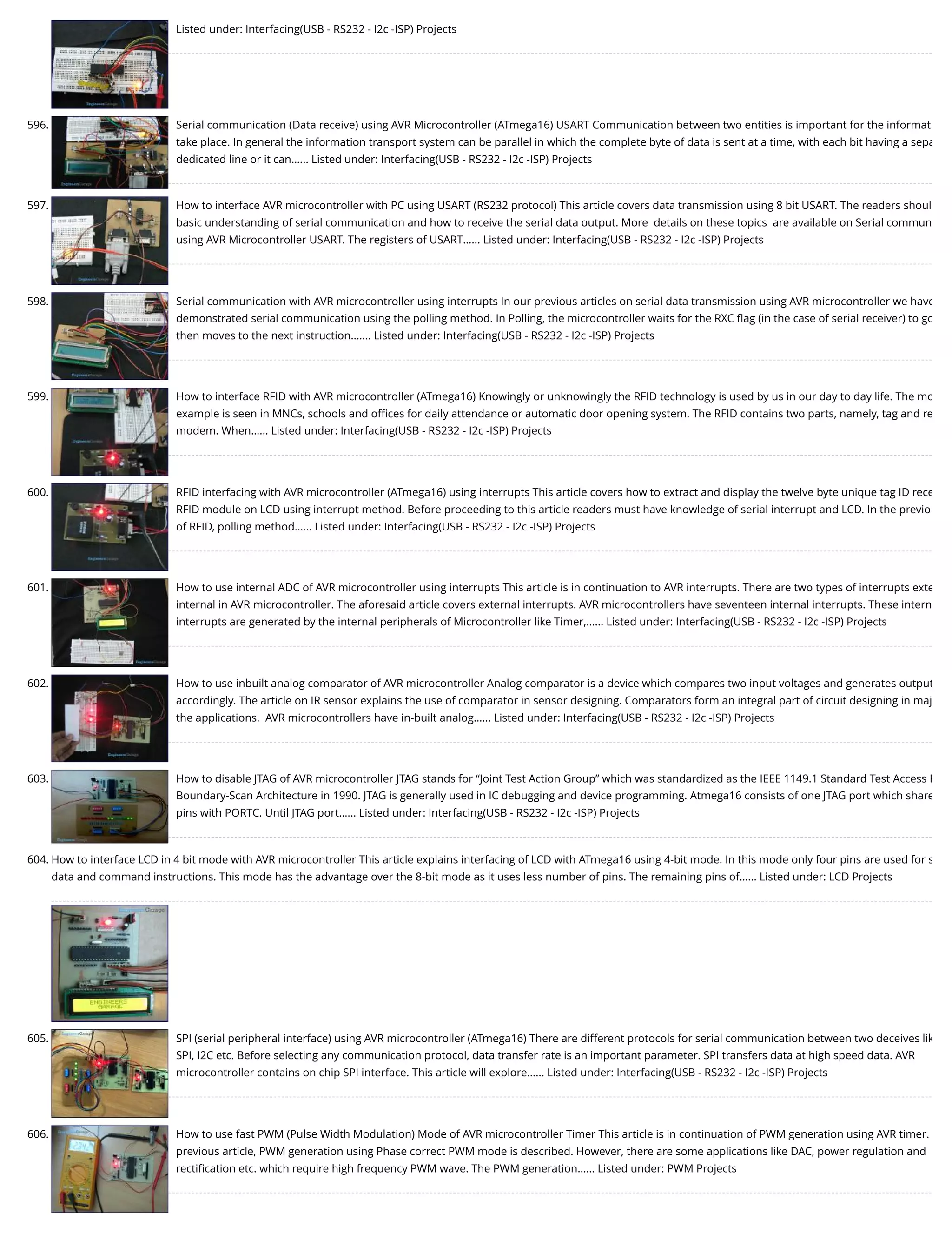 Listed under: Interfacing(USB - RS232 - I2c -ISP) Projects 596. Serial communication (Data receive) using AVR Microcontroller (ATmega16) USART Communication between two entities is important for the informat take place. In general the information transport system can be parallel in which the complete byte of data is sent at a time, with each bit having a sepa dedicated line or it can…... Listed under: Interfacing(USB - RS232 - I2c -ISP) Projects 597. How to interface AVR microcontroller with PC using USART (RS232 protocol) This article covers data transmission using 8 bit USART. The readers shoul basic understanding of serial communication and how to receive the serial data output. More  details on these topics  are available on Serial commun using AVR Microcontroller USART. The registers of USART…... Listed under: Interfacing(USB - RS232 - I2c -ISP) Projects 598. Serial communication with AVR microcontroller using interrupts In our previous articles on serial data transmission using AVR microcontroller we have demonstrated serial communication using the polling method. In Polling, the microcontroller waits for the RXC ﬂag (in the case of serial receiver) to go then moves to the next instruction.…... Listed under: Interfacing(USB - RS232 - I2c -ISP) Projects 599. How to interface RFID with AVR microcontroller (ATmega16) Knowingly or unknowingly the RFID technology is used by us in our day to day life. The mo example is seen in MNCs, schools and oﬃces for daily attendance or automatic door opening system. The RFID contains two parts, namely, tag and re modem. When…... Listed under: Interfacing(USB - RS232 - I2c -ISP) Projects 600. RFID interfacing with AVR microcontroller (ATmega16) using interrupts This article covers how to extract and display the twelve byte unique tag ID rece RFID module on LCD using interrupt method. Before proceeding to this article readers must have knowledge of serial interrupt and LCD. In the previo of RFID, polling method…... Listed under: Interfacing(USB - RS232 - I2c -ISP) Projects 601. How to use internal ADC of AVR microcontroller using interrupts This article is in continuation to AVR interrupts. There are two types of interrupts exte internal in AVR microcontroller. The aforesaid article covers external interrupts. AVR microcontrollers have seventeen internal interrupts. These intern interrupts are generated by the internal peripherals of Microcontroller like Timer,…... Listed under: Interfacing(USB - RS232 - I2c -ISP) Projects 602. How to use inbuilt analog comparator of AVR microcontroller Analog comparator is a device which compares two input voltages and generates output accordingly. The article on IR sensor explains the use of comparator in sensor designing. Comparators form an integral part of circuit designing in maj the applications.  AVR microcontrollers have in-built analog…... Listed under: Interfacing(USB - RS232 - I2c -ISP) Projects 603. How to disable JTAG of AVR microcontroller JTAG stands for “Joint Test Action Group” which was standardized as the IEEE 1149.1 Standard Test Access P Boundary-Scan Architecture in 1990. JTAG is generally used in IC debugging and device programming. Atmega16 consists of one JTAG port which share pins with PORTC. Until JTAG port…... Listed under: Interfacing(USB - RS232 - I2c -ISP) Projects 604. How to interface LCD in 4 bit mode with AVR microcontroller This article explains interfacing of LCD with ATmega16 using 4-bit mode. In this mode only four pins are used for s data and command instructions. This mode has the advantage over the 8-bit mode as it uses less number of pins. The remaining pins of…... Listed under: LCD Projects 605. SPI (serial peripheral interface) using AVR microcontroller (ATmega16) There are different protocols for serial communication between two deceives lik SPI, I2C etc. Before selecting any communication protocol, data transfer rate is an important parameter. SPI transfers data at high speed data. AVR microcontroller contains on chip SPI interface. This article will explore…... Listed under: Interfacing(USB - RS232 - I2c -ISP) Projects 606. How to use fast PWM (Pulse Width Modulation) Mode of AVR microcontroller Timer This article is in continuation of PWM generation using AVR timer. previous article, PWM generation using Phase correct PWM mode is described. However, there are some applications like DAC, power regulation and rectiﬁcation etc. which require high frequency PWM wave. The PWM generation…... Listed under: PWM Projects 