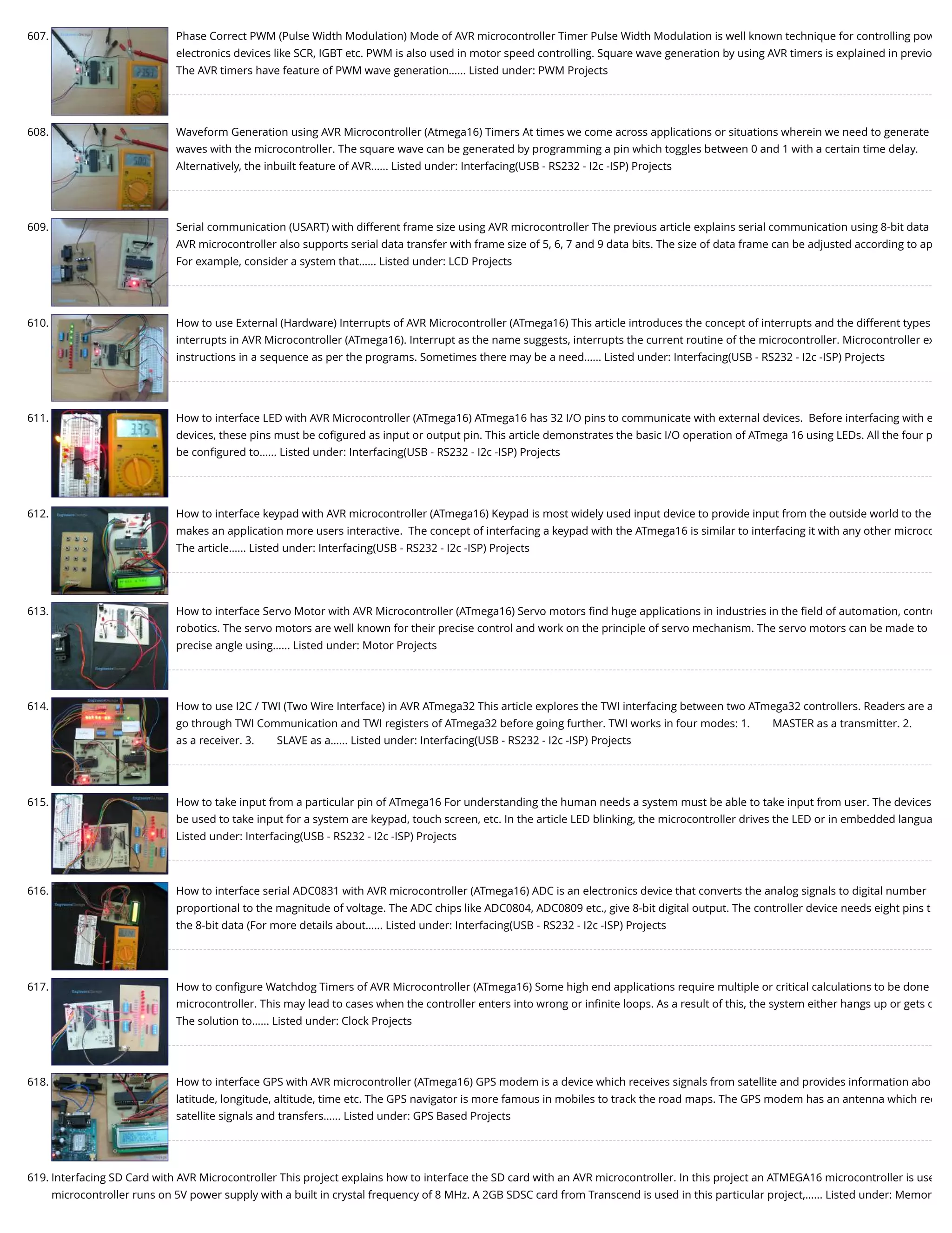 607. Phase Correct PWM (Pulse Width Modulation) Mode of AVR microcontroller Timer Pulse Width Modulation is well known technique for controlling pow electronics devices like SCR, IGBT etc. PWM is also used in motor speed controlling. Square wave generation by using AVR timers is explained in previo The AVR timers have feature of PWM wave generation…... Listed under: PWM Projects 608. Waveform Generation using AVR Microcontroller (Atmega16) Timers At times we come across applications or situations wherein we need to generate waves with the microcontroller. The square wave can be generated by programming a pin which toggles between 0 and 1 with a certain time delay. Alternatively, the inbuilt feature of AVR…... Listed under: Interfacing(USB - RS232 - I2c -ISP) Projects 609. Serial communication (USART) with different frame size using AVR microcontroller The previous article explains serial communication using 8-bit data AVR microcontroller also supports serial data transfer with frame size of 5, 6, 7 and 9 data bits. The size of data frame can be adjusted according to ap For example, consider a system that…... Listed under: LCD Projects 610. How to use External (Hardware) Interrupts of AVR Microcontroller (ATmega16) This article introduces the concept of interrupts and the different types interrupts in AVR Microcontroller (ATmega16). Interrupt as the name suggests, interrupts the current routine of the microcontroller. Microcontroller ex instructions in a sequence as per the programs. Sometimes there may be a need…... Listed under: Interfacing(USB - RS232 - I2c -ISP) Projects 611. How to interface LED with AVR Microcontroller (ATmega16) ATmega16 has 32 I/O pins to communicate with external devices.  Before interfacing with e devices, these pins must be coﬁgured as input or output pin. This article demonstrates the basic I/O operation of ATmega 16 using LEDs. All the four p be conﬁgured to…... Listed under: Interfacing(USB - RS232 - I2c -ISP) Projects 612. How to interface keypad with AVR microcontroller (ATmega16) Keypad is most widely used input device to provide input from the outside world to the makes an application more users interactive.  The concept of interfacing a keypad with the ATmega16 is similar to interfacing it with any other microco The article…... Listed under: Interfacing(USB - RS232 - I2c -ISP) Projects 613. How to interface Servo Motor with AVR Microcontroller (ATmega16) Servo motors ﬁnd huge applications in industries in the ﬁeld of automation, contro robotics. The servo motors are well known for their precise control and work on the principle of servo mechanism. The servo motors can be made to precise angle using…... Listed under: Motor Projects 614. How to use I2C / TWI (Two Wire Interface) in AVR ATmega32 This article explores the TWI interfacing between two ATmega32 controllers. Readers are a go through TWI Communication and TWI registers of ATmega32 before going further. TWI works in four modes: 1.        MASTER as a transmitter. 2.        as a receiver. 3.        SLAVE as a…... Listed under: Interfacing(USB - RS232 - I2c -ISP) Projects 615. How to take input from a particular pin of ATmega16 For understanding the human needs a system must be able to take input from user. The devices be used to take input for a system are keypad, touch screen, etc. In the article LED blinking, the microcontroller drives the LED or in embedded langua Listed under: Interfacing(USB - RS232 - I2c -ISP) Projects 616. How to interface serial ADC0831 with AVR microcontroller (ATmega16) ADC is an electronics device that converts the analog signals to digital number proportional to the magnitude of voltage. The ADC chips like ADC0804, ADC0809 etc., give 8-bit digital output. The controller device needs eight pins t the 8-bit data (For more details about…... Listed under: Interfacing(USB - RS232 - I2c -ISP) Projects 617. How to conﬁgure Watchdog Timers of AVR Microcontroller (ATmega16) Some high end applications require multiple or critical calculations to be done microcontroller. This may lead to cases when the controller enters into wrong or inﬁnite loops. As a result of this, the system either hangs up or gets c The solution to…... Listed under: Clock Projects 618. How to interface GPS with AVR microcontroller (ATmega16) GPS modem is a device which receives signals from satellite and provides information abo latitude, longitude, altitude, time etc. The GPS navigator is more famous in mobiles to track the road maps. The GPS modem has an antenna which rec satellite signals and transfers…... Listed under: GPS Based Projects 619. Interfacing SD Card with AVR Microcontroller This project explains how to interface the SD card with an AVR microcontroller. In this project an ATMEGA16 microcontroller is use microcontroller runs on 5V power supply with a built in crystal frequency of 8 MHz. A 2GB SDSC card from Transcend is used in this particular project,…... Listed under: Memor 