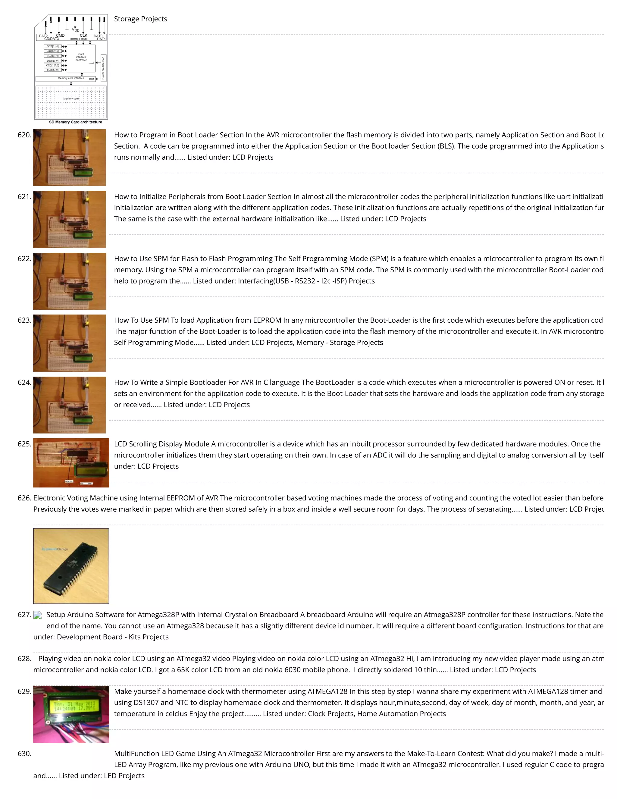 Storage Projects 620. How to Program in Boot Loader Section In the AVR microcontroller the ﬂash memory is divided into two parts, namely Application Section and Boot Lo Section.  A code can be programmed into either the Application Section or the Boot loader Section (BLS). The code programmed into the Application s runs normally and…... Listed under: LCD Projects 621. How to Initialize Peripherals from Boot Loader Section In almost all the microcontroller codes the peripheral initialization functions like uart initializati initialization are written along with the different application codes. These initialization functions are actually repetitions of the original initialization fun The same is the case with the external hardware initialization like…... Listed under: LCD Projects 622. How to Use SPM for Flash to Flash Programming The Self Programming Mode (SPM) is a feature which enables a microcontroller to program its own ﬂ memory. Using the SPM a microcontroller can program itself with an SPM code. The SPM is commonly used with the microcontroller Boot-Loader cod help to program the…... Listed under: Interfacing(USB - RS232 - I2c -ISP) Projects 623. How To Use SPM To load Application from EEPROM In any microcontroller the Boot-Loader is the ﬁrst code which executes before the application cod The major function of the Boot-Loader is to load the application code into the ﬂash memory of the microcontroller and execute it. In AVR microcontro Self Programming Mode…... Listed under: LCD Projects, Memory - Storage Projects 624. How To Write a Simple Bootloader For AVR In C language The BootLoader is a code which executes when a microcontroller is powered ON or reset. It b sets an environment for the application code to execute. It is the Boot-Loader that sets the hardware and loads the application code from any storage or received…... Listed under: LCD Projects 625. LCD Scrolling Display Module A microcontroller is a device which has an inbuilt processor surrounded by few dedicated hardware modules. Once the microcontroller initializes them they start operating on their own. In case of an ADC it will do the sampling and digital to analog conversion all by itself under: LCD Projects 626. Electronic Voting Machine using Internal EEPROM of AVR The microcontroller based voting machines made the process of voting and counting the voted lot easier than before Previously the votes were marked in paper which are then stored safely in a box and inside a well secure room for days. The process of separating…... Listed under: LCD Projec 627. Setup Arduino Software for Atmega328P with Internal Crystal on Breadboard A breadboard Arduino will require an Atmega328P controller for these instructions. Note the end of the name. You cannot use an Atmega328 because it has a slightly different device id number. It will require a different board conﬁguration. Instructions for that are under: Development Board - Kits Projects 628. Playing video on nokia color LCD using an ATmega32 video Playing video on nokia color LCD using an ATmega32 Hi, I am introducing my new video player made using an atm microcontroller and nokia color LCD. I got a 65K color LCD from an old nokia 6030 mobile phone.  I directly soldered 10 thin…... Listed under: LCD Projects 629. Make yourself a homemade clock with thermometer using ATMEGA128 In this step by step I wanna share my experiment with ATMEGA128 timer and using DS1307 and NTC to display homemade clock and thermometer. It displays hour,minute,second, day of week, day of month, month, and year, an temperature in celcius Enjoy the project...…... Listed under: Clock Projects, Home Automation Projects 630. MultiFunction LED Game Using An ATmega32 Microcontroller First are my answers to the Make-To-Learn Contest: What did you make? I made a multi- LED Array Program, like my previous one with Arduino UNO, but this time I made it with an ATmega32 microcontroller. I used regular C code to progra and…... Listed under: LED Projects 