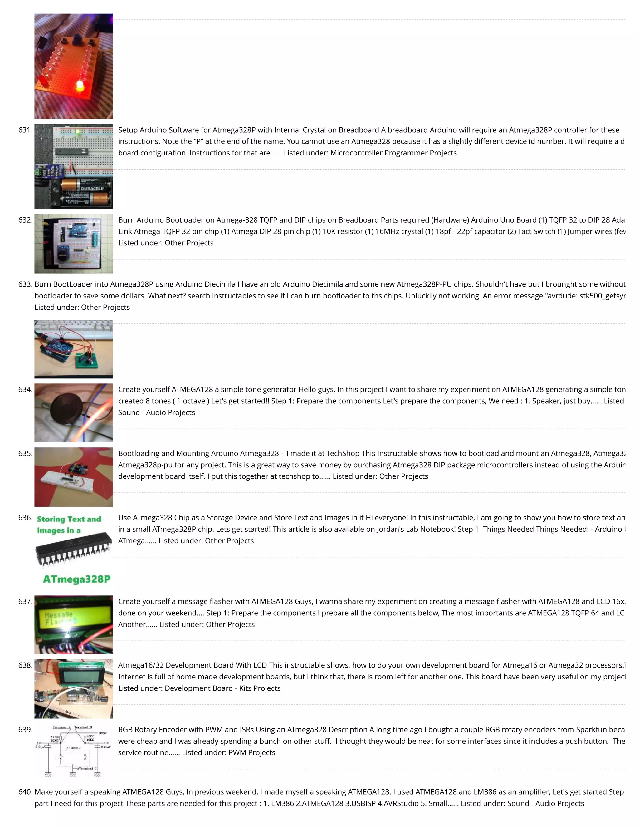 631. Setup Arduino Software for Atmega328P with Internal Crystal on Breadboard A breadboard Arduino will require an Atmega328P controller for these instructions. Note the “P” at the end of the name. You cannot use an Atmega328 because it has a slightly different device id number. It will require a d board conﬁguration. Instructions for that are…... Listed under: Microcontroller Programmer Projects 632. Burn Arduino Bootloader on Atmega-328 TQFP and DIP chips on Breadboard Parts required (Hardware) Arduino Uno Board (1) TQFP 32 to DIP 28 Ada Link Atmega TQFP 32 pin chip (1) Atmega DIP 28 pin chip (1) 10K resistor (1) 16MHz crystal (1) 18pf - 22pf capacitor (2) Tact Switch (1) Jumper wires (few Listed under: Other Projects 633. Burn BootLoader into Atmega328P using Arduino Diecimila I have an old Arduino Diecimila and some new Atmega328P-PU chips. Shouldn't have but I brounght some without bootloader to save some dollars. What next? search instructables to see if I can burn bootloader to ths chips. Unluckily not working. An error message "avrdude: stk500_getsyn Listed under: Other Projects 634. Create yourself ATMEGA128 a simple tone generator Hello guys, In this project I want to share my experiment on ATMEGA128 generating a simple ton created 8 tones ( 1 octave ) Let's get started!! Step 1: Prepare the components Let's prepare the components, We need : 1. Speaker, just buy…... Listed Sound - Audio Projects 635. Bootloading and Mounting Arduino Atmega328 – I made it at TechShop This Instructable shows how to bootload and mount an Atmega328, Atmega32 Atmega328p-pu for any project. This is a great way to save money by purchasing Atmega328 DIP package microcontrollers instead of using the Arduin development board itself. I put this together at techshop to…... Listed under: Other Projects 636. Use ATmega328 Chip as a Storage Device and Store Text and Images in it Hi everyone! In this instructable, I am going to show you how to store text an in a small ATmega328P chip. Lets get started! This article is also available on Jordan's Lab Notebook! Step 1: Things Needed Things Needed: - Arduino U ATmega…... Listed under: Other Projects 637. Create yourself a message ﬂasher with ATMEGA128 Guys, I wanna share my experiment on creating a message ﬂasher with ATMEGA128 and LCD 16x2 done on your weekend.... Step 1: Prepare the components I prepare all the components below, The most importants are ATMEGA128 TQFP 64 and LC Another…... Listed under: Other Projects 638. Atmega16/32 Development Board With LCD This instructable shows, how to do your own development board for Atmega16 or Atmega32 processors.T Internet is full of home made development boards, but I think that, there is room left for another one. This board have been very useful on my project Listed under: Development Board - Kits Projects 639. RGB Rotary Encoder with PWM and ISRs Using an ATmega328 Description A long time ago I bought a couple RGB rotary encoders from Sparkfun beca were cheap and I was already spending a bunch on other stuff.  I thought they would be neat for some interfaces since it includes a push button.  The service routine…... Listed under: PWM Projects 640. Make yourself a speaking ATMEGA128 Guys, In previous weekend, I made myself a speaking ATMEGA128. I used ATMEGA128 and LM386 as an ampliﬁer, Let's get started Step part I need for this project These parts are needed for this project : 1. LM386 2.ATMEGA128 3.USBISP 4.AVRStudio 5. Small…... Listed under: Sound - Audio Projects 