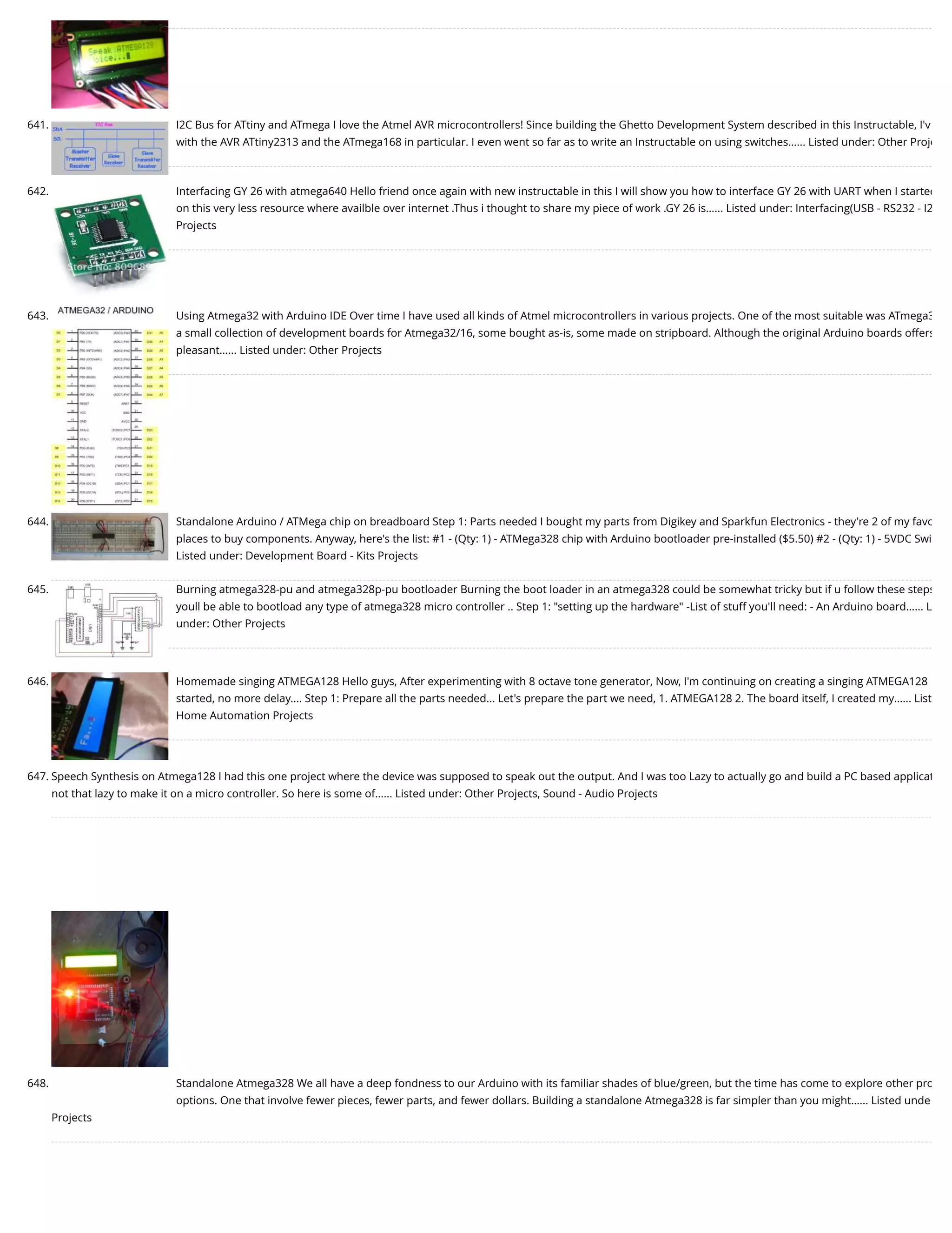 641. I2C Bus for ATtiny and ATmega I love the Atmel AVR microcontrollers! Since building the Ghetto Development System described in this Instructable, I'v with the AVR ATtiny2313 and the ATmega168 in particular. I even went so far as to write an Instructable on using switches…... Listed under: Other Proje 642. Interfacing GY 26 with atmega640 Hello friend once again with new instructable in this I will show you how to interface GY 26 with UART when I started on this very less resource where availble over internet .Thus i thought to share my piece of work .GY 26 is…... Listed under: Interfacing(USB - RS232 - I2 Projects 643. Using Atmega32 with Arduino IDE Over time I have used all kinds of Atmel microcontrollers in various projects. One of the most suitable was ATmega3 a small collection of development boards for Atmega32/16, some bought as-is, some made on stripboard. Although the original Arduino boards offers pleasant…... Listed under: Other Projects 644. Standalone Arduino / ATMega chip on breadboard Step 1: Parts needed I bought my parts from Digikey and Sparkfun Electronics - they're 2 of my favo places to buy components. Anyway, here's the list: #1 - (Qty: 1) - ATMega328 chip with Arduino bootloader pre-installed ($5.50) #2 - (Qty: 1) - 5VDC Swi Listed under: Development Board - Kits Projects 645. Burning atmega328-pu and atmega328p-pu bootloader Burning the boot loader in an atmega328 could be somewhat tricky but if u follow these steps youll be able to bootload any type of atmega328 micro controller .. Step 1: "setting up the hardware" -List of stuff you'll need: - An Arduino board…... L under: Other Projects 646. Homemade singing ATMEGA128 Hello guys, After experimenting with 8 octave tone generator, Now, I'm continuing on creating a singing ATMEGA128 started, no more delay.... Step 1: Prepare all the parts needed... Let's prepare the part we need, 1. ATMEGA128 2. The board itself, I created my…... List Home Automation Projects 647. Speech Synthesis on Atmega128 I had this one project where the device was supposed to speak out the output. And I was too Lazy to actually go and build a PC based applicat not that lazy to make it on a micro controller. So here is some of…... Listed under: Other Projects, Sound - Audio Projects 648. Standalone Atmega328 We all have a deep fondness to our Arduino with its familiar shades of blue/green, but the time has come to explore other pro options. One that involve fewer pieces, fewer parts, and fewer dollars. Building a standalone Atmega328 is far simpler than you might…... Listed unde Projects 