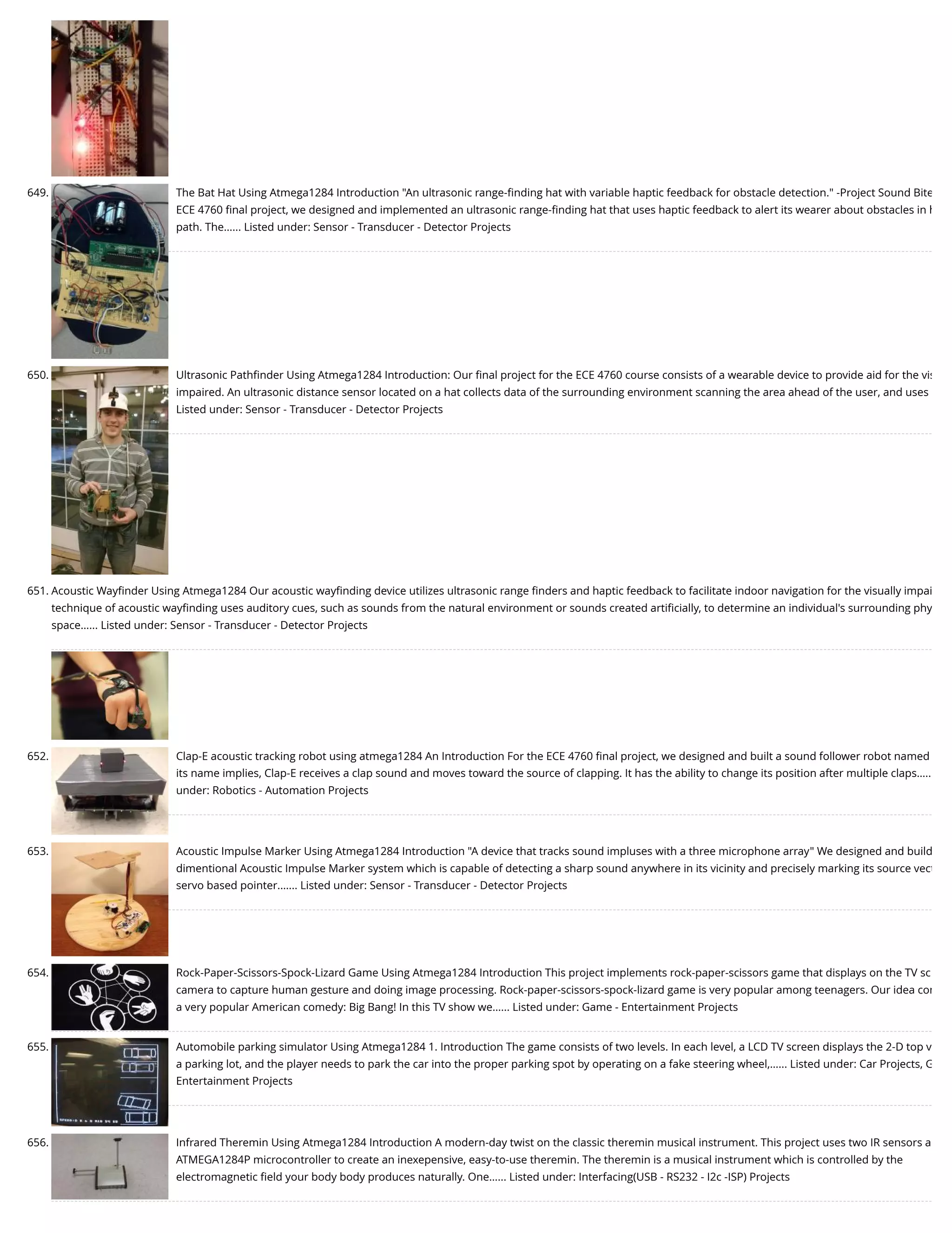 649. The Bat Hat Using Atmega1284 Introduction "An ultrasonic range-ﬁnding hat with variable haptic feedback for obstacle detection." -Project Sound Bite ECE 4760 ﬁnal project, we designed and implemented an ultrasonic range-ﬁnding hat that uses haptic feedback to alert its wearer about obstacles in h path. The…... Listed under: Sensor - Transducer - Detector Projects 650. Ultrasonic Pathﬁnder Using Atmega1284 Introduction: Our ﬁnal project for the ECE 4760 course consists of a wearable device to provide aid for the vis impaired. An ultrasonic distance sensor located on a hat collects data of the surrounding environment scanning the area ahead of the user, and uses Listed under: Sensor - Transducer - Detector Projects 651. Acoustic Wayﬁnder Using Atmega1284 Our acoustic wayﬁnding device utilizes ultrasonic range ﬁnders and haptic feedback to facilitate indoor navigation for the visually impai technique of acoustic wayﬁnding uses auditory cues, such as sounds from the natural environment or sounds created artiﬁcially, to determine an individual's surrounding phy space…... Listed under: Sensor - Transducer - Detector Projects 652. Clap-E acoustic tracking robot using atmega1284 An Introduction For the ECE 4760 ﬁnal project, we designed and built a sound follower robot named its name implies, Clap-E receives a clap sound and moves toward the source of clapping. It has the ability to change its position after multiple claps….. under: Robotics - Automation Projects 653. Acoustic Impulse Marker Using Atmega1284 Introduction "A device that tracks sound impluses with a three microphone array" We designed and build dimentional Acoustic Impulse Marker system which is capable of detecting a sharp sound anywhere in its vicinity and precisely marking its source vect servo based pointer.…... Listed under: Sensor - Transducer - Detector Projects 654. Rock-Paper-Scissors-Spock-Lizard Game Using Atmega1284 Introduction This project implements rock-paper-scissors game that displays on the TV sc camera to capture human gesture and doing image processing. Rock-paper-scissors-spock-lizard game is very popular among teenagers. Our idea com a very popular American comedy: Big Bang! In this TV show we…... Listed under: Game - Entertainment Projects 655. Automobile parking simulator Using Atmega1284 1. Introduction The game consists of two levels. In each level, a LCD TV screen displays the 2-D top v a parking lot, and the player needs to park the car into the proper parking spot by operating on a fake steering wheel,…... Listed under: Car Projects, G Entertainment Projects 656. Infrared Theremin Using Atmega1284 Introduction A modern-day twist on the classic theremin musical instrument. This project uses two IR sensors a ATMEGA1284P microcontroller to create an inexepensive, easy-to-use theremin. The theremin is a musical instrument which is controlled by the electromagnetic ﬁeld your body body produces naturally. One…... Listed under: Interfacing(USB - RS232 - I2c -ISP) Projects 