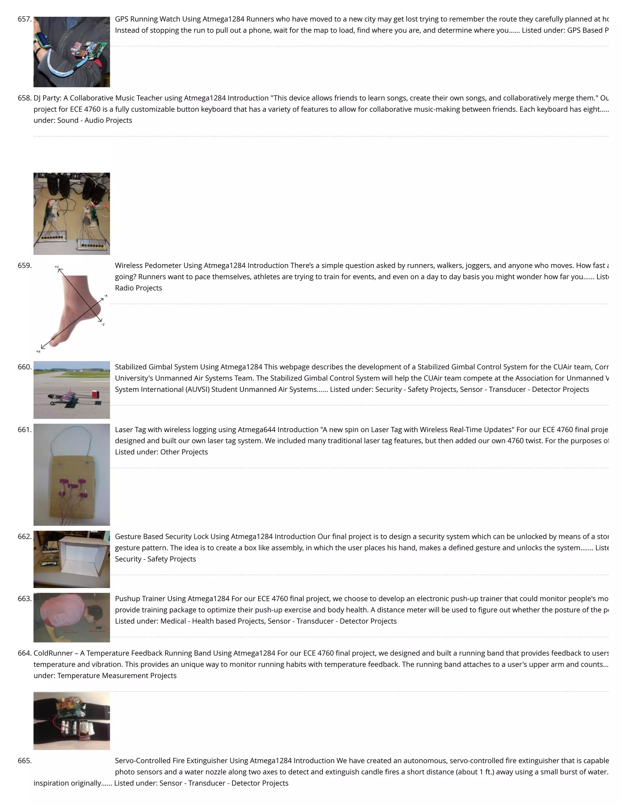 657. GPS Running Watch Using Atmega1284 Runners who have moved to a new city may get lost trying to remember the route they carefully planned at ho Instead of stopping the run to pull out a phone, wait for the map to load, ﬁnd where you are, and determine where you…... Listed under: GPS Based P 658. DJ Party: A Collaborative Music Teacher using Atmega1284 Introduction "This device allows friends to learn songs, create their own songs, and collaboratively merge them." Ou project for ECE 4760 is a fully customizable button keyboard that has a variety of features to allow for collaborative music-making between friends. Each keyboard has eight….. under: Sound - Audio Projects 659. Wireless Pedometer Using Atmega1284 Introduction There’s a simple question asked by runners, walkers, joggers, and anyone who moves. How fast a going? Runners want to pace themselves, athletes are trying to train for events, and even on a day to day basis you might wonder how far you…... Liste Radio Projects 660. Stabilized Gimbal System Using Atmega1284 This webpage describes the development of a Stabilized Gimbal Control System for the CUAir team, Corn University's Unmanned Air Systems Team. The Stabilized Gimbal Control System will help the CUAir team compete at the Association for Unmanned V System International (AUVSI) Student Unmanned Air Systems…... Listed under: Security - Safety Projects, Sensor - Transducer - Detector Projects 661. Laser Tag with wireless logging using Atmega644 Introduction "A new spin on Laser Tag with Wireless Real-Time Updates" For our ECE 4760 ﬁnal proje designed and built our own laser tag system. We included many traditional laser tag features, but then added our own 4760 twist. For the purposes of Listed under: Other Projects 662. Gesture Based Security Lock Using Atmega1284 Introduction Our ﬁnal project is to design a security system which can be unlocked by means of a stor gesture pattern. The idea is to create a box like assembly, in which the user places his hand, makes a deﬁned gesture and unlocks the system.…... Liste Security - Safety Projects 663. Pushup Trainer Using Atmega1284 For our ECE 4760 ﬁnal project, we choose to develop an electronic push-up trainer that could monitor people's mo provide training package to optimize their push-up exercise and body health. A distance meter will be used to ﬁgure out whether the posture of the pe Listed under: Medical - Health based Projects, Sensor - Transducer - Detector Projects 664. ColdRunner – A Temperature Feedback Running Band Using Atmega1284 For our ECE 4760 ﬁnal project, we designed and built a running band that provides feedback to users temperature and vibration. This provides an unique way to monitor running habits with temperature feedback. The running band attaches to a user's upper arm and counts… under: Temperature Measurement Projects 665. Servo-Controlled Fire Extinguisher Using Atmega1284 Introduction We have created an autonomous, servo-controlled ﬁre extinguisher that is capable photo sensors and a water nozzle along two axes to detect and extinguish candle ﬁres a short distance (about 1 ft.) away using a small burst of water. inspiration originally…... Listed under: Sensor - Transducer - Detector Projects 