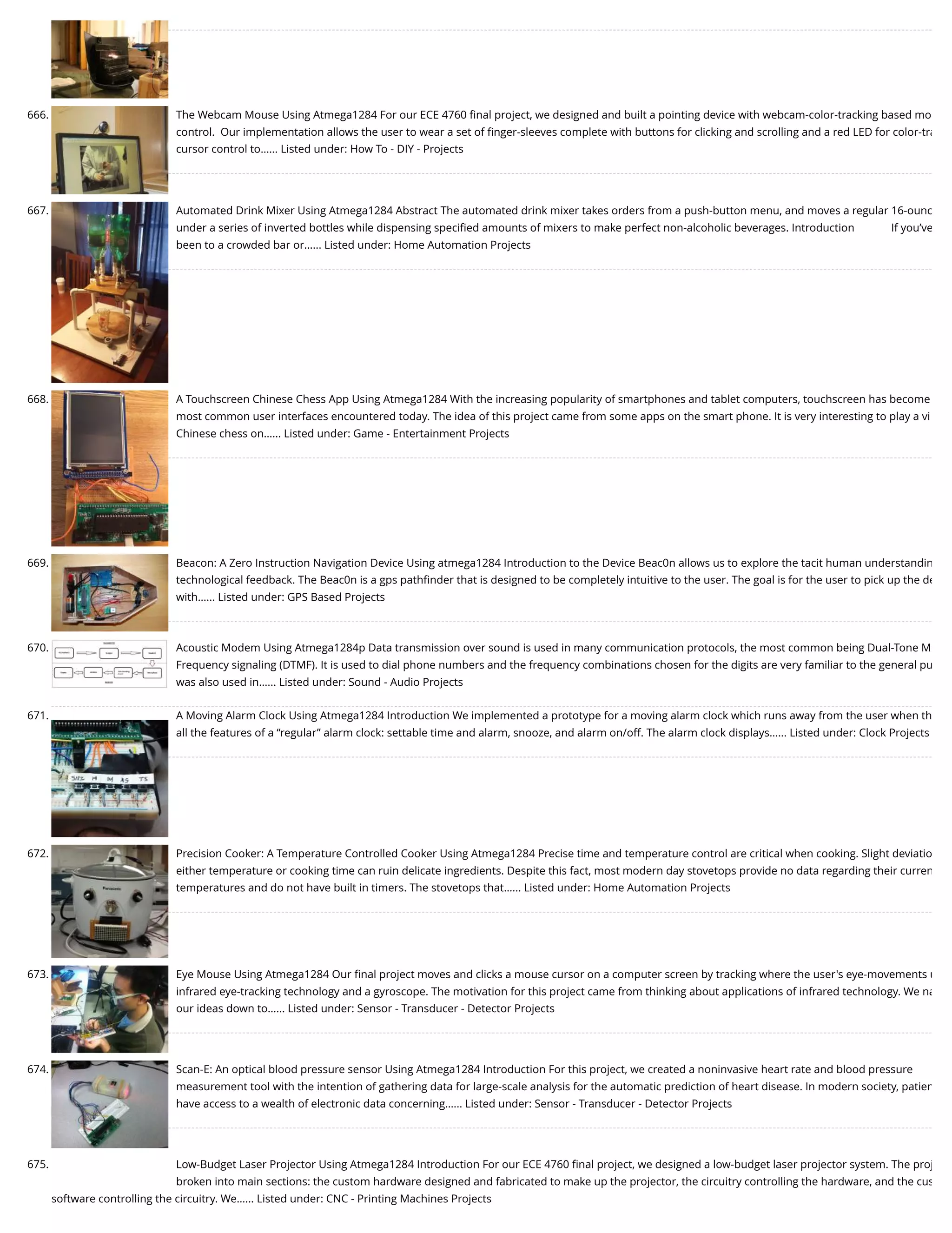 666. The Webcam Mouse Using Atmega1284 For our ECE 4760 ﬁnal project, we designed and built a pointing device with webcam-color-tracking based mo control.  Our implementation allows the user to wear a set of ﬁnger-sleeves complete with buttons for clicking and scrolling and a red LED for color-tra cursor control to…... Listed under: How To - DIY - Projects 667. Automated Drink Mixer Using Atmega1284 Abstract The automated drink mixer takes orders from a push-button menu, and moves a regular 16-ounc under a series of inverted bottles while dispensing speciﬁed amounts of mixers to make perfect non-alcoholic beverages. Introduction             If you’ve been to a crowded bar or…... Listed under: Home Automation Projects 668. A Touchscreen Chinese Chess App Using Atmega1284 With the increasing popularity of smartphones and tablet computers, touchscreen has become most common user interfaces encountered today. The idea of this project came from some apps on the smart phone. It is very interesting to play a vi Chinese chess on…... Listed under: Game - Entertainment Projects 669. Beacon: A Zero Instruction Navigation Device Using atmega1284 Introduction to the Device Beac0n allows us to explore the tacit human understandin technological feedback. The Beac0n is a gps pathﬁnder that is designed to be completely intuitive to the user. The goal is for the user to pick up the de with…... Listed under: GPS Based Projects 670. Acoustic Modem Using Atmega1284p Data transmission over sound is used in many communication protocols, the most common being Dual-Tone M Frequency signaling (DTMF). It is used to dial phone numbers and the frequency combinations chosen for the digits are very familiar to the general pu was also used in…... Listed under: Sound - Audio Projects 671. A Moving Alarm Clock Using Atmega1284 Introduction We implemented a prototype for a moving alarm clock which runs away from the user when th all the features of a “regular” alarm clock: settable time and alarm, snooze, and alarm on/off. The alarm clock displays…... Listed under: Clock Projects 672. Precision Cooker: A Temperature Controlled Cooker Using Atmega1284 Precise time and temperature control are critical when cooking. Slight deviatio either temperature or cooking time can ruin delicate ingredients. Despite this fact, most modern day stovetops provide no data regarding their curren temperatures and do not have built in timers. The stovetops that…... Listed under: Home Automation Projects 673. Eye Mouse Using Atmega1284 Our ﬁnal project moves and clicks a mouse cursor on a computer screen by tracking where the user's eye-movements u infrared eye-tracking technology and a gyroscope. The motivation for this project came from thinking about applications of infrared technology. We na our ideas down to…... Listed under: Sensor - Transducer - Detector Projects 674. Scan-E: An optical blood pressure sensor Using Atmega1284 Introduction For this project, we created a noninvasive heart rate and blood pressure measurement tool with the intention of gathering data for large-scale analysis for the automatic prediction of heart disease. In modern society, patien have access to a wealth of electronic data concerning…... Listed under: Sensor - Transducer - Detector Projects 675. Low-Budget Laser Projector Using Atmega1284 Introduction For our ECE 4760 ﬁnal project, we designed a low-budget laser projector system. The proj broken into main sections: the custom hardware designed and fabricated to make up the projector, the circuitry controlling the hardware, and the cus software controlling the circuitry. We…... Listed under: CNC - Printing Machines Projects 