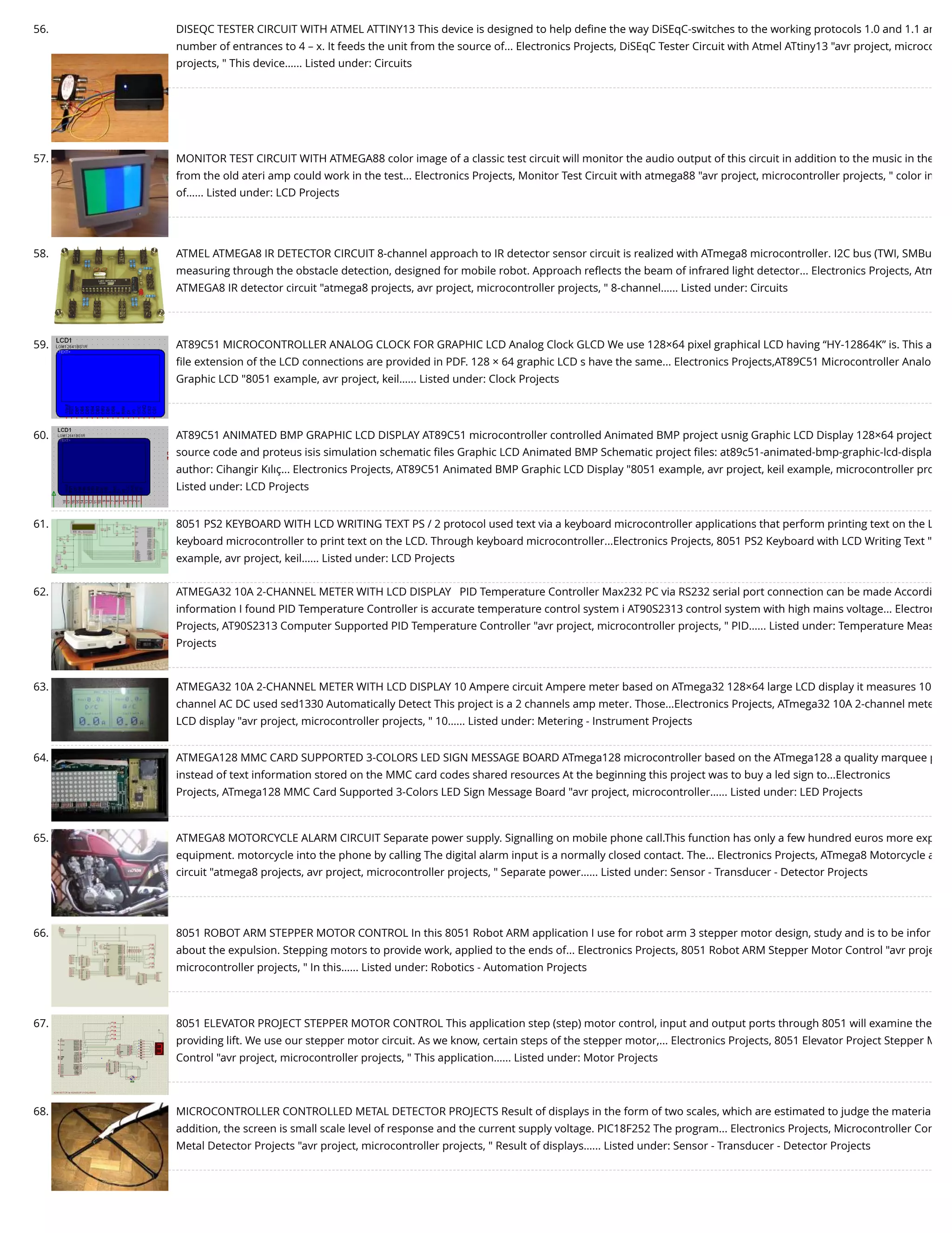 56. DISEQC TESTER CIRCUIT WITH ATMEL ATTINY13 This device is designed to help deﬁne the way DiSEqC-switches to the working protocols 1.0 and 1.1 an number of entrances to 4 – x. It feeds the unit from the source of... Electronics Projects, DiSEqC Tester Circuit with Atmel ATtiny13 "avr project, microco projects, " This device…... Listed under: Circuits 57. MONITOR TEST CIRCUIT WITH ATMEGA88 color image of a classic test circuit will monitor the audio output of this circuit in addition to the music in the from the old ateri amp could work in the test... Electronics Projects, Monitor Test Circuit with atmega88 "avr project, microcontroller projects, " color im of…... Listed under: LCD Projects 58. ATMEL ATMEGA8 IR DETECTOR CIRCUIT 8-channel approach to IR detector sensor circuit is realized with ATmega8 microcontroller. I2C bus (TWI, SMBu measuring through the obstacle detection, designed for mobile robot. Approach reﬂects the beam of infrared light detector... Electronics Projects, Atm ATMEGA8 IR detector circuit "atmega8 projects, avr project, microcontroller projects, " 8-channel…... Listed under: Circuits 59. AT89C51 MICROCONTROLLER ANALOG CLOCK FOR GRAPHIC LCD Analog Clock GLCD We use 128×64 pixel graphical LCD having “HY-12864K” is. This a ﬁle extension of the LCD connections are provided in PDF. 128 × 64 graphic LCD s have the same... Electronics Projects,AT89C51 Microcontroller Analo Graphic LCD "8051 example, avr project, keil…... Listed under: Clock Projects 60. AT89C51 ANIMATED BMP GRAPHIC LCD DISPLAY AT89C51 microcontroller controlled Animated BMP project usnig Graphic LCD Display 128×64 project source code and proteus isis simulation schematic ﬁles Graphic LCD Animated BMP Schematic project ﬁles: at89c51-animated-bmp-graphic-lcd-displa author: Cihangir Kılıç... Electronics Projects, AT89C51 Animated BMP Graphic LCD Display "8051 example, avr project, keil example, microcontroller pro Listed under: LCD Projects 61. 8051 PS2 KEYBOARD WITH LCD WRITING TEXT PS / 2 protocol used text via a keyboard microcontroller applications that perform printing text on the L keyboard microcontroller to print text on the LCD. Through keyboard microcontroller...Electronics Projects, 8051 PS2 Keyboard with LCD Writing Text " example, avr project, keil…... Listed under: LCD Projects 62. ATMEGA32 10A 2-CHANNEL METER WITH LCD DISPLAY   PID Temperature Controller Max232 PC via RS232 serial port connection can be made Accordi information I found PID Temperature Controller is accurate temperature control system i AT90S2313 control system with high mains voltage... Electron Projects, AT90S2313 Computer Supported PID Temperature Controller "avr project, microcontroller projects, " PID…... Listed under: Temperature Meas Projects 63. ATMEGA32 10A 2-CHANNEL METER WITH LCD DISPLAY 10 Ampere circuit Ampere meter based on ATmega32 128×64 large LCD display it measures 10 channel AC DC used sed1330 Automatically Detect This project is a 2 channels amp meter. Those...Electronics Projects, ATmega32 10A 2-channel mete LCD display "avr project, microcontroller projects, " 10…... Listed under: Metering - Instrument Projects 64. ATMEGA128 MMC CARD SUPPORTED 3-COLORS LED SIGN MESSAGE BOARD ATmega128 microcontroller based on the ATmega128 a quality marquee p instead of text information stored on the MMC card codes shared resources At the beginning this project was to buy a led sign to...Electronics Projects, ATmega128 MMC Card Supported 3-Colors LED Sign Message Board "avr project, microcontroller…... Listed under: LED Projects 65. ATMEGA8 MOTORCYCLE ALARM CIRCUIT Separate power supply. Signalling on mobile phone call.This function has only a few hundred euros more exp equipment. motorcycle into the phone by calling The digital alarm input is a normally closed contact. The... Electronics Projects, ATmega8 Motorcycle a circuit "atmega8 projects, avr project, microcontroller projects, " Separate power…... Listed under: Sensor - Transducer - Detector Projects 66. 8051 ROBOT ARM STEPPER MOTOR CONTROL In this 8051 Robot ARM application I use for robot arm 3 stepper motor design, study and is to be infor about the expulsion. Stepping motors to provide work, applied to the ends of... Electronics Projects, 8051 Robot ARM Stepper Motor Control "avr proje microcontroller projects, " In this…... Listed under: Robotics - Automation Projects 67. 8051 ELEVATOR PROJECT STEPPER MOTOR CONTROL This application step (step) motor control, input and output ports through 8051 will examine the providing lift. We use our stepper motor circuit. As we know, certain steps of the stepper motor,... Electronics Projects, 8051 Elevator Project Stepper M Control "avr project, microcontroller projects, " This application…... Listed under: Motor Projects 68. MICROCONTROLLER CONTROLLED METAL DETECTOR PROJECTS Result of displays in the form of two scales, which are estimated to judge the materia addition, the screen is small scale level of response and the current supply voltage. PIC18F252 The program... Electronics Projects, Microcontroller Con Metal Detector Projects "avr project, microcontroller projects, " Result of displays…... Listed under: Sensor - Transducer - Detector Projects 