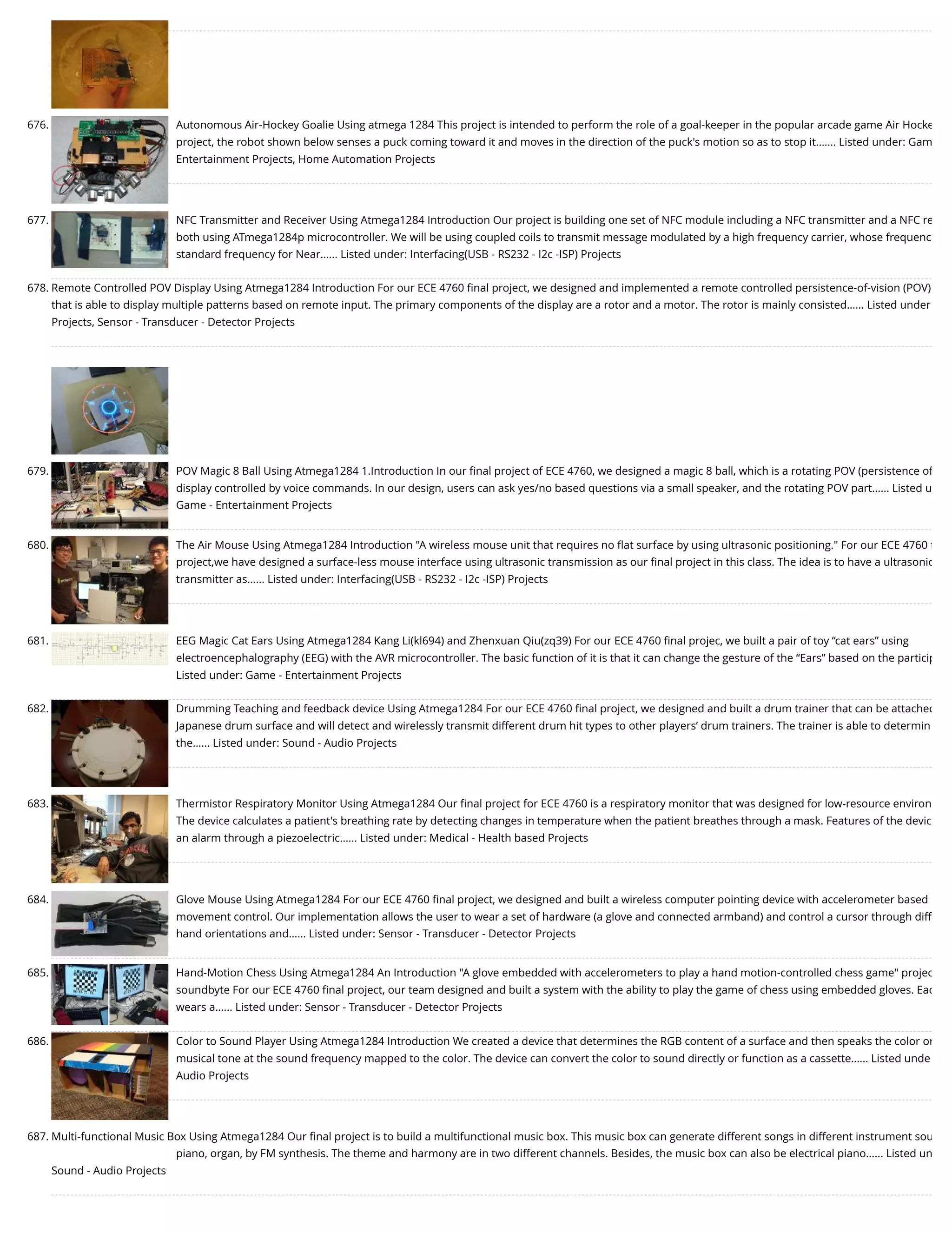 676. Autonomous Air-Hockey Goalie Using atmega 1284 This project is intended to perform the role of a goal-keeper in the popular arcade game Air Hocke project, the robot shown below senses a puck coming toward it and moves in the direction of the puck's motion so as to stop it.…... Listed under: Gam Entertainment Projects, Home Automation Projects 677. NFC Transmitter and Receiver Using Atmega1284 Introduction Our project is building one set of NFC module including a NFC transmitter and a NFC re both using ATmega1284p microcontroller. We will be using coupled coils to transmit message modulated by a high frequency carrier, whose frequenc standard frequency for Near…... Listed under: Interfacing(USB - RS232 - I2c -ISP) Projects 678. Remote Controlled POV Display Using Atmega1284 Introduction For our ECE 4760 ﬁnal project, we designed and implemented a remote controlled persistence-of-vision (POV) that is able to display multiple patterns based on remote input. The primary components of the display are a rotor and a motor. The rotor is mainly consisted…... Listed under Projects, Sensor - Transducer - Detector Projects 679. POV Magic 8 Ball Using Atmega1284 1.Introduction In our ﬁnal project of ECE 4760, we designed a magic 8 ball, which is a rotating POV (persistence of display controlled by voice commands. In our design, users can ask yes/no based questions via a small speaker, and the rotating POV part…... Listed u Game - Entertainment Projects 680. The Air Mouse Using Atmega1284 Introduction "A wireless mouse unit that requires no ﬂat surface by using ultrasonic positioning." For our ECE 4760 ﬁ project,we have designed a surface-less mouse interface using ultrasonic transmission as our ﬁnal project in this class. The idea is to have a ultrasonic transmitter as…... Listed under: Interfacing(USB - RS232 - I2c -ISP) Projects 681. EEG Magic Cat Ears Using Atmega1284 Kang Li(kl694) and Zhenxuan Qiu(zq39) For our ECE 4760 ﬁnal projec, we built a pair of toy “cat ears” using electroencephalography (EEG) with the AVR microcontroller. The basic function of it is that it can change the gesture of the “Ears” based on the particip Listed under: Game - Entertainment Projects 682. Drumming Teaching and feedback device Using Atmega1284 For our ECE 4760 ﬁnal project, we designed and built a drum trainer that can be attached Japanese drum surface and will detect and wirelessly transmit different drum hit types to other players’ drum trainers. The trainer is able to determin the…... Listed under: Sound - Audio Projects 683. Thermistor Respiratory Monitor Using Atmega1284 Our ﬁnal project for ECE 4760 is a respiratory monitor that was designed for low-resource environ The device calculates a patient's breathing rate by detecting changes in temperature when the patient breathes through a mask. Features of the devic an alarm through a piezoelectric…... Listed under: Medical - Health based Projects 684. Glove Mouse Using Atmega1284 For our ECE 4760 ﬁnal project, we designed and built a wireless computer pointing device with accelerometer based movement control. Our implementation allows the user to wear a set of hardware (a glove and connected armband) and control a cursor through diff hand orientations and…... Listed under: Sensor - Transducer - Detector Projects 685. Hand-Motion Chess Using Atmega1284 An Introduction "A glove embedded with accelerometers to play a hand motion-controlled chess game" projec soundbyte For our ECE 4760 ﬁnal project, our team designed and built a system with the ability to play the game of chess using embedded gloves. Eac wears a…... Listed under: Sensor - Transducer - Detector Projects 686. Color to Sound Player Using Atmega1284 Introduction We created a device that determines the RGB content of a surface and then speaks the color or musical tone at the sound frequency mapped to the color. The device can convert the color to sound directly or function as a cassette…... Listed unde Audio Projects 687. Multi-functional Music Box Using Atmega1284 Our ﬁnal project is to build a multifunctional music box. This music box can generate different songs in different instrument sou piano, organ, by FM synthesis. The theme and harmony are in two different channels. Besides, the music box can also be electrical piano…... Listed un Sound - Audio Projects 