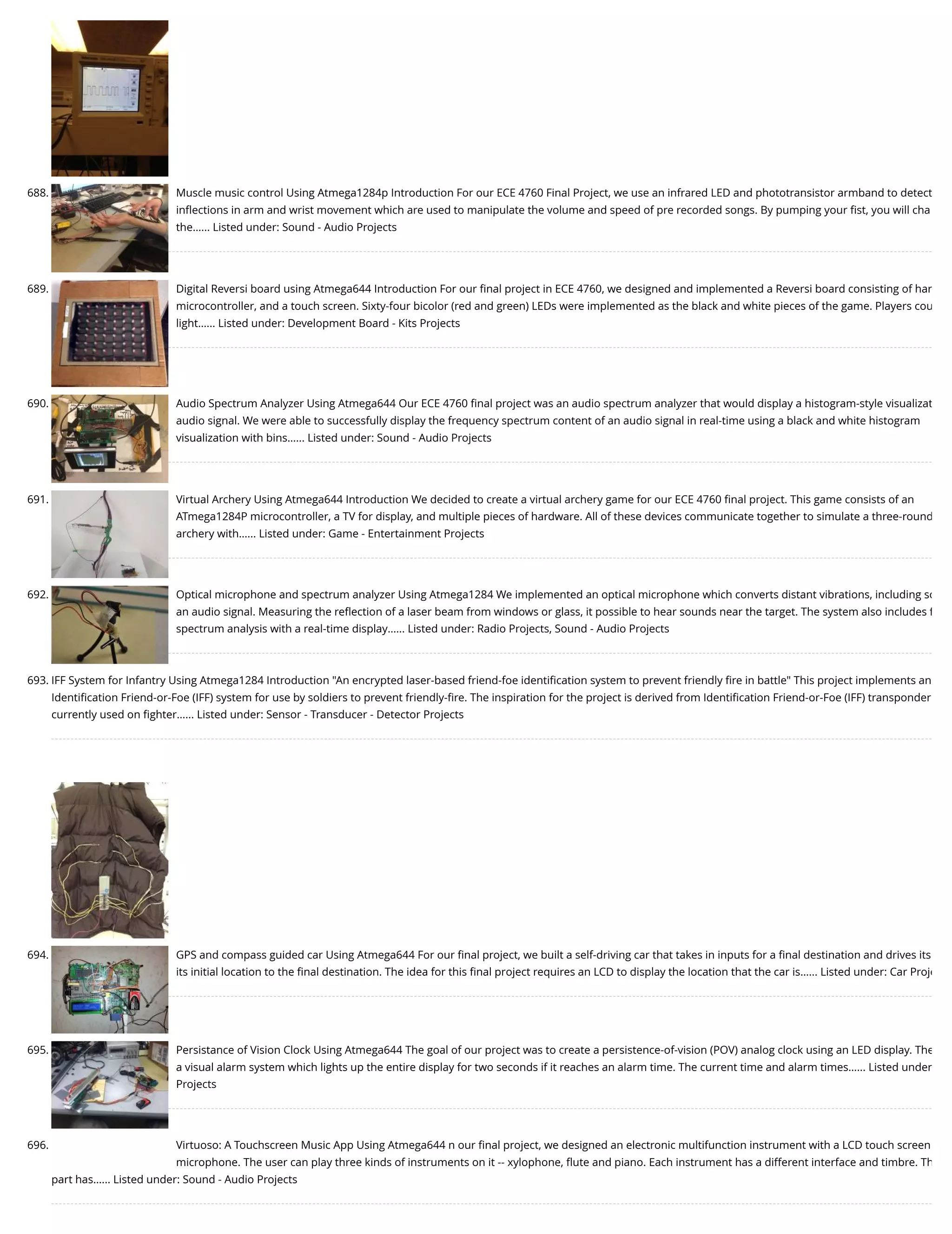 688. Muscle music control Using Atmega1284p Introduction For our ECE 4760 Final Project, we use an infrared LED and phototransistor armband to detect inﬂections in arm and wrist movement which are used to manipulate the volume and speed of pre recorded songs. By pumping your ﬁst, you will cha the…... Listed under: Sound - Audio Projects 689. Digital Reversi board using Atmega644 Introduction For our ﬁnal project in ECE 4760, we designed and implemented a Reversi board consisting of har microcontroller, and a touch screen. Sixty-four bicolor (red and green) LEDs were implemented as the black and white pieces of the game. Players cou light…... Listed under: Development Board - Kits Projects 690. Audio Spectrum Analyzer Using Atmega644 Our ECE 4760 ﬁnal project was an audio spectrum analyzer that would display a histogram-style visualizat audio signal. We were able to successfully display the frequency spectrum content of an audio signal in real-time using a black and white histogram visualization with bins…... Listed under: Sound - Audio Projects 691. Virtual Archery Using Atmega644 Introduction We decided to create a virtual archery game for our ECE 4760 ﬁnal project. This game consists of an ATmega1284P microcontroller, a TV for display, and multiple pieces of hardware. All of these devices communicate together to simulate a three-round archery with…... Listed under: Game - Entertainment Projects 692. Optical microphone and spectrum analyzer Using Atmega1284 We implemented an optical microphone which converts distant vibrations, including so an audio signal. Measuring the reﬂection of a laser beam from windows or glass, it possible to hear sounds near the target. The system also includes f spectrum analysis with a real-time display…... Listed under: Radio Projects, Sound - Audio Projects 693. IFF System for Infantry Using Atmega1284 Introduction "An encrypted laser-based friend-foe identiﬁcation system to prevent friendly ﬁre in battle" This project implements an Identiﬁcation Friend-or-Foe (IFF) system for use by soldiers to prevent friendly-ﬁre. The inspiration for the project is derived from Identiﬁcation Friend-or-Foe (IFF) transponder currently used on ﬁghter…... Listed under: Sensor - Transducer - Detector Projects 694. GPS and compass guided car Using Atmega644 For our ﬁnal project, we built a self-driving car that takes in inputs for a ﬁnal destination and drives its its initial location to the ﬁnal destination. The idea for this ﬁnal project requires an LCD to display the location that the car is…... Listed under: Car Proje 695. Persistance of Vision Clock Using Atmega644 The goal of our project was to create a persistence-of-vision (POV) analog clock using an LED display. The a visual alarm system which lights up the entire display for two seconds if it reaches an alarm time. The current time and alarm times…... Listed under Projects 696. Virtuoso: A Touchscreen Music App Using Atmega644 n our ﬁnal project, we designed an electronic multifunction instrument with a LCD touch screen microphone. The user can play three kinds of instruments on it -- xylophone, ﬂute and piano. Each instrument has a different interface and timbre. Th part has…... Listed under: Sound - Audio Projects 