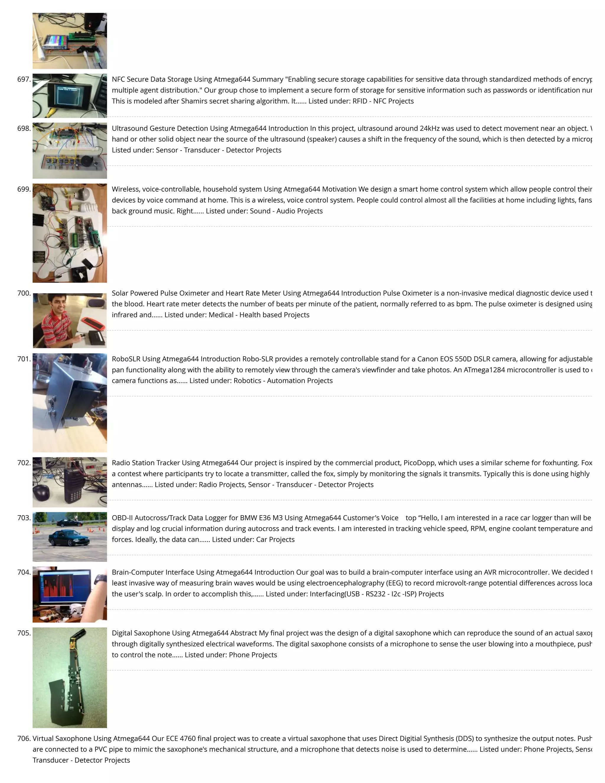 697. NFC Secure Data Storage Using Atmega644 Summary "Enabling secure storage capabilities for sensitive data through standardized methods of encryp multiple agent distribution." Our group chose to implement a secure form of storage for sensitive information such as passwords or identiﬁcation num This is modeled after Shamirs secret sharing algorithm. It…... Listed under: RFID - NFC Projects 698. Ultrasound Gesture Detection Using Atmega644 Introduction In this project, ultrasound around 24kHz was used to detect movement near an object. W hand or other solid object near the source of the ultrasound (speaker) causes a shift in the frequency of the sound, which is then detected by a microp Listed under: Sensor - Transducer - Detector Projects 699. Wireless, voice-controllable, household system Using Atmega644 Motivation We design a smart home control system which allow people control their devices by voice command at home. This is a wireless, voice control system. People could control almost all the facilities at home including lights, fans back ground music. Right…... Listed under: Sound - Audio Projects 700. Solar Powered Pulse Oximeter and Heart Rate Meter Using Atmega644 Introduction Pulse Oximeter is a non-invasive medical diagnostic device used t the blood. Heart rate meter detects the number of beats per minute of the patient, normally referred to as bpm. The pulse oximeter is designed using infrared and…... Listed under: Medical - Health based Projects 701. RoboSLR Using Atmega644 Introduction Robo-SLR provides a remotely controllable stand for a Canon EOS 550D DSLR camera, allowing for adjustable pan functionality along with the ability to remotely view through the camera's viewﬁnder and take photos. An ATmega1284 microcontroller is used to c camera functions as…... Listed under: Robotics - Automation Projects 702. Radio Station Tracker Using Atmega644 Our project is inspired by the commercial product, PicoDopp, which uses a similar scheme for foxhunting. Fox a contest where participants try to locate a transmitter, called the fox, simply by monitoring the signals it transmits. Typically this is done using highly antennas…... Listed under: Radio Projects, Sensor - Transducer - Detector Projects 703. OBD-II Autocross/Track Data Logger for BMW E36 M3 Using Atmega644 Customer's Voice    top “Hello, I am interested in a race car logger than will be display and log crucial information during autocross and track events. I am interested in tracking vehicle speed, RPM, engine coolant temperature and forces. Ideally, the data can…... Listed under: Car Projects 704. Brain-Computer Interface Using Atmega644 Introduction Our goal was to build a brain-computer interface using an AVR microcontroller. We decided t least invasive way of measuring brain waves would be using electroencephalography (EEG) to record microvolt-range potential differences across loca the user's scalp. In order to accomplish this,…... Listed under: Interfacing(USB - RS232 - I2c -ISP) Projects 705. Digital Saxophone Using Atmega644 Abstract My ﬁnal project was the design of a digital saxophone which can reproduce the sound of an actual saxop through digitally synthesized electrical waveforms. The digital saxophone consists of a microphone to sense the user blowing into a mouthpiece, push to control the note…... Listed under: Phone Projects 706. Virtual Saxophone Using Atmega644 Our ECE 4760 ﬁnal project was to create a virtual saxophone that uses Direct Digitial Synthesis (DDS) to synthesize the output notes. Push are connected to a PVC pipe to mimic the saxophone's mechanical structure, and a microphone that detects noise is used to determine…... Listed under: Phone Projects, Senso Transducer - Detector Projects 