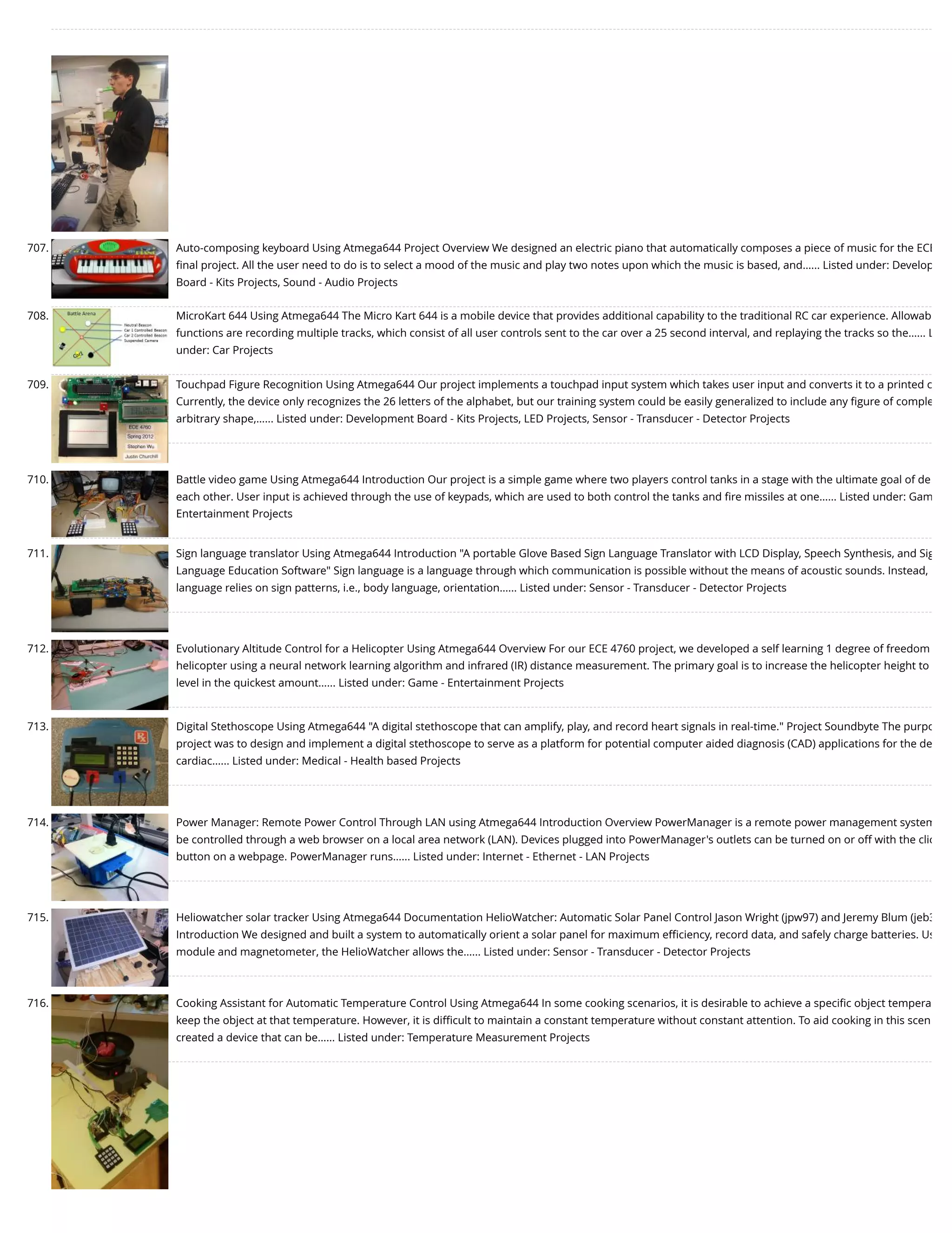 707. Auto-composing keyboard Using Atmega644 Project Overview We designed an electric piano that automatically composes a piece of music for the ECE ﬁnal project. All the user need to do is to select a mood of the music and play two notes upon which the music is based, and…... Listed under: Develop Board - Kits Projects, Sound - Audio Projects 708. MicroKart 644 Using Atmega644 The Micro Kart 644 is a mobile device that provides additional capability to the traditional RC car experience. Allowab functions are recording multiple tracks, which consist of all user controls sent to the car over a 25 second interval, and replaying the tracks so the…... L under: Car Projects 709. Touchpad Figure Recognition Using Atmega644 Our project implements a touchpad input system which takes user input and converts it to a printed c Currently, the device only recognizes the 26 letters of the alphabet, but our training system could be easily generalized to include any ﬁgure of comple arbitrary shape,…... Listed under: Development Board - Kits Projects, LED Projects, Sensor - Transducer - Detector Projects 710. Battle video game Using Atmega644 Introduction Our project is a simple game where two players control tanks in a stage with the ultimate goal of de each other. User input is achieved through the use of keypads, which are used to both control the tanks and ﬁre missiles at one…... Listed under: Gam Entertainment Projects 711. Sign language translator Using Atmega644 Introduction "A portable Glove Based Sign Language Translator with LCD Display, Speech Synthesis, and Sig Language Education Software" Sign language is a language through which communication is possible without the means of acoustic sounds. Instead, language relies on sign patterns, i.e., body language, orientation…... Listed under: Sensor - Transducer - Detector Projects 712. Evolutionary Altitude Control for a Helicopter Using Atmega644 Overview For our ECE 4760 project, we developed a self learning 1 degree of freedom helicopter using a neural network learning algorithm and infrared (IR) distance measurement. The primary goal is to increase the helicopter height to level in the quickest amount…... Listed under: Game - Entertainment Projects 713. Digital Stethoscope Using Atmega644 "A digital stethoscope that can amplify, play, and record heart signals in real-time." Project Soundbyte The purpo project was to design and implement a digital stethoscope to serve as a platform for potential computer aided diagnosis (CAD) applications for the de cardiac…... Listed under: Medical - Health based Projects 714. Power Manager: Remote Power Control Through LAN using Atmega644 Introduction Overview PowerManager is a remote power management system be controlled through a web browser on a local area network (LAN). Devices plugged into PowerManager's outlets can be turned on or off with the clic button on a webpage. PowerManager runs…... Listed under: Internet - Ethernet - LAN Projects 715. Heliowatcher solar tracker Using Atmega644 Documentation HelioWatcher: Automatic Solar Panel Control Jason Wright (jpw97) and Jeremy Blum (jeb3 Introduction We designed and built a system to automatically orient a solar panel for maximum eﬃciency, record data, and safely charge batteries. Us module and magnetometer, the HelioWatcher allows the…... Listed under: Sensor - Transducer - Detector Projects 716. Cooking Assistant for Automatic Temperature Control Using Atmega644 In some cooking scenarios, it is desirable to achieve a speciﬁc object tempera keep the object at that temperature. However, it is diﬃcult to maintain a constant temperature without constant attention. To aid cooking in this scen created a device that can be…... Listed under: Temperature Measurement Projects 