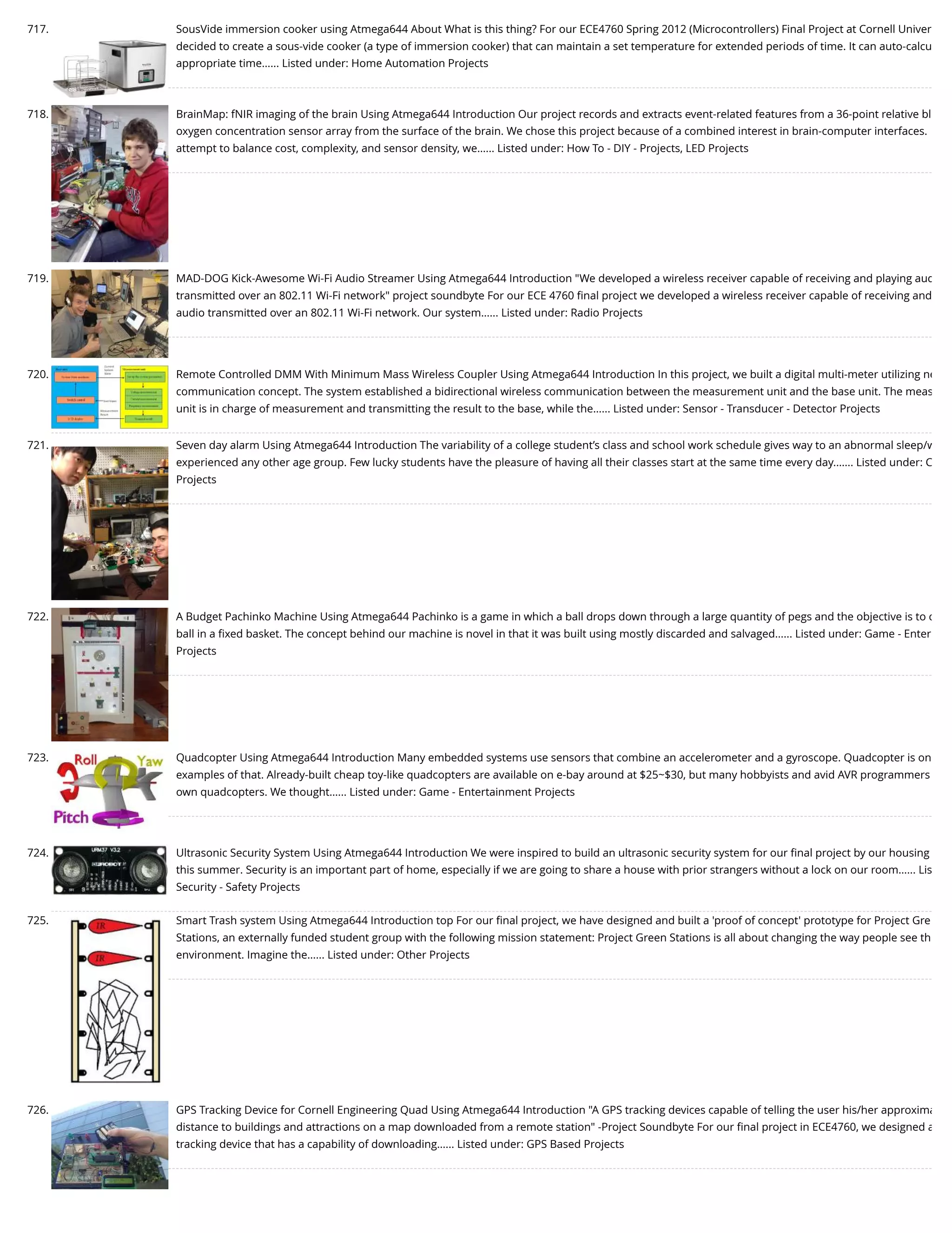 717. SousVide immersion cooker using Atmega644 About What is this thing? For our ECE4760 Spring 2012 (Microcontrollers) Final Project at Cornell Univer decided to create a sous-vide cooker (a type of immersion cooker) that can maintain a set temperature for extended periods of time. It can auto-calcu appropriate time…... Listed under: Home Automation Projects 718. BrainMap: fNIR imaging of the brain Using Atmega644 Introduction Our project records and extracts event-related features from a 36-point relative bl oxygen concentration sensor array from the surface of the brain. We chose this project because of a combined interest in brain-computer interfaces. attempt to balance cost, complexity, and sensor density, we…... Listed under: How To - DIY - Projects, LED Projects 719. MAD-DOG Kick-Awesome Wi-Fi Audio Streamer Using Atmega644 Introduction "We developed a wireless receiver capable of receiving and playing aud transmitted over an 802.11 Wi-Fi network" project soundbyte For our ECE 4760 ﬁnal project we developed a wireless receiver capable of receiving and audio transmitted over an 802.11 Wi-Fi network. Our system…... Listed under: Radio Projects 720. Remote Controlled DMM With Minimum Mass Wireless Coupler Using Atmega644 Introduction In this project, we built a digital multi-meter utilizing ne communication concept. The system established a bidirectional wireless communication between the measurement unit and the base unit. The meas unit is in charge of measurement and transmitting the result to the base, while the…... Listed under: Sensor - Transducer - Detector Projects 721. Seven day alarm Using Atmega644 Introduction The variability of a college student’s class and school work schedule gives way to an abnormal sleep/w experienced any other age group. Few lucky students have the pleasure of having all their classes start at the same time every day.…... Listed under: C Projects 722. A Budget Pachinko Machine Using Atmega644 Pachinko is a game in which a ball drops down through a large quantity of pegs and the objective is to c ball in a ﬁxed basket. The concept behind our machine is novel in that it was built using mostly discarded and salvaged…... Listed under: Game - Enter Projects 723. Quadcopter Using Atmega644 Introduction Many embedded systems use sensors that combine an accelerometer and a gyroscope. Quadcopter is on examples of that. Already-built cheap toy-like quadcopters are available on e-bay around at $25~$30, but many hobbyists and avid AVR programmers own quadcopters. We thought…... Listed under: Game - Entertainment Projects 724. Ultrasonic Security System Using Atmega644 Introduction We were inspired to build an ultrasonic security system for our ﬁnal project by our housing this summer. Security is an important part of home, especially if we are going to share a house with prior strangers without a lock on our room…... Lis Security - Safety Projects 725. Smart Trash system Using Atmega644 Introduction top For our ﬁnal project, we have designed and built a 'proof of concept' prototype for Project Gre Stations, an externally funded student group with the following mission statement: Project Green Stations is all about changing the way people see th environment. Imagine the…... Listed under: Other Projects 726. GPS Tracking Device for Cornell Engineering Quad Using Atmega644 Introduction "A GPS tracking devices capable of telling the user his/her approxima distance to buildings and attractions on a map downloaded from a remote station" -Project Soundbyte For our ﬁnal project in ECE4760, we designed a tracking device that has a capability of downloading…... Listed under: GPS Based Projects 