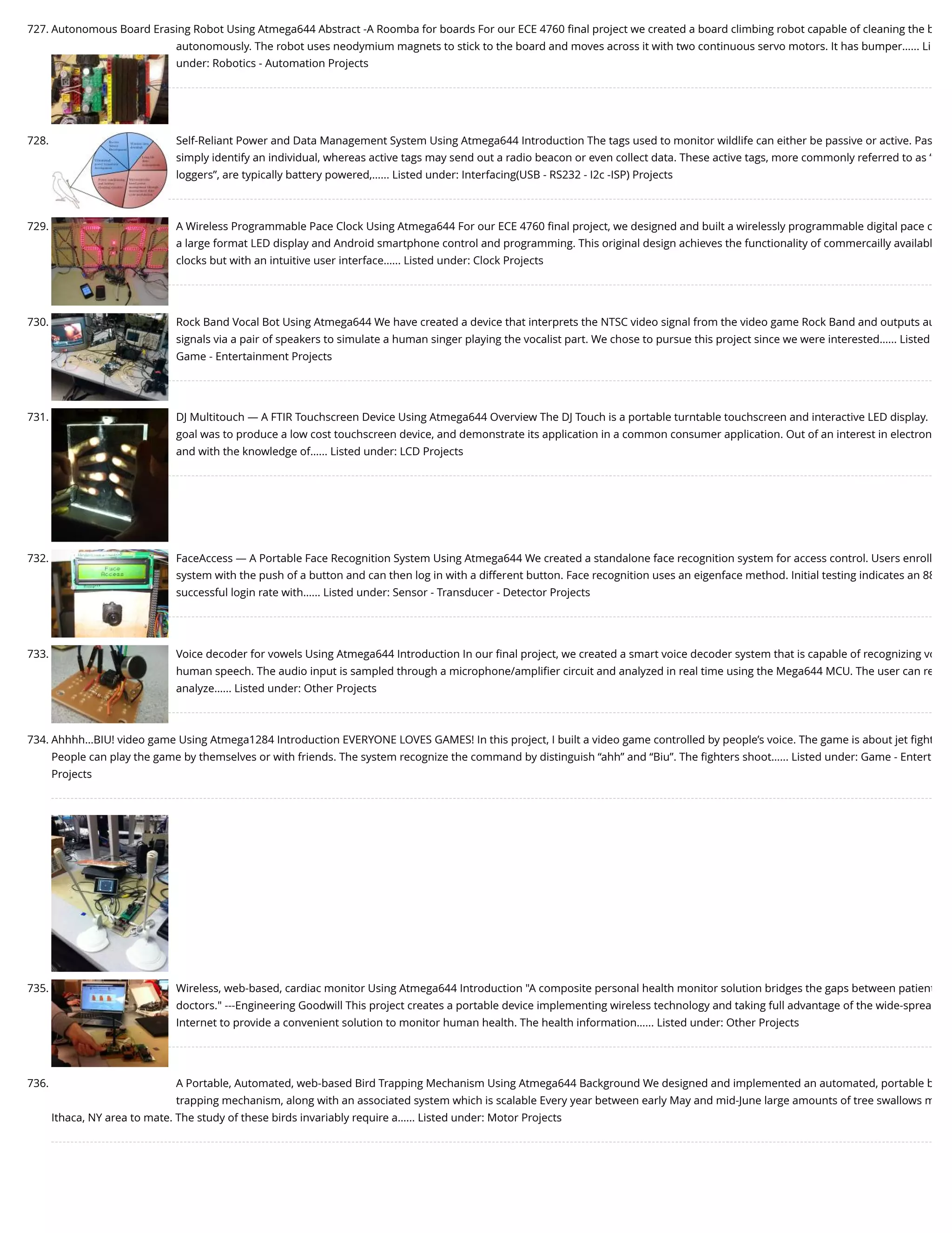 727. Autonomous Board Erasing Robot Using Atmega644 Abstract -A Roomba for boards For our ECE 4760 ﬁnal project we created a board climbing robot capable of cleaning the b autonomously. The robot uses neodymium magnets to stick to the board and moves across it with two continuous servo motors. It has bumper…... Li under: Robotics - Automation Projects 728. Self-Reliant Power and Data Management System Using Atmega644 Introduction The tags used to monitor wildlife can either be passive or active. Pas simply identify an individual, whereas active tags may send out a radio beacon or even collect data. These active tags, more commonly referred to as “ loggers”, are typically battery powered,…... Listed under: Interfacing(USB - RS232 - I2c -ISP) Projects 729. A Wireless Programmable Pace Clock Using Atmega644 For our ECE 4760 ﬁnal project, we designed and built a wirelessly programmable digital pace c a large format LED display and Android smartphone control and programming. This original design achieves the functionality of commercailly availabl clocks but with an intuitive user interface…... Listed under: Clock Projects 730. Rock Band Vocal Bot Using Atmega644 We have created a device that interprets the NTSC video signal from the video game Rock Band and outputs au signals via a pair of speakers to simulate a human singer playing the vocalist part. We chose to pursue this project since we were interested…... Listed Game - Entertainment Projects 731. DJ Multitouch — A FTIR Touchscreen Device Using Atmega644 Overview The DJ Touch is a portable turntable touchscreen and interactive LED display. goal was to produce a low cost touchscreen device, and demonstrate its application in a common consumer application. Out of an interest in electron and with the knowledge of…... Listed under: LCD Projects 732. FaceAccess — A Portable Face Recognition System Using Atmega644 We created a standalone face recognition system for access control. Users enroll system with the push of a button and can then log in with a different button. Face recognition uses an eigenface method. Initial testing indicates an 88 successful login rate with…... Listed under: Sensor - Transducer - Detector Projects 733. Voice decoder for vowels Using Atmega644 Introduction In our ﬁnal project, we created a smart voice decoder system that is capable of recognizing vo human speech. The audio input is sampled through a microphone/ampliﬁer circuit and analyzed in real time using the Mega644 MCU. The user can re analyze…... Listed under: Other Projects 734. Ahhhh…BIU! video game Using Atmega1284 Introduction EVERYONE LOVES GAMES! In this project, I built a video game controlled by people’s voice. The game is about jet ﬁght People can play the game by themselves or with friends. The system recognize the command by distinguish “ahh” and “Biu”. The ﬁghters shoot…... Listed under: Game - Entert Projects 735. Wireless, web-based, cardiac monitor Using Atmega644 Introduction "A composite personal health monitor solution bridges the gaps between patient doctors." ---Engineering Goodwill This project creates a portable device implementing wireless technology and taking full advantage of the wide-sprea Internet to provide a convenient solution to monitor human health. The health information…... Listed under: Other Projects 736. A Portable, Automated, web-based Bird Trapping Mechanism Using Atmega644 Background We designed and implemented an automated, portable b trapping mechanism, along with an associated system which is scalable Every year between early May and mid-June large amounts of tree swallows m Ithaca, NY area to mate. The study of these birds invariably require a…... Listed under: Motor Projects 