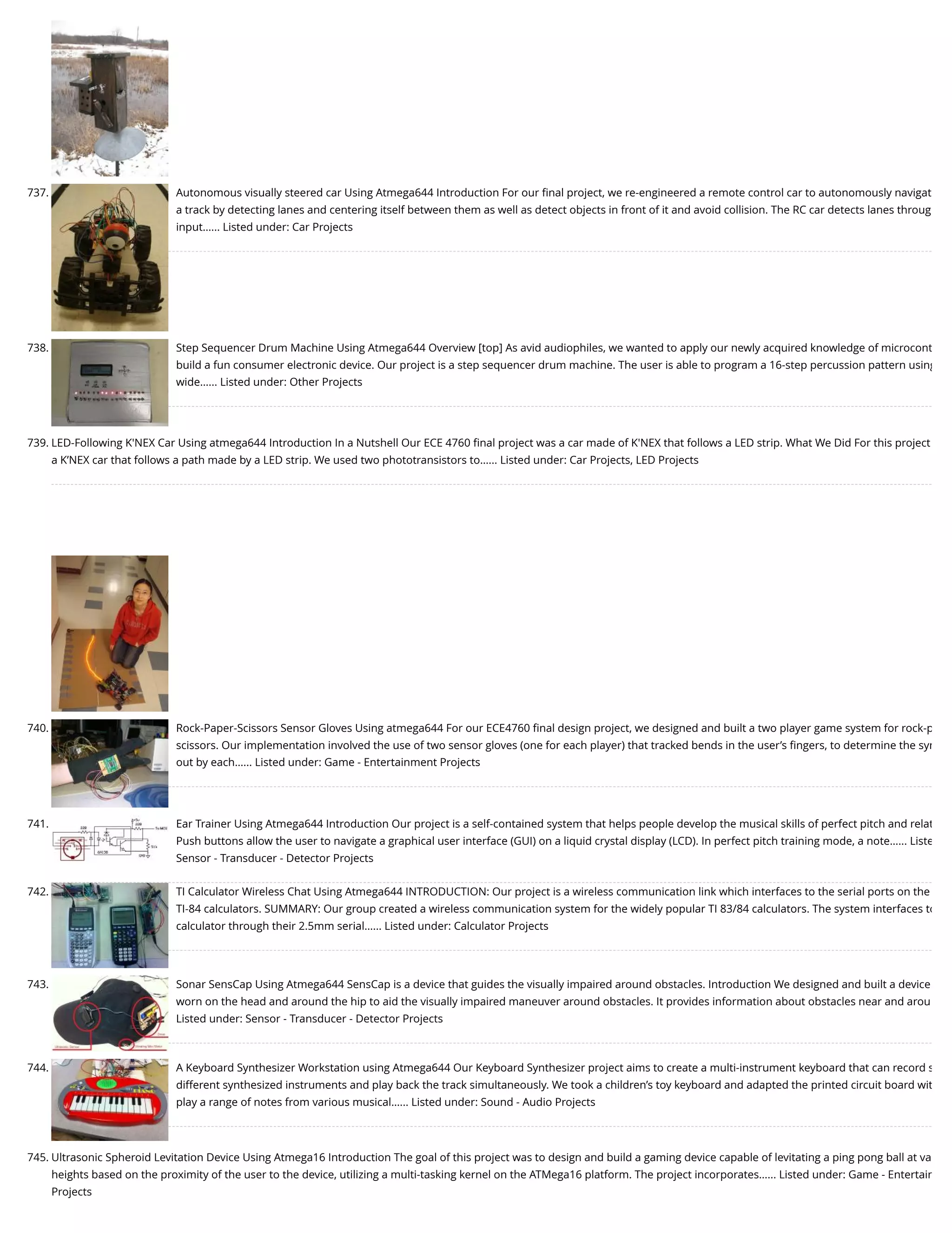 737. Autonomous visually steered car Using Atmega644 Introduction For our ﬁnal project, we re-engineered a remote control car to autonomously navigat a track by detecting lanes and centering itself between them as well as detect objects in front of it and avoid collision. The RC car detects lanes throug input…... Listed under: Car Projects 738. Step Sequencer Drum Machine Using Atmega644 Overview [top] As avid audiophiles, we wanted to apply our newly acquired knowledge of microcont build a fun consumer electronic device. Our project is a step sequencer drum machine. The user is able to program a 16-step percussion pattern using wide…... Listed under: Other Projects 739. LED-Following K'NEX Car Using atmega644 Introduction In a Nutshell Our ECE 4760 ﬁnal project was a car made of K'NEX that follows a LED strip. What We Did For this project a K’NEX car that follows a path made by a LED strip. We used two phototransistors to…... Listed under: Car Projects, LED Projects 740. Rock-Paper-Scissors Sensor Gloves Using atmega644 For our ECE4760 ﬁnal design project, we designed and built a two player game system for rock-p scissors. Our implementation involved the use of two sensor gloves (one for each player) that tracked bends in the user’s ﬁngers, to determine the sym out by each…... Listed under: Game - Entertainment Projects 741. Ear Trainer Using Atmega644 Introduction Our project is a self-contained system that helps people develop the musical skills of perfect pitch and relat Push buttons allow the user to navigate a graphical user interface (GUI) on a liquid crystal display (LCD). In perfect pitch training mode, a note…... Liste Sensor - Transducer - Detector Projects 742. TI Calculator Wireless Chat Using Atmega644 INTRODUCTION: Our project is a wireless communication link which interfaces to the serial ports on the TI-84 calculators. SUMMARY: Our group created a wireless communication system for the widely popular TI 83/84 calculators. The system interfaces to calculator through their 2.5mm serial…... Listed under: Calculator Projects 743. Sonar SensCap Using Atmega644 SensCap is a device that guides the visually impaired around obstacles. Introduction We designed and built a device worn on the head and around the hip to aid the visually impaired maneuver around obstacles. It provides information about obstacles near and arou Listed under: Sensor - Transducer - Detector Projects 744. A Keyboard Synthesizer Workstation using Atmega644 Our Keyboard Synthesizer project aims to create a multi-instrument keyboard that can record s different synthesized instruments and play back the track simultaneously. We took a children’s toy keyboard and adapted the printed circuit board wit play a range of notes from various musical…... Listed under: Sound - Audio Projects 745. Ultrasonic Spheroid Levitation Device Using Atmega16 Introduction The goal of this project was to design and build a gaming device capable of levitating a ping pong ball at va heights based on the proximity of the user to the device, utilizing a multi-tasking kernel on the ATMega16 platform. The project incorporates…... Listed under: Game - Entertain Projects 