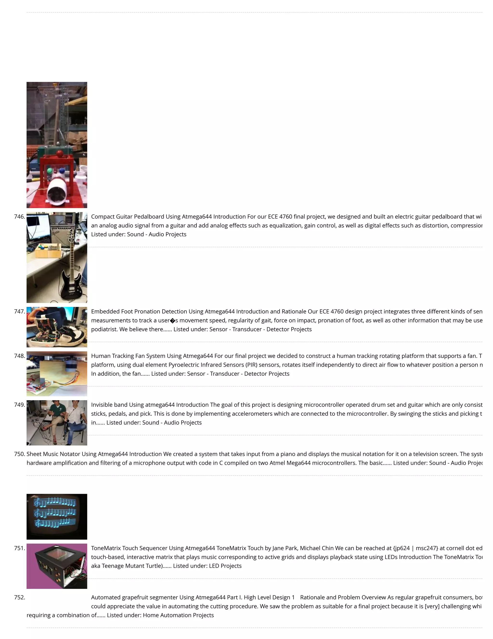 746. Compact Guitar Pedalboard Using Atmega644 Introduction For our ECE 4760 ﬁnal project, we designed and built an electric guitar pedalboard that wi an analog audio signal from a guitar and add analog effects such as equalization, gain control, as well as digital effects such as distortion, compression Listed under: Sound - Audio Projects 747. Embedded Foot Pronation Detection Using Atmega644 Introduction and Rationale Our ECE 4760 design project integrates three different kinds of sen measurements to track a user�s movement speed, regularity of gait, force on impact, pronation of foot, as well as other information that may be use podiatrist. We believe there…... Listed under: Sensor - Transducer - Detector Projects 748. Human Tracking Fan System Using Atmega644 For our ﬁnal project we decided to construct a human tracking rotating platform that supports a fan. T platform, using dual element Pyroelectric Infrared Sensors (PIR) sensors, rotates itself independently to direct air ﬂow to whatever position a person m In addition, the fan…... Listed under: Sensor - Transducer - Detector Projects 749. Invisible band Using atmega644 Introduction The goal of this project is designing microcontroller operated drum set and guitar which are only consist sticks, pedals, and pick. This is done by implementing accelerometers which are connected to the microcontroller. By swinging the sticks and picking t in…... Listed under: Sound - Audio Projects 750. Sheet Music Notator Using Atmega644 Introduction We created a system that takes input from a piano and displays the musical notation for it on a television screen. The syste hardware ampliﬁcation and ﬁltering of a microphone output with code in C compiled on two Atmel Mega644 microcontrollers. The basic…... Listed under: Sound - Audio Projec 751. ToneMatrix Touch Sequencer Using Atmega644 ToneMatrix Touch by Jane Park, Michael Chin We can be reached at {jp624 | msc247} at cornell dot ed touch-based, interactive matrix that plays music corresponding to active grids and displays playback state using LEDs Introduction The ToneMatrix Tou aka Teenage Mutant Turtle)…... Listed under: LED Projects 752. Automated grapefruit segmenter Using Atmega644 Part I. High Level Design 1 Rationale and Problem Overview As regular grapefruit consumers, bot could appreciate the value in automating the cutting procedure. We saw the problem as suitable for a ﬁnal project because it is [very] challenging whi requiring a combination of…... Listed under: Home Automation Projects 