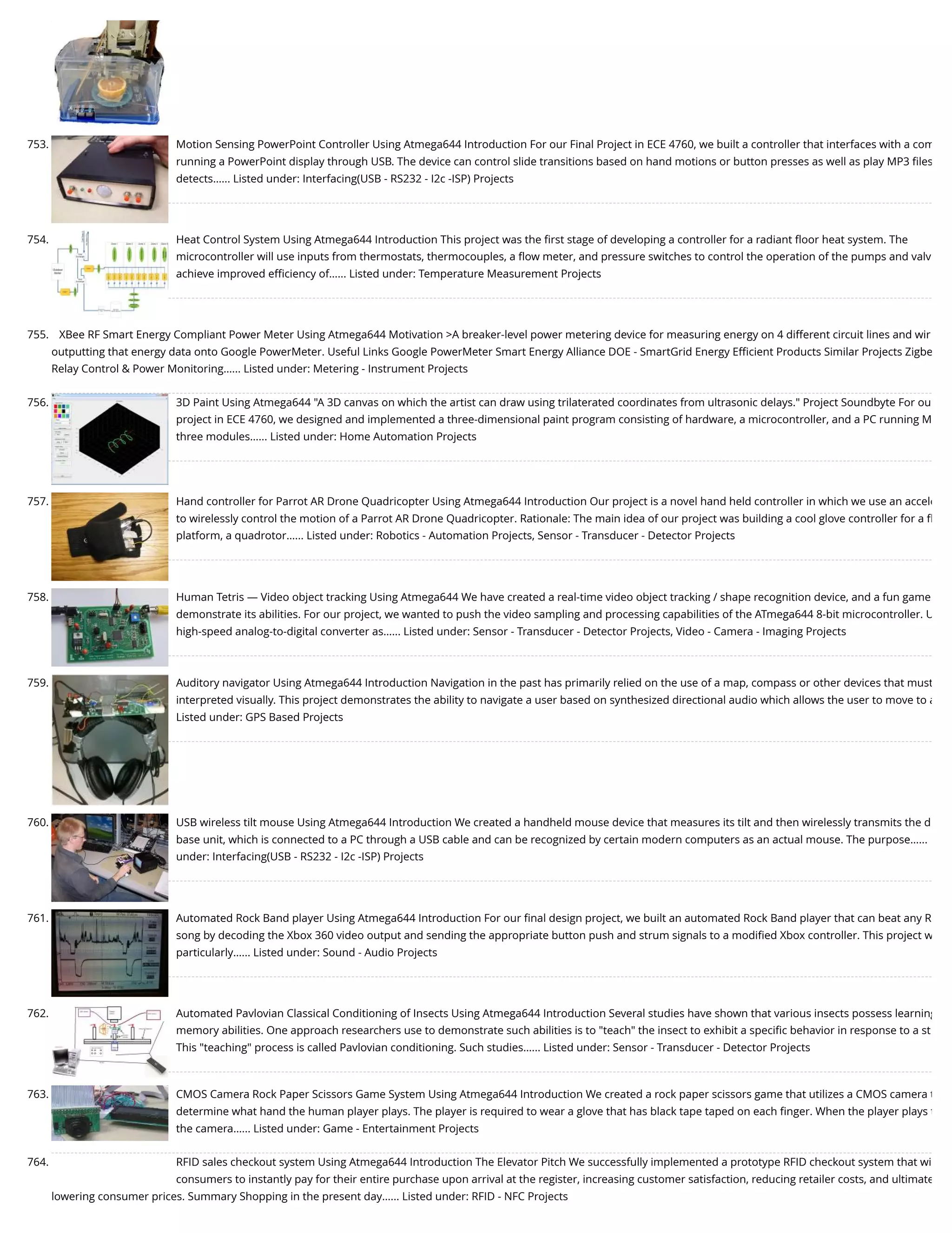 753. Motion Sensing PowerPoint Controller Using Atmega644 Introduction For our Final Project in ECE 4760, we built a controller that interfaces with a com running a PowerPoint display through USB. The device can control slide transitions based on hand motions or button presses as well as play MP3 ﬁles detects…... Listed under: Interfacing(USB - RS232 - I2c -ISP) Projects 754. Heat Control System Using Atmega644 Introduction This project was the ﬁrst stage of developing a controller for a radiant ﬂoor heat system. The microcontroller will use inputs from thermostats, thermocouples, a ﬂow meter, and pressure switches to control the operation of the pumps and valv achieve improved eﬃciency of…... Listed under: Temperature Measurement Projects 755. XBee RF Smart Energy Compliant Power Meter Using Atmega644 Motivation >A breaker-level power metering device for measuring energy on 4 different circuit lines and wir outputting that energy data onto Google PowerMeter. Useful Links Google PowerMeter Smart Energy Alliance DOE - SmartGrid Energy Eﬃcient Products Similar Projects Zigbe Relay Control & Power Monitoring…... Listed under: Metering - Instrument Projects 756. 3D Paint Using Atmega644 "A 3D canvas on which the artist can draw using trilaterated coordinates from ultrasonic delays." Project Soundbyte For ou project in ECE 4760, we designed and implemented a three-dimensional paint program consisting of hardware, a microcontroller, and a PC running M three modules…... Listed under: Home Automation Projects 757. Hand controller for Parrot AR Drone Quadricopter Using Atmega644 Introduction Our project is a novel hand held controller in which we use an accele to wirelessly control the motion of a Parrot AR Drone Quadricopter. Rationale: The main idea of our project was building a cool glove controller for a ﬂ platform, a quadrotor…... Listed under: Robotics - Automation Projects, Sensor - Transducer - Detector Projects 758. Human Tetris — Video object tracking Using Atmega644 We have created a real-time video object tracking / shape recognition device, and a fun game demonstrate its abilities. For our project, we wanted to push the video sampling and processing capabilities of the ATmega644 8-bit microcontroller. U high-speed analog-to-digital converter as…... Listed under: Sensor - Transducer - Detector Projects, Video - Camera - Imaging Projects 759. Auditory navigator Using Atmega644 Introduction Navigation in the past has primarily relied on the use of a map, compass or other devices that must interpreted visually. This project demonstrates the ability to navigate a user based on synthesized directional audio which allows the user to move to a Listed under: GPS Based Projects 760. USB wireless tilt mouse Using Atmega644 Introduction We created a handheld mouse device that measures its tilt and then wirelessly transmits the d base unit, which is connected to a PC through a USB cable and can be recognized by certain modern computers as an actual mouse. The purpose…... under: Interfacing(USB - RS232 - I2c -ISP) Projects 761. Automated Rock Band player Using Atmega644 Introduction For our ﬁnal design project, we built an automated Rock Band player that can beat any R song by decoding the Xbox 360 video output and sending the appropriate button push and strum signals to a modiﬁed Xbox controller. This project w particularly…... Listed under: Sound - Audio Projects 762. Automated Pavlovian Classical Conditioning of Insects Using Atmega644 Introduction Several studies have shown that various insects possess learning memory abilities. One approach researchers use to demonstrate such abilities is to "teach" the insect to exhibit a speciﬁc behavior in response to a st This "teaching" process is called Pavlovian conditioning. Such studies…... Listed under: Sensor - Transducer - Detector Projects 763. CMOS Camera Rock Paper Scissors Game System Using Atmega644 Introduction We created a rock paper scissors game that utilizes a CMOS camera t determine what hand the human player plays. The player is required to wear a glove that has black tape taped on each ﬁnger. When the player plays t the camera…... Listed under: Game - Entertainment Projects 764. RFID sales checkout system Using Atmega644 Introduction The Elevator Pitch We successfully implemented a prototype RFID checkout system that wi consumers to instantly pay for their entire purchase upon arrival at the register, increasing customer satisfaction, reducing retailer costs, and ultimate lowering consumer prices. Summary Shopping in the present day…... Listed under: RFID - NFC Projects 