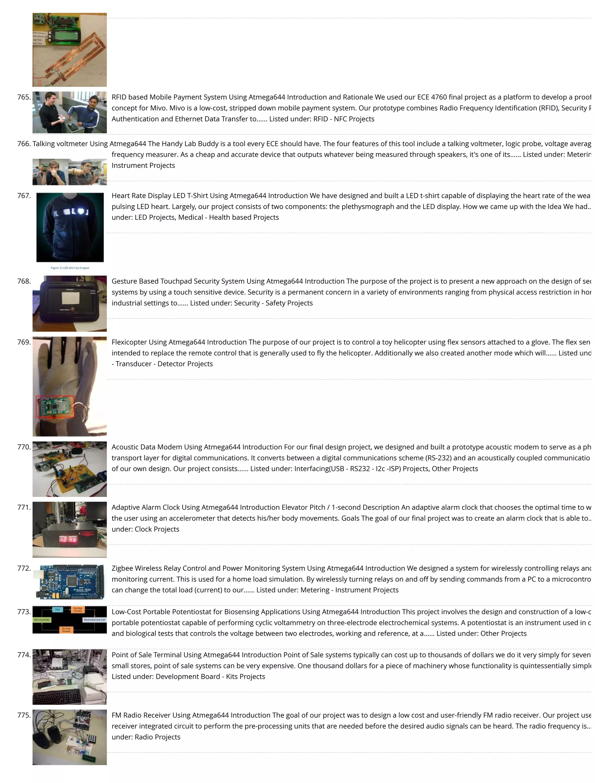 765. RFID based Mobile Payment System Using Atmega644 Introduction and Rationale We used our ECE 4760 ﬁnal project as a platform to develop a proof concept for Mivo. Mivo is a low-cost, stripped down mobile payment system. Our prototype combines Radio Frequency Identiﬁcation (RFID), Security P Authentication and Ethernet Data Transfer to…... Listed under: RFID - NFC Projects 766. Talking voltmeter Using Atmega644 The Handy Lab Buddy is a tool every ECE should have. The four features of this tool include a talking voltmeter, logic probe, voltage averag frequency measurer. As a cheap and accurate device that outputs whatever being measured through speakers, it's one of its…... Listed under: Meterin Instrument Projects 767. Heart Rate Display LED T-Shirt Using Atmega644 Introduction We have designed and built a LED t-shirt capable of displaying the heart rate of the wea pulsing LED heart. Largely, our project consists of two components: the plethysmograph and the LED display. How we came up with the Idea We had… under: LED Projects, Medical - Health based Projects 768. Gesture Based Touchpad Security System Using Atmega644 Introduction The purpose of the project is to present a new approach on the design of sec systems by using a touch sensitive device. Security is a permanent concern in a variety of environments ranging from physical access restriction in hom industrial settings to…... Listed under: Security - Safety Projects 769. Flexicopter Using Atmega644 Introduction The purpose of our project is to control a toy helicopter using ﬂex sensors attached to a glove. The ﬂex sen intended to replace the remote control that is generally used to ﬂy the helicopter. Additionally we also created another mode which will…... Listed und - Transducer - Detector Projects 770. Acoustic Data Modem Using Atmega644 Introduction For our ﬁnal design project, we designed and built a prototype acoustic modem to serve as a ph transport layer for digital communications. It converts between a digital communications scheme (RS-232) and an acoustically coupled communicatio of our own design. Our project consists…... Listed under: Interfacing(USB - RS232 - I2c -ISP) Projects, Other Projects 771. Adaptive Alarm Clock Using Atmega644 Introduction Elevator Pitch / 1-second Description An adaptive alarm clock that chooses the optimal time to w the user using an accelerometer that detects his/her body movements. Goals The goal of our ﬁnal project was to create an alarm clock that is able to… under: Clock Projects 772. Zigbee Wireless Relay Control and Power Monitoring System Using Atmega644 Introduction We designed a system for wirelessly controlling relays and monitoring current. This is used for a home load simulation. By wirelessly turning relays on and off by sending commands from a PC to a microcontro can change the total load (current) to our…... Listed under: Metering - Instrument Projects 773. Low-Cost Portable Potentiostat for Biosensing Applications Using Atmega644 Introduction This project involves the design and construction of a low-c portable potentiostat capable of performing cyclic voltammetry on three-electrode electrochemical systems. A potentiostat is an instrument used in c and biological tests that controls the voltage between two electrodes, working and reference, at a…... Listed under: Other Projects 774. Point of Sale Terminal Using Atmega644 Introduction Point of Sale systems typically can cost up to thousands of dollars we do it very simply for seven small stores, point of sale systems can be very expensive. One thousand dollars for a piece of machinery whose functionality is quintessentially simple Listed under: Development Board - Kits Projects 775. FM Radio Receiver Using Atmega644 Introduction The goal of our project was to design a low cost and user-friendly FM radio receiver. Our project use receiver integrated circuit to perform the pre-processing units that are needed before the desired audio signals can be heard. The radio frequency is… under: Radio Projects 