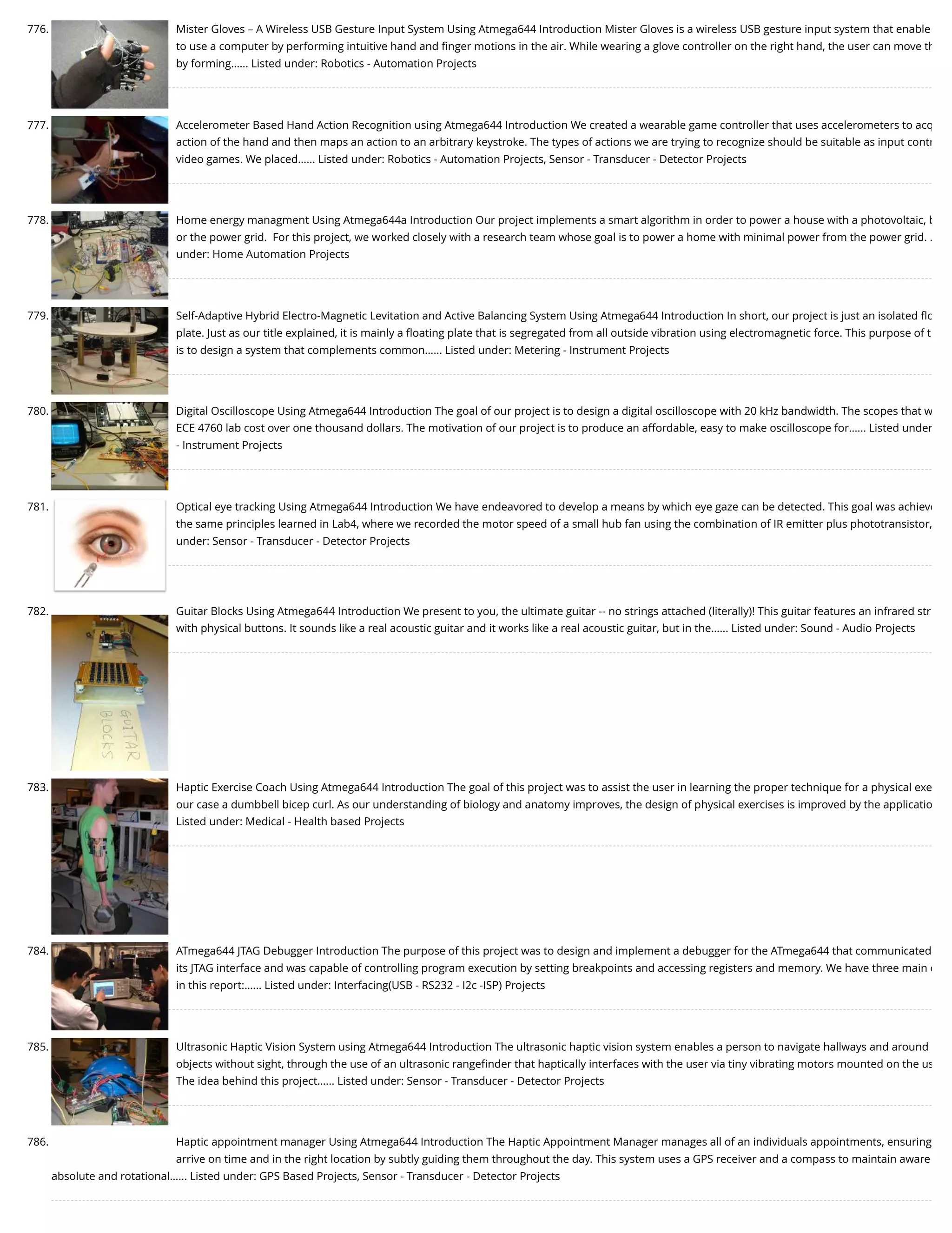 776. Mister Gloves – A Wireless USB Gesture Input System Using Atmega644 Introduction Mister Gloves is a wireless USB gesture input system that enable to use a computer by performing intuitive hand and ﬁnger motions in the air. While wearing a glove controller on the right hand, the user can move th by forming…... Listed under: Robotics - Automation Projects 777. Accelerometer Based Hand Action Recognition using Atmega644 Introduction We created a wearable game controller that uses accelerometers to acq action of the hand and then maps an action to an arbitrary keystroke. The types of actions we are trying to recognize should be suitable as input contr video games. We placed…... Listed under: Robotics - Automation Projects, Sensor - Transducer - Detector Projects 778. Home energy managment Using Atmega644a Introduction Our project implements a smart algorithm in order to power a house with a photovoltaic, b or the power grid.  For this project, we worked closely with a research team whose goal is to power a home with minimal power from the power grid. … under: Home Automation Projects 779. Self-Adaptive Hybrid Electro-Magnetic Levitation and Active Balancing System Using Atmega644 Introduction In short, our project is just an isolated ﬂo plate. Just as our title explained, it is mainly a ﬂoating plate that is segregated from all outside vibration using electromagnetic force. This purpose of t is to design a system that complements common…... Listed under: Metering - Instrument Projects 780. Digital Oscilloscope Using Atmega644 Introduction The goal of our project is to design a digital oscilloscope with 20 kHz bandwidth. The scopes that w ECE 4760 lab cost over one thousand dollars. The motivation of our project is to produce an affordable, easy to make oscilloscope for…... Listed under - Instrument Projects 781. Optical eye tracking Using Atmega644 Introduction We have endeavored to develop a means by which eye gaze can be detected. This goal was achieve the same principles learned in Lab4, where we recorded the motor speed of a small hub fan using the combination of IR emitter plus phototransistor, under: Sensor - Transducer - Detector Projects 782. Guitar Blocks Using Atmega644 Introduction We present to you, the ultimate guitar -- no strings attached (literally)! This guitar features an infrared str with physical buttons. It sounds like a real acoustic guitar and it works like a real acoustic guitar, but in the…... Listed under: Sound - Audio Projects 783. Haptic Exercise Coach Using Atmega644 Introduction The goal of this project was to assist the user in learning the proper technique for a physical exe our case a dumbbell bicep curl. As our understanding of biology and anatomy improves, the design of physical exercises is improved by the applicatio Listed under: Medical - Health based Projects 784. ATmega644 JTAG Debugger Introduction The purpose of this project was to design and implement a debugger for the ATmega644 that communicated its JTAG interface and was capable of controlling program execution by setting breakpoints and accessing registers and memory. We have three main o in this report:…... Listed under: Interfacing(USB - RS232 - I2c -ISP) Projects 785. Ultrasonic Haptic Vision System using Atmega644 Introduction The ultrasonic haptic vision system enables a person to navigate hallways and around objects without sight, through the use of an ultrasonic rangeﬁnder that haptically interfaces with the user via tiny vibrating motors mounted on the us The idea behind this project…... Listed under: Sensor - Transducer - Detector Projects 786. Haptic appointment manager Using Atmega644 Introduction The Haptic Appointment Manager manages all of an individuals appointments, ensuring arrive on time and in the right location by subtly guiding them throughout the day. This system uses a GPS receiver and a compass to maintain aware absolute and rotational…... Listed under: GPS Based Projects, Sensor - Transducer - Detector Projects 