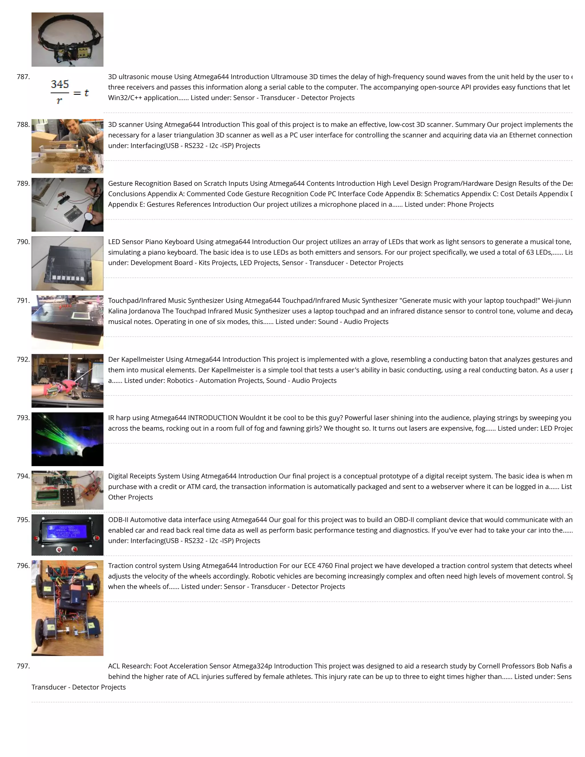 787. 3D ultrasonic mouse Using Atmega644 Introduction Ultramouse 3D times the delay of high-frequency sound waves from the unit held by the user to e three receivers and passes this information along a serial cable to the computer. The accompanying open-source API provides easy functions that let Win32/C++ application…... Listed under: Sensor - Transducer - Detector Projects 788. 3D scanner Using Atmega644 Introduction This goal of this project is to make an effective, low-cost 3D scanner. Summary Our project implements the necessary for a laser triangulation 3D scanner as well as a PC user interface for controlling the scanner and acquiring data via an Ethernet connection under: Interfacing(USB - RS232 - I2c -ISP) Projects 789. Gesture Recognition Based on Scratch Inputs Using Atmega644 Contents Introduction High Level Design Program/Hardware Design Results of the Des Conclusions Appendix A: Commented Code Gesture Recognition Code PC Interface Code Appendix B: Schematics Appendix C: Cost Details Appendix D Appendix E: Gestures References Introduction Our project utilizes a microphone placed in a…... Listed under: Phone Projects 790. LED Sensor Piano Keyboard Using atmega644 Introduction Our project utilizes an array of LEDs that work as light sensors to generate a musical tone, simulating a piano keyboard. The basic idea is to use LEDs as both emitters and sensors. For our project speciﬁcally, we used a total of 63 LEDs,…... Lis under: Development Board - Kits Projects, LED Projects, Sensor - Transducer - Detector Projects 791. Touchpad/Infrared Music Synthesizer Using Atmega644 Touchpad/Infrared Music Synthesizer "Generate music with your laptop touchpad!" Wei-jiunn Kalina Jordanova The Touchpad Infrared Music Synthesizer uses a laptop touchpad and an infrared distance sensor to control tone, volume and decay musical notes. Operating in one of six modes, this…... Listed under: Sound - Audio Projects 792. Der Kapellmeister Using Atmega644 Introduction This project is implemented with a glove, resembling a conducting baton that analyzes gestures and them into musical elements. Der Kapellmeister is a simple tool that tests a user's ability in basic conducting, using a real conducting baton. As a user p a…... Listed under: Robotics - Automation Projects, Sound - Audio Projects 793. IR harp using Atmega644 INTRODUCTION Wouldnt it be cool to be this guy? Powerful laser shining into the audience, playing strings by sweeping you across the beams, rocking out in a room full of fog and fawning girls? We thought so. It turns out lasers are expensive, fog…... Listed under: LED Projec 794. Digital Receipts System Using Atmega644 Introduction Our ﬁnal project is a conceptual prototype of a digital receipt system. The basic idea is when m purchase with a credit or ATM card, the transaction information is automatically packaged and sent to a webserver where it can be logged in a…... List Other Projects 795. ODB-II Automotive data interface using Atmega644 Our goal for this project was to build an OBD-II compliant device that would communicate with an enabled car and read back real time data as well as perform basic performance testing and diagnostics. If you've ever had to take your car into the…... under: Interfacing(USB - RS232 - I2c -ISP) Projects 796. Traction control system Using Atmega644 Introduction For our ECE 4760 Final project we have developed a traction control system that detects wheel adjusts the velocity of the wheels accordingly. Robotic vehicles are becoming increasingly complex and often need high levels of movement control. Sp when the wheels of…... Listed under: Sensor - Transducer - Detector Projects 797. ACL Research: Foot Acceleration Sensor Atmega324p Introduction This project was designed to aid a research study by Cornell Professors Bob Naﬁs a behind the higher rate of ACL injuries suffered by female athletes. This injury rate can be up to three to eight times higher than…... Listed under: Sens Transducer - Detector Projects 