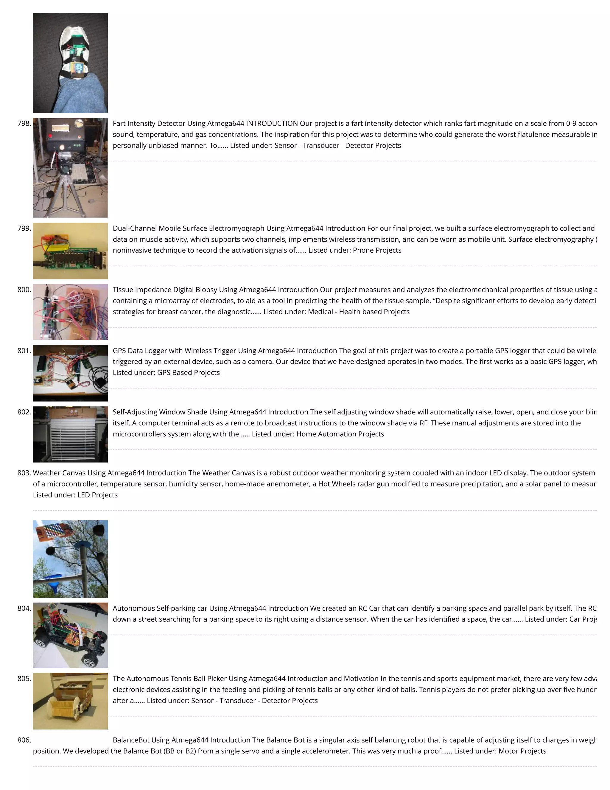 798. Fart Intensity Detector Using Atmega644 INTRODUCTION Our project is a fart intensity detector which ranks fart magnitude on a scale from 0-9 accord sound, temperature, and gas concentrations. The inspiration for this project was to determine who could generate the worst ﬂatulence measurable in personally unbiased manner. To…... Listed under: Sensor - Transducer - Detector Projects 799. Dual-Channel Mobile Surface Electromyograph Using Atmega644 Introduction For our ﬁnal project, we built a surface electromyograph to collect and data on muscle activity, which supports two channels, implements wireless transmission, and can be worn as mobile unit. Surface electromyography ( noninvasive technique to record the activation signals of…... Listed under: Phone Projects 800. Tissue Impedance Digital Biopsy Using Atmega644 Introduction Our project measures and analyzes the electromechanical properties of tissue using a containing a microarray of electrodes, to aid as a tool in predicting the health of the tissue sample. “Despite signiﬁcant efforts to develop early detecti strategies for breast cancer, the diagnostic…... Listed under: Medical - Health based Projects 801. GPS Data Logger with Wireless Trigger Using Atmega644 Introduction The goal of this project was to create a portable GPS logger that could be wirele triggered by an external device, such as a camera. Our device that we have designed operates in two modes. The ﬁrst works as a basic GPS logger, wh Listed under: GPS Based Projects 802. Self-Adjusting Window Shade Using Atmega644 Introduction The self adjusting window shade will automatically raise, lower, open, and close your blin itself. A computer terminal acts as a remote to broadcast instructions to the window shade via RF. These manual adjustments are stored into the microcontrollers system along with the…... Listed under: Home Automation Projects 803. Weather Canvas Using Atmega644 Introduction The Weather Canvas is a robust outdoor weather monitoring system coupled with an indoor LED display. The outdoor system of a microcontroller, temperature sensor, humidity sensor, home-made anemometer, a Hot Wheels radar gun modiﬁed to measure precipitation, and a solar panel to measur Listed under: LED Projects 804. Autonomous Self-parking car Using Atmega644 Introduction We created an RC Car that can identify a parking space and parallel park by itself. The RC down a street searching for a parking space to its right using a distance sensor. When the car has identiﬁed a space, the car…... Listed under: Car Proje 805. The Autonomous Tennis Ball Picker Using Atmega644 Introduction and Motivation In the tennis and sports equipment market, there are very few adva electronic devices assisting in the feeding and picking of tennis balls or any other kind of balls. Tennis players do not prefer picking up over ﬁve hundr after a…... Listed under: Sensor - Transducer - Detector Projects 806. BalanceBot Using Atmega644 Introduction The Balance Bot is a singular axis self balancing robot that is capable of adjusting itself to changes in weigh position. We developed the Balance Bot (BB or B2) from a single servo and a single accelerometer. This was very much a proof…... Listed under: Motor Projects 