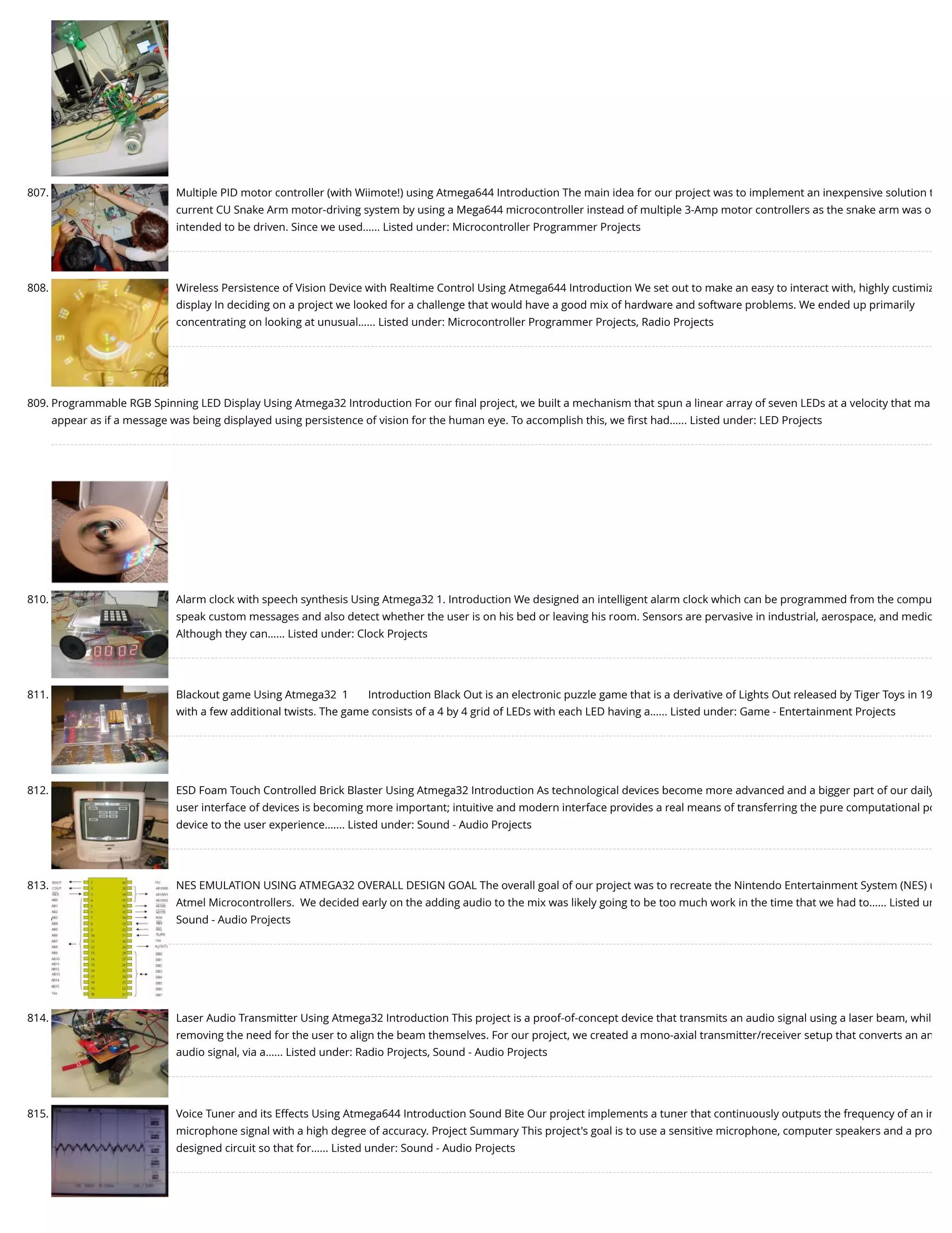 807. Multiple PID motor controller (with Wiimote!) using Atmega644 Introduction The main idea for our project was to implement an inexpensive solution t current CU Snake Arm motor-driving system by using a Mega644 microcontroller instead of multiple 3-Amp motor controllers as the snake arm was o intended to be driven. Since we used…... Listed under: Microcontroller Programmer Projects 808. Wireless Persistence of Vision Device with Realtime Control Using Atmega644 Introduction We set out to make an easy to interact with, highly custimiz display In deciding on a project we looked for a challenge that would have a good mix of hardware and software problems. We ended up primarily concentrating on looking at unusual…... Listed under: Microcontroller Programmer Projects, Radio Projects 809. Programmable RGB Spinning LED Display Using Atmega32 Introduction For our ﬁnal project, we built a mechanism that spun a linear array of seven LEDs at a velocity that ma appear as if a message was being displayed using persistence of vision for the human eye. To accomplish this, we ﬁrst had…... Listed under: LED Projects 810. Alarm clock with speech synthesis Using Atmega32 1. Introduction We designed an intelligent alarm clock which can be programmed from the compu speak custom messages and also detect whether the user is on his bed or leaving his room. Sensors are pervasive in industrial, aerospace, and medic Although they can…... Listed under: Clock Projects 811. Blackout game Using Atmega32  1       Introduction Black Out is an electronic puzzle game that is a derivative of Lights Out released by Tiger Toys in 19 with a few additional twists. The game consists of a 4 by 4 grid of LEDs with each LED having a…... Listed under: Game - Entertainment Projects 812. ESD Foam Touch Controlled Brick Blaster Using Atmega32 Introduction As technological devices become more advanced and a bigger part of our daily user interface of devices is becoming more important; intuitive and modern interface provides a real means of transferring the pure computational po device to the user experience.…... Listed under: Sound - Audio Projects 813. NES EMULATION USING ATMEGA32 OVERALL DESIGN GOAL The overall goal of our project was to recreate the Nintendo Entertainment System (NES) u Atmel Microcontrollers.  We decided early on the adding audio to the mix was likely going to be too much work in the time that we had to…... Listed un Sound - Audio Projects 814. Laser Audio Transmitter Using Atmega32 Introduction This project is a proof-of-concept device that transmits an audio signal using a laser beam, whil removing the need for the user to align the beam themselves. For our project, we created a mono-axial transmitter/receiver setup that converts an an audio signal, via a…... Listed under: Radio Projects, Sound - Audio Projects 815. Voice Tuner and its Effects Using Atmega644 Introduction Sound Bite Our project implements a tuner that continuously outputs the frequency of an in microphone signal with a high degree of accuracy. Project Summary This project's goal is to use a sensitive microphone, computer speakers and a pro designed circuit so that for…... Listed under: Sound - Audio Projects 