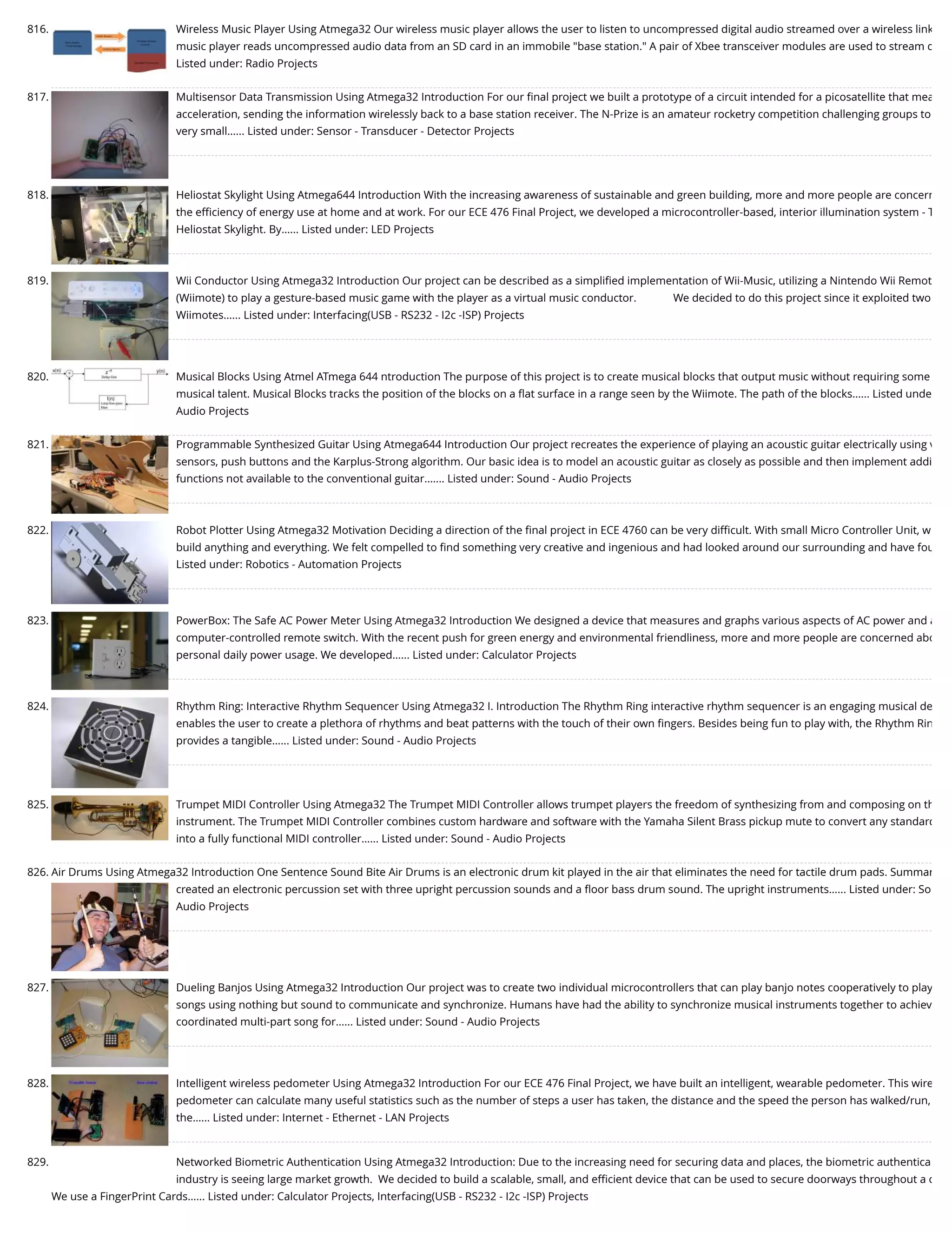 816. Wireless Music Player Using Atmega32 Our wireless music player allows the user to listen to uncompressed digital audio streamed over a wireless link music player reads uncompressed audio data from an SD card in an immobile "base station." A pair of Xbee transceiver modules are used to stream d Listed under: Radio Projects 817. Multisensor Data Transmission Using Atmega32 Introduction For our ﬁnal project we built a prototype of a circuit intended for a picosatellite that mea acceleration, sending the information wirelessly back to a base station receiver. The N-Prize is an amateur rocketry competition challenging groups to very small…... Listed under: Sensor - Transducer - Detector Projects 818. Heliostat Skylight Using Atmega644 Introduction With the increasing awareness of sustainable and green building, more and more people are concern the eﬃciency of energy use at home and at work. For our ECE 476 Final Project, we developed a microcontroller-based, interior illumination system - T Heliostat Skylight. By…... Listed under: LED Projects 819. Wii Conductor Using Atmega32 Introduction Our project can be described as a simpliﬁed implementation of Wii-Music, utilizing a Nintendo Wii Remot (Wiimote) to play a gesture-based music game with the player as a virtual music conductor.             We decided to do this project since it exploited two Wiimotes…... Listed under: Interfacing(USB - RS232 - I2c -ISP) Projects 820. Musical Blocks Using Atmel ATmega 644 ntroduction The purpose of this project is to create musical blocks that output music without requiring some musical talent. Musical Blocks tracks the position of the blocks on a ﬂat surface in a range seen by the Wiimote. The path of the blocks…... Listed unde Audio Projects 821. Programmable Synthesized Guitar Using Atmega644 Introduction Our project recreates the experience of playing an acoustic guitar electrically using v sensors, push buttons and the Karplus-Strong algorithm. Our basic idea is to model an acoustic guitar as closely as possible and then implement addi functions not available to the conventional guitar.…... Listed under: Sound - Audio Projects 822. Robot Plotter Using Atmega32 Motivation Deciding a direction of the ﬁnal project in ECE 4760 can be very diﬃcult. With small Micro Controller Unit, w build anything and everything. We felt compelled to ﬁnd something very creative and ingenious and had looked around our surrounding and have fou Listed under: Robotics - Automation Projects 823. PowerBox: The Safe AC Power Meter Using Atmega32 Introduction We designed a device that measures and graphs various aspects of AC power and a computer-controlled remote switch. With the recent push for green energy and environmental friendliness, more and more people are concerned abo personal daily power usage. We developed…... Listed under: Calculator Projects 824. Rhythm Ring: Interactive Rhythm Sequencer Using Atmega32 I. Introduction The Rhythm Ring interactive rhythm sequencer is an engaging musical de enables the user to create a plethora of rhythms and beat patterns with the touch of their own ﬁngers. Besides being fun to play with, the Rhythm Rin provides a tangible…... Listed under: Sound - Audio Projects 825. Trumpet MIDI Controller Using Atmega32 The Trumpet MIDI Controller allows trumpet players the freedom of synthesizing from and composing on th instrument. The Trumpet MIDI Controller combines custom hardware and software with the Yamaha Silent Brass pickup mute to convert any standard into a fully functional MIDI controller…... Listed under: Sound - Audio Projects 826. Air Drums Using Atmega32 Introduction One Sentence Sound Bite Air Drums is an electronic drum kit played in the air that eliminates the need for tactile drum pads. Summar created an electronic percussion set with three upright percussion sounds and a ﬂoor bass drum sound. The upright instruments…... Listed under: So Audio Projects 827. Dueling Banjos Using Atmega32 Introduction Our project was to create two individual microcontrollers that can play banjo notes cooperatively to play songs using nothing but sound to communicate and synchronize. Humans have had the ability to synchronize musical instruments together to achiev coordinated multi-part song for…... Listed under: Sound - Audio Projects 828. Intelligent wireless pedometer Using Atmega32 Introduction For our ECE 476 Final Project, we have built an intelligent, wearable pedometer. This wire pedometer can calculate many useful statistics such as the number of steps a user has taken, the distance and the speed the person has walked/run, the…... Listed under: Internet - Ethernet - LAN Projects 829. Networked Biometric Authentication Using Atmega32 Introduction: Due to the increasing need for securing data and places, the biometric authentica industry is seeing large market growth.  We decided to build a scalable, small, and eﬃcient device that can be used to secure doorways throughout a c We use a FingerPrint Cards…... Listed under: Calculator Projects, Interfacing(USB - RS232 - I2c -ISP) Projects 