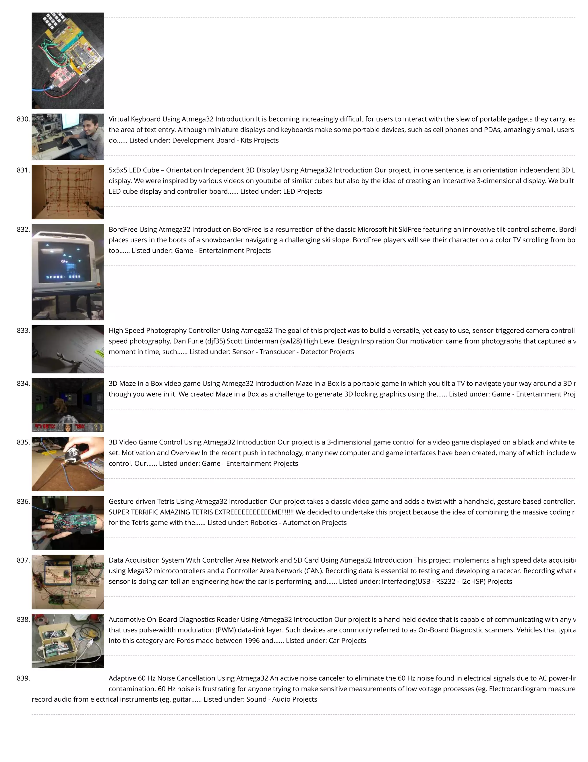 830. Virtual Keyboard Using Atmega32 Introduction It is becoming increasingly diﬃcult for users to interact with the slew of portable gadgets they carry, es the area of text entry. Although miniature displays and keyboards make some portable devices, such as cell phones and PDAs, amazingly small, users do…... Listed under: Development Board - Kits Projects 831. 5x5x5 LED Cube – Orientation Independent 3D Display Using Atmega32 Introduction Our project, in one sentence, is an orientation independent 3D L display. We were inspired by various videos on youtube of similar cubes but also by the idea of creating an interactive 3-dimensional display. We built LED cube display and controller board…... Listed under: LED Projects 832. BordFree Using Atmega32 Introduction BordFree is a resurrection of the classic Microsoft hit SkiFree featuring an innovative tilt-control scheme. BordF places users in the boots of a snowboarder navigating a challenging ski slope. BordFree players will see their character on a color TV scrolling from bo top…... Listed under: Game - Entertainment Projects 833. High Speed Photography Controller Using Atmega32 The goal of this project was to build a versatile, yet easy to use, sensor-triggered camera controll speed photography. Dan Furie (djf35) Scott Linderman (swl28) High Level Design Inspiration Our motivation came from photographs that captured a v moment in time, such…... Listed under: Sensor - Transducer - Detector Projects 834. 3D Maze in a Box video game Using Atmega32 Introduction Maze in a Box is a portable game in which you tilt a TV to navigate your way around a 3D m though you were in it. We created Maze in a Box as a challenge to generate 3D looking graphics using the…... Listed under: Game - Entertainment Proj 835. 3D Video Game Control Using Atmega32 Introduction Our project is a 3-dimensional game control for a video game displayed on a black and white te set. Motivation and Overview In the recent push in technology, many new computer and game interfaces have been created, many of which include w control. Our…... Listed under: Game - Entertainment Projects 836. Gesture-driven Tetris Using Atmega32 Introduction Our project takes a classic video game and adds a twist with a handheld, gesture based controller. SUPER TERRIFIC AMAZING TETRIS EXTREEEEEEEEEEEME!!!!!!! We decided to undertake this project because the idea of combining the massive coding r for the Tetris game with the…... Listed under: Robotics - Automation Projects 837. Data Acquisition System With Controller Area Network and SD Card Using Atmega32 Introduction This project implements a high speed data acquisitio using Mega32 microcontrollers and a Controller Area Network (CAN). Recording data is essential to testing and developing a racecar. Recording what e sensor is doing can tell an engineering how the car is performing, and…... Listed under: Interfacing(USB - RS232 - I2c -ISP) Projects 838. Automotive On-Board Diagnostics Reader Using Atmega32 Introduction Our project is a hand-held device that is capable of communicating with any v that uses pulse-width modulation (PWM) data-link layer. Such devices are commonly referred to as On-Board Diagnostic scanners. Vehicles that typica into this category are Fords made between 1996 and…... Listed under: Car Projects 839. Adaptive 60 Hz Noise Cancellation Using Atmega32 An active noise canceler to eliminate the 60 Hz noise found in electrical signals due to AC power-lin contamination. 60 Hz noise is frustrating for anyone trying to make sensitive measurements of low voltage processes (eg. Electrocardiogram measure record audio from electrical instruments (eg. guitar…... Listed under: Sound - Audio Projects 