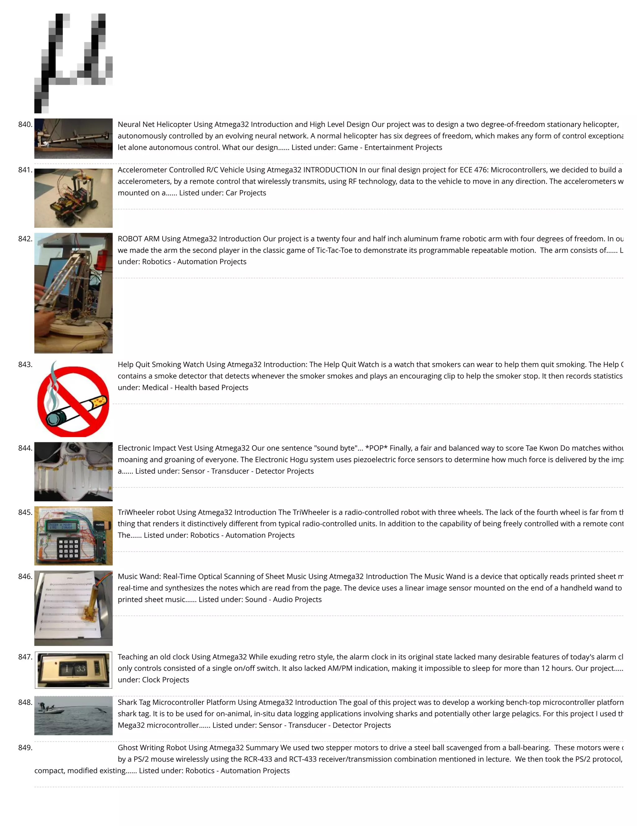 840. Neural Net Helicopter Using Atmega32 Introduction and High Level Design Our project was to design a two degree-of-freedom stationary helicopter, autonomously controlled by an evolving neural network. A normal helicopter has six degrees of freedom, which makes any form of control exceptiona let alone autonomous control. What our design…... Listed under: Game - Entertainment Projects 841. Accelerometer Controlled R/C Vehicle Using Atmega32 INTRODUCTION In our ﬁnal design project for ECE 476: Microcontrollers, we decided to build a accelerometers, by a remote control that wirelessly transmits, using RF technology, data to the vehicle to move in any direction. The accelerometers w mounted on a…... Listed under: Car Projects 842. ROBOT ARM Using Atmega32 Introduction Our project is a twenty four and half inch aluminum frame robotic arm with four degrees of freedom. In ou we made the arm the second player in the classic game of Tic-Tac-Toe to demonstrate its programmable repeatable motion.  The arm consists of…... L under: Robotics - Automation Projects 843. Help Quit Smoking Watch Using Atmega32 Introduction: The Help Quit Watch is a watch that smokers can wear to help them quit smoking. The Help Q contains a smoke detector that detects whenever the smoker smokes and plays an encouraging clip to help the smoker stop. It then records statistics under: Medical - Health based Projects 844. Electronic Impact Vest Using Atmega32 Our one sentence "sound byte"... *POP* Finally, a fair and balanced way to score Tae Kwon Do matches withou moaning and groaning of everyone. The Electronic Hogu system uses piezoelectric force sensors to determine how much force is delivered by the imp a…... Listed under: Sensor - Transducer - Detector Projects 845. TriWheeler robot Using Atmega32 Introduction The TriWheeler is a radio-controlled robot with three wheels. The lack of the fourth wheel is far from th thing that renders it distinctively different from typical radio-controlled units. In addition to the capability of being freely controlled with a remote cont The…... Listed under: Robotics - Automation Projects 846. Music Wand: Real-Time Optical Scanning of Sheet Music Using Atmega32 Introduction The Music Wand is a device that optically reads printed sheet m real-time and synthesizes the notes which are read from the page. The device uses a linear image sensor mounted on the end of a handheld wand to printed sheet music…... Listed under: Sound - Audio Projects 847. Teaching an old clock Using Atmega32 While exuding retro style, the alarm clock in its original state lacked many desirable features of today's alarm cl only controls consisted of a single on/off switch. It also lacked AM/PM indication, making it impossible to sleep for more than 12 hours. Our project….. under: Clock Projects 848. Shark Tag Microcontroller Platform Using Atmega32 Introduction The goal of this project was to develop a working bench-top microcontroller platform shark tag. It is to be used for on-animal, in-situ data logging applications involving sharks and potentially other large pelagics. For this project I used th Mega32 microcontroller…... Listed under: Sensor - Transducer - Detector Projects 849. Ghost Writing Robot Using Atmega32 Summary We used two stepper motors to drive a steel ball scavenged from a ball-bearing.  These motors were c by a PS/2 mouse wirelessly using the RCR-433 and RCT-433 receiver/transmission combination mentioned in lecture.  We then took the PS/2 protocol, compact, modiﬁed existing…... Listed under: Robotics - Automation Projects 