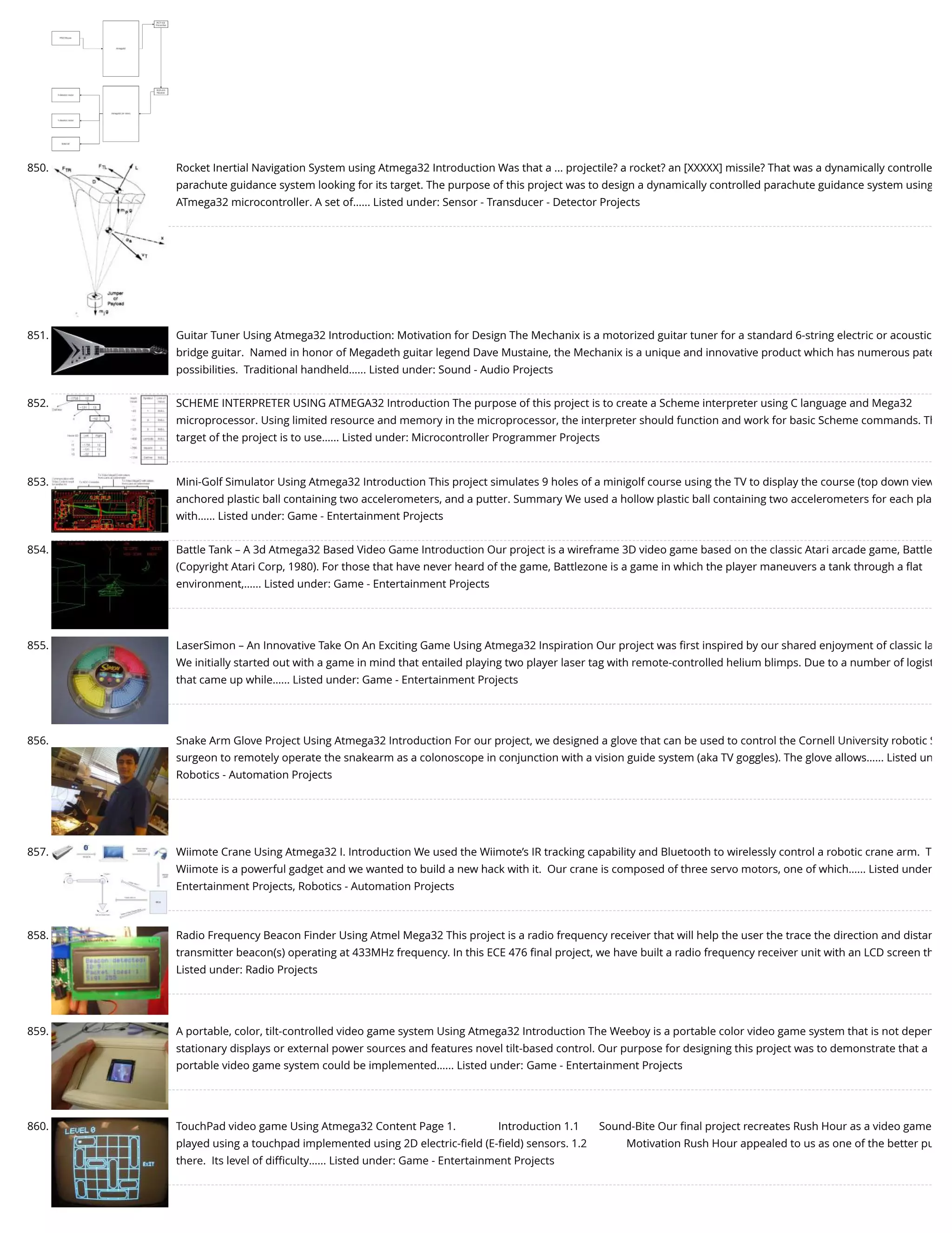 850. Rocket Inertial Navigation System using Atmega32 Introduction Was that a ... projectile? a rocket? an [XXXXX] missile? That was a dynamically controlle parachute guidance system looking for its target. The purpose of this project was to design a dynamically controlled parachute guidance system using ATmega32 microcontroller. A set of…... Listed under: Sensor - Transducer - Detector Projects 851. Guitar Tuner Using Atmega32 Introduction: Motivation for Design The Mechanix is a motorized guitar tuner for a standard 6-string electric or acoustic bridge guitar.  Named in honor of Megadeth guitar legend Dave Mustaine, the Mechanix is a unique and innovative product which has numerous pate possibilities.  Traditional handheld…... Listed under: Sound - Audio Projects 852. SCHEME INTERPRETER USING ATMEGA32 Introduction The purpose of this project is to create a Scheme interpreter using C language and Mega32 microprocessor. Using limited resource and memory in the microprocessor, the interpreter should function and work for basic Scheme commands. Th target of the project is to use…... Listed under: Microcontroller Programmer Projects 853. Mini-Golf Simulator Using Atmega32 Introduction This project simulates 9 holes of a minigolf course using the TV to display the course (top down view anchored plastic ball containing two accelerometers, and a putter. Summary We used a hollow plastic ball containing two accelerometers for each pla with…... Listed under: Game - Entertainment Projects 854. Battle Tank – A 3d Atmega32 Based Video Game Introduction Our project is a wireframe 3D video game based on the classic Atari arcade game, Battle (Copyright Atari Corp, 1980). For those that have never heard of the game, Battlezone is a game in which the player maneuvers a tank through a ﬂat environment,…... Listed under: Game - Entertainment Projects 855. LaserSimon – An Innovative Take On An Exciting Game Using Atmega32 Inspiration Our project was ﬁrst inspired by our shared enjoyment of classic la We initially started out with a game in mind that entailed playing two player laser tag with remote-controlled helium blimps. Due to a number of logist that came up while…... Listed under: Game - Entertainment Projects 856. Snake Arm Glove Project Using Atmega32 Introduction For our project, we designed a glove that can be used to control the Cornell University robotic S surgeon to remotely operate the snakearm as a colonoscope in conjunction with a vision guide system (aka TV goggles). The glove allows…... Listed un Robotics - Automation Projects 857. Wiimote Crane Using Atmega32 I. Introduction We used the Wiimote’s IR tracking capability and Bluetooth to wirelessly control a robotic crane arm.  T Wiimote is a powerful gadget and we wanted to build a new hack with it.  Our crane is composed of three servo motors, one of which…... Listed under Entertainment Projects, Robotics - Automation Projects 858. Radio Frequency Beacon Finder Using Atmel Mega32 This project is a radio frequency receiver that will help the user the trace the direction and distan transmitter beacon(s) operating at 433MHz frequency. In this ECE 476 ﬁnal project, we have built a radio frequency receiver unit with an LCD screen th Listed under: Radio Projects 859. A portable, color, tilt-controlled video game system Using Atmega32 Introduction The Weeboy is a portable color video game system that is not depen stationary displays or external power sources and features novel tilt-based control. Our purpose for designing this project was to demonstrate that a portable video game system could be implemented…... Listed under: Game - Entertainment Projects 860. TouchPad video game Using Atmega32 Content Page 1.               Introduction 1.1       Sound-Bite Our ﬁnal project recreates Rush Hour as a video game played using a touchpad implemented using 2D electric-ﬁeld (E-ﬁeld) sensors. 1.2              Motivation Rush Hour appealed to us as one of the better pu there.  Its level of diﬃculty…... Listed under: Game - Entertainment Projects 