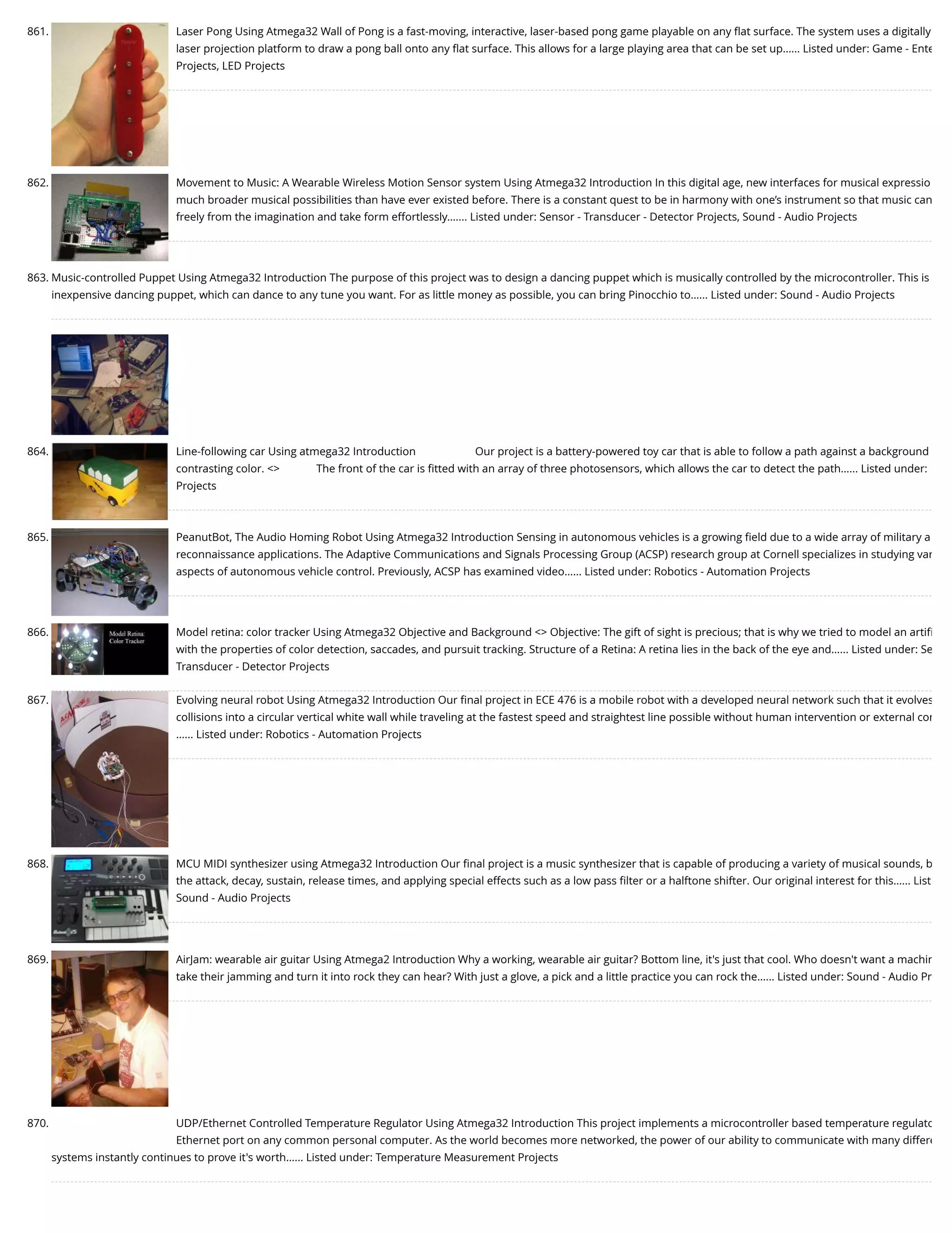 861. Laser Pong Using Atmega32 Wall of Pong is a fast-moving, interactive, laser-based pong game playable on any ﬂat surface. The system uses a digitally laser projection platform to draw a pong ball onto any ﬂat surface. This allows for a large playing area that can be set up…... Listed under: Game - Ente Projects, LED Projects 862. Movement to Music: A Wearable Wireless Motion Sensor system Using Atmega32 Introduction In this digital age, new interfaces for musical expressio much broader musical possibilities than have ever existed before. There is a constant quest to be in harmony with one’s instrument so that music can freely from the imagination and take form effortlessly.…... Listed under: Sensor - Transducer - Detector Projects, Sound - Audio Projects 863. Music-controlled Puppet Using Atmega32 Introduction The purpose of this project was to design a dancing puppet which is musically controlled by the microcontroller. This is inexpensive dancing puppet, which can dance to any tune you want. For as little money as possible, you can bring Pinocchio to…... Listed under: Sound - Audio Projects 864. Line-following car Using atmega32 Introduction                     Our project is a battery-powered toy car that is able to follow a path against a background contrasting color. <>             The front of the car is ﬁtted with an array of three photosensors, which allows the car to detect the path…... Listed under: Projects 865. PeanutBot, The Audio Homing Robot Using Atmega32 Introduction Sensing in autonomous vehicles is a growing ﬁeld due to a wide array of military a reconnaissance applications. The Adaptive Communications and Signals Processing Group (ACSP) research group at Cornell specializes in studying var aspects of autonomous vehicle control. Previously, ACSP has examined video…... Listed under: Robotics - Automation Projects 866. Model retina: color tracker Using Atmega32 Objective and Background <> Objective: The gift of sight is precious; that is why we tried to model an artiﬁ with the properties of color detection, saccades, and pursuit tracking. Structure of a Retina: A retina lies in the back of the eye and…... Listed under: Se Transducer - Detector Projects 867. Evolving neural robot Using Atmega32 Introduction Our ﬁnal project in ECE 476 is a mobile robot with a developed neural network such that it evolves collisions into a circular vertical white wall while traveling at the fastest speed and straightest line possible without human intervention or external com …... Listed under: Robotics - Automation Projects 868. MCU MIDI synthesizer using Atmega32 Introduction Our ﬁnal project is a music synthesizer that is capable of producing a variety of musical sounds, b the attack, decay, sustain, release times, and applying special effects such as a low pass ﬁlter or a halftone shifter. Our original interest for this…... List Sound - Audio Projects 869. AirJam: wearable air guitar Using Atmega2 Introduction Why a working, wearable air guitar? Bottom line, it's just that cool. Who doesn't want a machin take their jamming and turn it into rock they can hear? With just a glove, a pick and a little practice you can rock the…... Listed under: Sound - Audio Pr 870. UDP/Ethernet Controlled Temperature Regulator Using Atmega32 Introduction This project implements a microcontroller based temperature regulato Ethernet port on any common personal computer. As the world becomes more networked, the power of our ability to communicate with many differe systems instantly continues to prove it's worth…... Listed under: Temperature Measurement Projects 