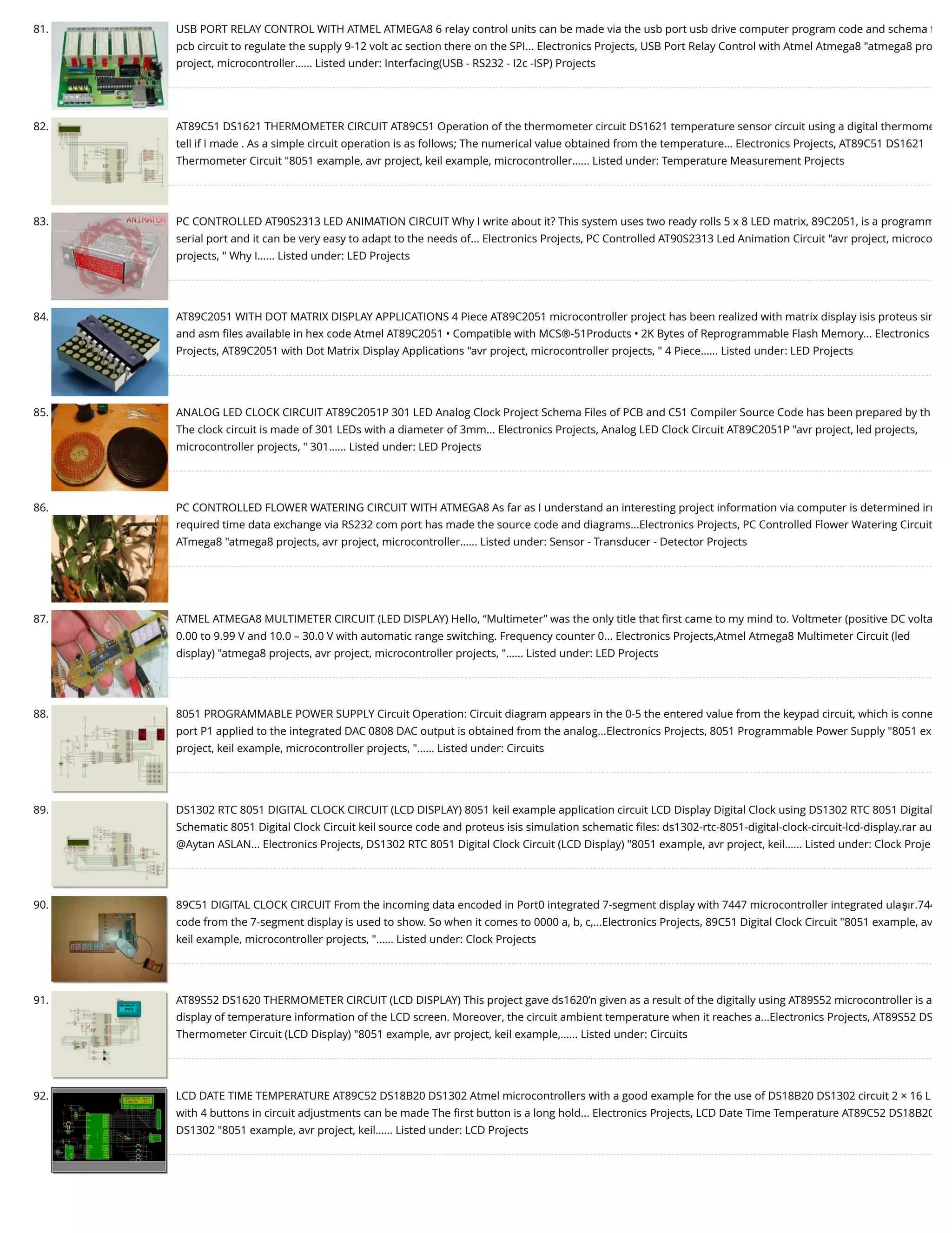 81. USB PORT RELAY CONTROL WITH ATMEL ATMEGA8 6 relay control units can be made via the usb port usb drive computer program code and schema ﬁ pcb circuit to regulate the supply 9-12 volt ac section there on the SPI... Electronics Projects, USB Port Relay Control with Atmel Atmega8 "atmega8 pro project, microcontroller…... Listed under: Interfacing(USB - RS232 - I2c -ISP) Projects 82. AT89C51 DS1621 THERMOMETER CIRCUIT AT89C51 Operation of the thermometer circuit DS1621 temperature sensor circuit using a digital thermome tell if I made . As a simple circuit operation is as follows; The numerical value obtained from the temperature... Electronics Projects, AT89C51 DS1621 Thermometer Circuit "8051 example, avr project, keil example, microcontroller…... Listed under: Temperature Measurement Projects 83. PC CONTROLLED AT90S2313 LED ANIMATION CIRCUIT Why I write about it? This system uses two ready rolls 5 x 8 LED matrix, 89C2051, is a programm serial port and it can be very easy to adapt to the needs of... Electronics Projects, PC Controlled AT90S2313 Led Animation Circuit "avr project, microco projects, " Why I…... Listed under: LED Projects 84. AT89C2051 WITH DOT MATRIX DISPLAY APPLICATIONS 4 Piece AT89C2051 microcontroller project has been realized with matrix display isis proteus sim and asm ﬁles available in hex code Atmel AT89C2051 • Compatible with MCS®-51Products • 2K Bytes of Reprogrammable Flash Memory... Electronics Projects, AT89C2051 with Dot Matrix Display Applications "avr project, microcontroller projects, " 4 Piece…... Listed under: LED Projects 85. ANALOG LED CLOCK CIRCUIT AT89C2051P 301 LED Analog Clock Project Schema Files of PCB and C51 Compiler Source Code has been prepared by th The clock circuit is made of 301 LEDs with a diameter of 3mm... Electronics Projects, Analog LED Clock Circuit AT89C2051P "avr project, led projects, microcontroller projects, " 301…... Listed under: LED Projects 86. PC CONTROLLED FLOWER WATERING CIRCUIT WITH ATMEGA8 As far as I understand an interesting project information via computer is determined irr required time data exchange via RS232 com port has made the source code and diagrams...Electronics Projects, PC Controlled Flower Watering Circuit ATmega8 "atmega8 projects, avr project, microcontroller…... Listed under: Sensor - Transducer - Detector Projects 87. ATMEL ATMEGA8 MULTIMETER CIRCUIT (LED DISPLAY) Hello, “Multimeter” was the only title that ﬁrst came to my mind to. Voltmeter (positive DC volta 0.00 to 9.99 V and 10.0 – 30.0 V with automatic range switching. Frequency counter 0... Electronics Projects,Atmel Atmega8 Multimeter Circuit (led display) "atmega8 projects, avr project, microcontroller projects, "…... Listed under: LED Projects 88. 8051 PROGRAMMABLE POWER SUPPLY Circuit Operation: Circuit diagram appears in the 0-5 the entered value from the keypad circuit, which is conne port P1 applied to the integrated DAC 0808 DAC output is obtained from the analog...Electronics Projects, 8051 Programmable Power Supply "8051 ex project, keil example, microcontroller projects, "…... Listed under: Circuits 89. DS1302 RTC 8051 DIGITAL CLOCK CIRCUIT (LCD DISPLAY) 8051 keil example application circuit LCD Display Digital Clock using DS1302 RTC 8051 Digital Schematic 8051 Digital Clock Circuit keil source code and proteus isis simulation schematic ﬁles: ds1302-rtc-8051-digital-clock-circuit-lcd-display.rar au @Aytan ASLAN... Electronics Projects, DS1302 RTC 8051 Digital Clock Circuit (LCD Display) "8051 example, avr project, keil…... Listed under: Clock Proje 90. 89C51 DIGITAL CLOCK CIRCUIT From the incoming data encoded in Port0 integrated 7-segment display with 7447 microcontroller integrated ulaşır.744 code from the 7-segment display is used to show. So when it comes to 0000 a, b, c,...Electronics Projects, 89C51 Digital Clock Circuit "8051 example, av keil example, microcontroller projects, "…... Listed under: Clock Projects 91. AT89S52 DS1620 THERMOMETER CIRCUIT (LCD DISPLAY) This project gave ds1620’n given as a result of the digitally using AT89S52 microcontroller is a display of temperature information of the LCD screen. Moreover, the circuit ambient temperature when it reaches a...Electronics Projects, AT89S52 DS Thermometer Circuit (LCD Display) "8051 example, avr project, keil example,…... Listed under: Circuits 92. LCD DATE TIME TEMPERATURE AT89C52 DS18B20 DS1302 Atmel microcontrollers with a good example for the use of DS18B20 DS1302 circuit 2 × 16 L with 4 buttons in circuit adjustments can be made The ﬁrst button is a long hold... Electronics Projects, LCD Date Time Temperature AT89C52 DS18B20 DS1302 "8051 example, avr project, keil…... Listed under: LCD Projects 