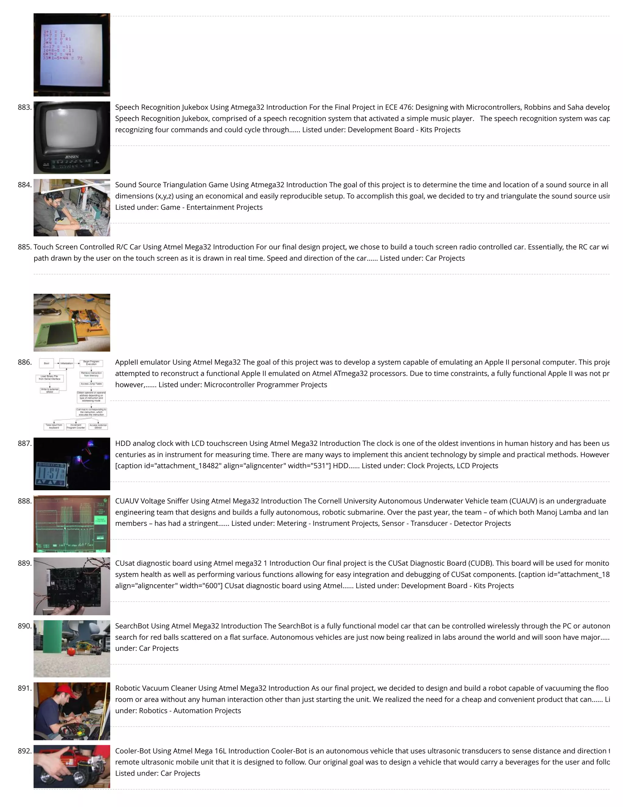 883. Speech Recognition Jukebox Using Atmega32 Introduction For the Final Project in ECE 476: Designing with Microcontrollers, Robbins and Saha develop Speech Recognition Jukebox, comprised of a speech recognition system that activated a simple music player.   The speech recognition system was cap recognizing four commands and could cycle through…... Listed under: Development Board - Kits Projects 884. Sound Source Triangulation Game Using Atmega32 Introduction The goal of this project is to determine the time and location of a sound source in all dimensions (x,y,z) using an economical and easily reproducible setup. To accomplish this goal, we decided to try and triangulate the sound source usin Listed under: Game - Entertainment Projects 885. Touch Screen Controlled R/C Car Using Atmel Mega32 Introduction For our ﬁnal design project, we chose to build a touch screen radio controlled car. Essentially, the RC car wi path drawn by the user on the touch screen as it is drawn in real time. Speed and direction of the car…... Listed under: Car Projects 886. AppleII emulator Using Atmel Mega32 The goal of this project was to develop a system capable of emulating an Apple II personal computer. This proje attempted to reconstruct a functional Apple II emulated on Atmel ATmega32 processors. Due to time constraints, a fully functional Apple II was not pr however,…... Listed under: Microcontroller Programmer Projects 887. HDD analog clock with LCD touchscreen Using Atmel Mega32 Introduction The clock is one of the oldest inventions in human history and has been us centuries as in instrument for measuring time. There are many ways to implement this ancient technology by simple and practical methods. However [caption id="attachment_18482" align="aligncenter" width="531"] HDD…... Listed under: Clock Projects, LCD Projects 888. CUAUV Voltage Sniffer Using Atmel Mega32 Introduction The Cornell University Autonomous Underwater Vehicle team (CUAUV) is an undergraduate engineering team that designs and builds a fully autonomous, robotic submarine. Over the past year, the team – of which both Manoj Lamba and Ian members – has had a stringent…... Listed under: Metering - Instrument Projects, Sensor - Transducer - Detector Projects 889. CUsat diagnostic board using Atmel mega32 1 Introduction Our ﬁnal project is the CUSat Diagnostic Board (CUDB). This board will be used for monito system health as well as performing various functions allowing for easy integration and debugging of CUSat components. [caption id="attachment_18 align="aligncenter" width="600"] CUsat diagnostic board using Atmel…... Listed under: Development Board - Kits Projects 890. SearchBot Using Atmel Mega32 Introduction The SearchBot is a fully functional model car that can be controlled wirelessly through the PC or autonom search for red balls scattered on a ﬂat surface. Autonomous vehicles are just now being realized in labs around the world and will soon have major….. under: Car Projects 891. Robotic Vacuum Cleaner Using Atmel Mega32 Introduction As our ﬁnal project, we decided to design and build a robot capable of vacuuming the ﬂoo room or area without any human interaction other than just starting the unit. We realized the need for a cheap and convenient product that can…... Li under: Robotics - Automation Projects 892. Cooler-Bot Using Atmel Mega 16L Introduction Cooler-Bot is an autonomous vehicle that uses ultrasonic transducers to sense distance and direction t remote ultrasonic mobile unit that it is designed to follow. Our original goal was to design a vehicle that would carry a beverages for the user and follo Listed under: Car Projects 