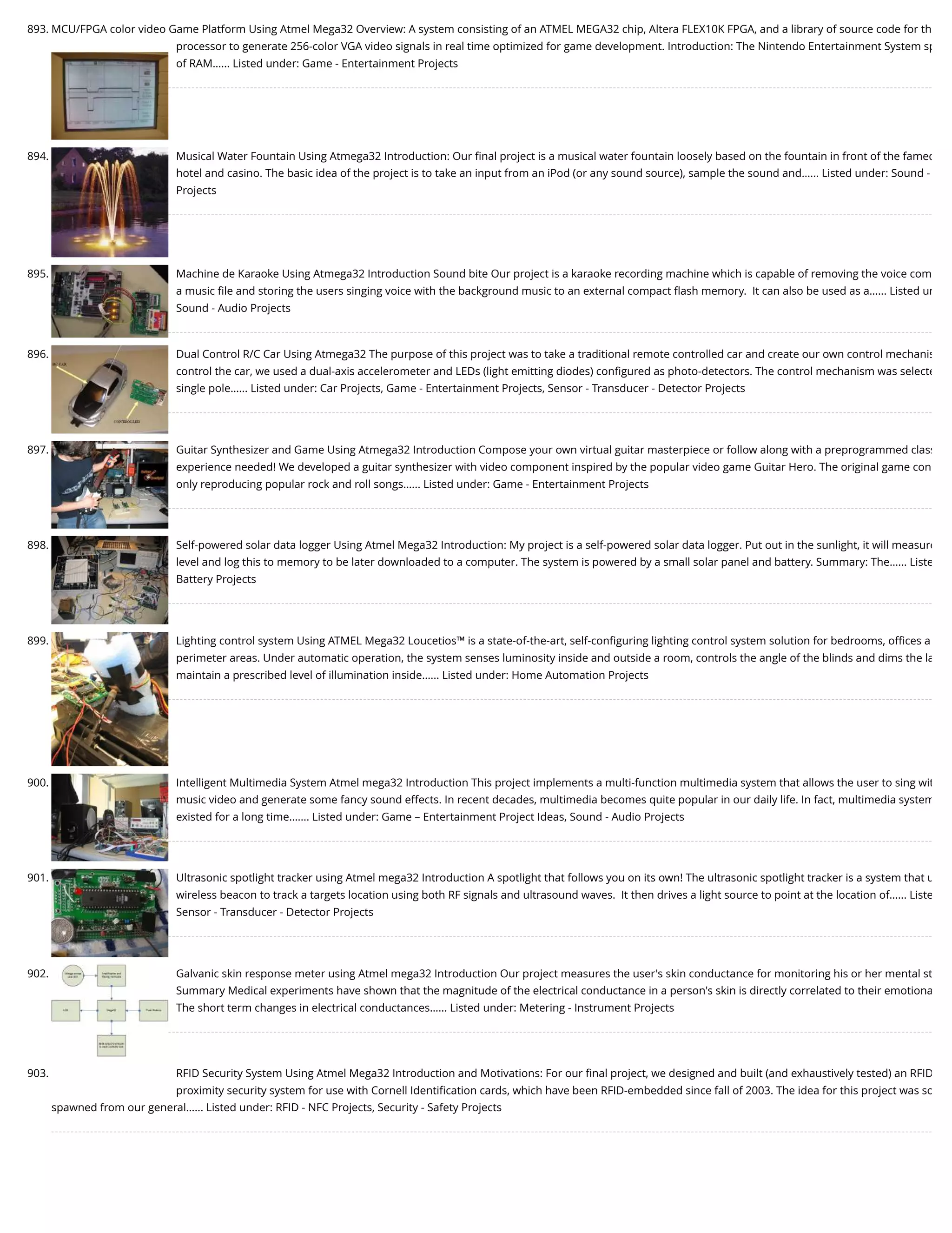 893. MCU/FPGA color video Game Platform Using Atmel Mega32 Overview: A system consisting of an ATMEL MEGA32 chip, Altera FLEX10K FPGA, and a library of source code for th processor to generate 256-color VGA video signals in real time optimized for game development. Introduction: The Nintendo Entertainment System sp of RAM…... Listed under: Game - Entertainment Projects 894. Musical Water Fountain Using Atmega32 Introduction: Our ﬁnal project is a musical water fountain loosely based on the fountain in front of the famed hotel and casino. The basic idea of the project is to take an input from an iPod (or any sound source), sample the sound and…... Listed under: Sound - Projects 895. Machine de Karaoke Using Atmega32 Introduction Sound bite Our project is a karaoke recording machine which is capable of removing the voice com a music ﬁle and storing the users singing voice with the background music to an external compact ﬂash memory.  It can also be used as a…... Listed un Sound - Audio Projects 896. Dual Control R/C Car Using Atmega32 The purpose of this project was to take a traditional remote controlled car and create our own control mechanis control the car, we used a dual-axis accelerometer and LEDs (light emitting diodes) conﬁgured as photo-detectors. The control mechanism was selecte single pole…... Listed under: Car Projects, Game - Entertainment Projects, Sensor - Transducer - Detector Projects 897. Guitar Synthesizer and Game Using Atmega32 Introduction Compose your own virtual guitar masterpiece or follow along with a preprogrammed class experience needed! We developed a guitar synthesizer with video component inspired by the popular video game Guitar Hero. The original game con only reproducing popular rock and roll songs…... Listed under: Game - Entertainment Projects 898. Self-powered solar data logger Using Atmel Mega32 Introduction: My project is a self-powered solar data logger. Put out in the sunlight, it will measure level and log this to memory to be later downloaded to a computer. The system is powered by a small solar panel and battery. Summary: The…... Liste Battery Projects 899. Lighting control system Using ATMEL Mega32 Loucetios™ is a state-of-the-art, self-conﬁguring lighting control system solution for bedrooms, oﬃces a perimeter areas. Under automatic operation, the system senses luminosity inside and outside a room, controls the angle of the blinds and dims the la maintain a prescribed level of illumination inside…... Listed under: Home Automation Projects 900. Intelligent Multimedia System Atmel mega32 Introduction This project implements a multi-function multimedia system that allows the user to sing wit music video and generate some fancy sound effects. In recent decades, multimedia becomes quite popular in our daily life. In fact, multimedia system existed for a long time.…... Listed under: Game – Entertainment Project Ideas, Sound - Audio Projects 901. Ultrasonic spotlight tracker using Atmel mega32 Introduction A spotlight that follows you on its own! The ultrasonic spotlight tracker is a system that u wireless beacon to track a targets location using both RF signals and ultrasound waves.  It then drives a light source to point at the location of…... Liste Sensor - Transducer - Detector Projects 902. Galvanic skin response meter using Atmel mega32 Introduction Our project measures the user's skin conductance for monitoring his or her mental st Summary Medical experiments have shown that the magnitude of the electrical conductance in a person's skin is directly correlated to their emotiona The short term changes in electrical conductances…... Listed under: Metering - Instrument Projects 903. RFID Security System Using Atmel Mega32 Introduction and Motivations: For our ﬁnal project, we designed and built (and exhaustively tested) an RFID proximity security system for use with Cornell Identiﬁcation cards, which have been RFID-embedded since fall of 2003. The idea for this project was so spawned from our general…... Listed under: RFID - NFC Projects, Security - Safety Projects 