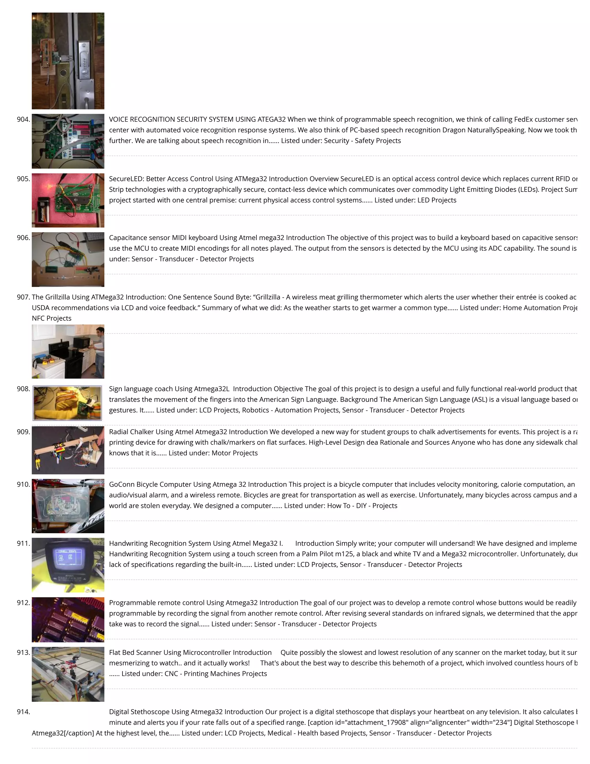 904. VOICE RECOGNITION SECURITY SYSTEM USING ATEGA32 When we think of programmable speech recognition, we think of calling FedEx customer serv center with automated voice recognition response systems. We also think of PC-based speech recognition Dragon NaturallySpeaking. Now we took th further. We are talking about speech recognition in…... Listed under: Security - Safety Projects 905. SecureLED: Better Access Control Using ATMega32 Introduction Overview SecureLED is an optical access control device which replaces current RFID or Strip technologies with a cryptographically secure, contact-less device which communicates over commodity Light Emitting Diodes (LEDs). Project Sum project started with one central premise: current physical access control systems…... Listed under: LED Projects 906. Capacitance sensor MIDI keyboard Using Atmel mega32 Introduction The objective of this project was to build a keyboard based on capacitive sensors use the MCU to create MIDI encodings for all notes played. The output from the sensors is detected by the MCU using its ADC capability. The sound is under: Sensor - Transducer - Detector Projects 907. The Grillzilla Using ATMega32 Introduction: One Sentence Sound Byte: “Grillzilla - A wireless meat grilling thermometer which alerts the user whether their entrée is cooked ac USDA recommendations via LCD and voice feedback.” Summary of what we did: As the weather starts to get warmer a common type…... Listed under: Home Automation Proje NFC Projects 908. Sign language coach Using Atmega32L  Introduction Objective The goal of this project is to design a useful and fully functional real-world product that translates the movement of the ﬁngers into the American Sign Language. Background The American Sign Language (ASL) is a visual language based on gestures. It…... Listed under: LCD Projects, Robotics - Automation Projects, Sensor - Transducer - Detector Projects 909. Radial Chalker Using Atmel Atmega32 Introduction We developed a new way for student groups to chalk advertisements for events. This project is a ra printing device for drawing with chalk/markers on ﬂat surfaces. High-Level Design dea Rationale and Sources Anyone who has done any sidewalk chal knows that it is…... Listed under: Motor Projects 910. GoConn Bicycle Computer Using Atmega 32 Introduction This project is a bicycle computer that includes velocity monitoring, calorie computation, an audio/visual alarm, and a wireless remote. Bicycles are great for transportation as well as exercise. Unfortunately, many bicycles across campus and a world are stolen everyday. We designed a computer…... Listed under: How To - DIY - Projects 911. Handwriting Recognition System Using Atmel Mega32 I.       Introduction Simply write; your computer will undersand! We have designed and impleme Handwriting Recognition System using a touch screen from a Palm Pilot m125, a black and white TV and a Mega32 microcontroller. Unfortunately, due lack of speciﬁcations regarding the built-in…... Listed under: LCD Projects, Sensor - Transducer - Detector Projects 912. Programmable remote control Using Atmega32 Introduction The goal of our project was to develop a remote control whose buttons would be readily programmable by recording the signal from another remote control. After revising several standards on infrared signals, we determined that the appr take was to record the signal…... Listed under: Sensor - Transducer - Detector Projects 913. Flat Bed Scanner Using Microcontroller Introduction     Quite possibly the slowest and lowest resolution of any scanner on the market today, but it sur mesmerizing to watch.. and it actually works!      That's about the best way to describe this behemoth of a project, which involved countless hours of b …... Listed under: CNC - Printing Machines Projects 914. Digital Stethoscope Using Atmega32 Introduction Our project is a digital stethoscope that displays your heartbeat on any television. It also calculates b minute and alerts you if your rate falls out of a speciﬁed range. [caption id="attachment_17908" align="aligncenter" width="234"] Digital Stethoscope U Atmega32[/caption] At the highest level, the…... Listed under: LCD Projects, Medical - Health based Projects, Sensor - Transducer - Detector Projects 