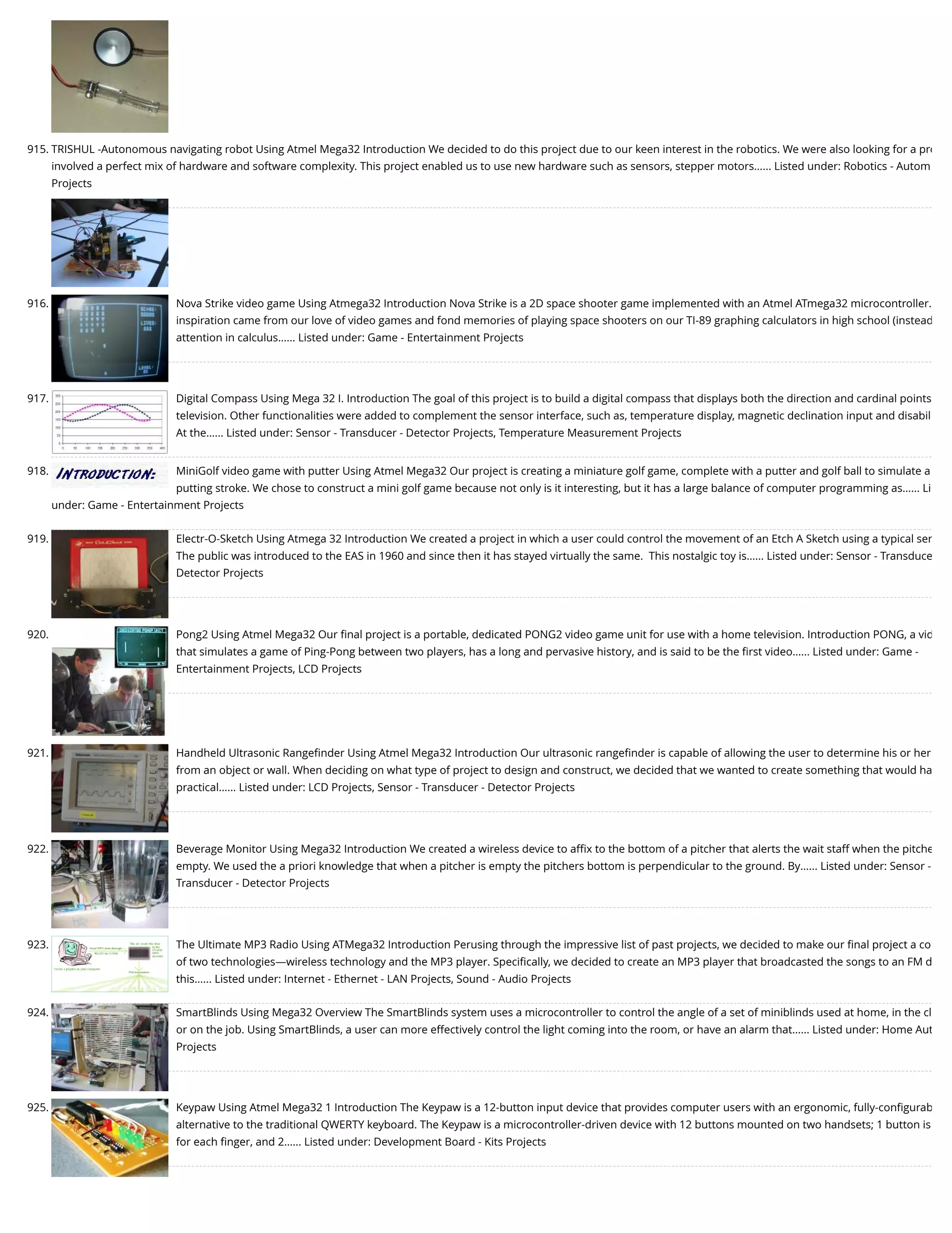 915. TRISHUL -Autonomous navigating robot Using Atmel Mega32 Introduction We decided to do this project due to our keen interest in the robotics. We were also looking for a pro involved a perfect mix of hardware and software complexity. This project enabled us to use new hardware such as sensors, stepper motors…... Listed under: Robotics - Autom Projects 916. Nova Strike video game Using Atmega32 Introduction Nova Strike is a 2D space shooter game implemented with an Atmel ATmega32 microcontroller. inspiration came from our love of video games and fond memories of playing space shooters on our TI-89 graphing calculators in high school (instead attention in calculus…... Listed under: Game - Entertainment Projects 917. Digital Compass Using Mega 32 I. Introduction The goal of this project is to build a digital compass that displays both the direction and cardinal points television. Other functionalities were added to complement the sensor interface, such as, temperature display, magnetic declination input and disabil At the…... Listed under: Sensor - Transducer - Detector Projects, Temperature Measurement Projects 918. MiniGolf video game with putter Using Atmel Mega32 Our project is creating a miniature golf game, complete with a putter and golf ball to simulate a putting stroke. We chose to construct a mini golf game because not only is it interesting, but it has a large balance of computer programming as…... Li under: Game - Entertainment Projects 919. Electr-O-Sketch Using Atmega 32 Introduction We created a project in which a user could control the movement of an Etch A Sketch using a typical ser The public was introduced to the EAS in 1960 and since then it has stayed virtually the same.  This nostalgic toy is…... Listed under: Sensor - Transduce Detector Projects 920. Pong2 Using Atmel Mega32 Our ﬁnal project is a portable, dedicated PONG2 video game unit for use with a home television. Introduction PONG, a vid that simulates a game of Ping-Pong between two players, has a long and pervasive history, and is said to be the ﬁrst video…... Listed under: Game - Entertainment Projects, LCD Projects 921. Handheld Ultrasonic Rangeﬁnder Using Atmel Mega32 Introduction Our ultrasonic rangeﬁnder is capable of allowing the user to determine his or her from an object or wall. When deciding on what type of project to design and construct, we decided that we wanted to create something that would ha practical…... Listed under: LCD Projects, Sensor - Transducer - Detector Projects 922. Beverage Monitor Using Mega32 Introduction We created a wireless device to aﬃx to the bottom of a pitcher that alerts the wait staff when the pitche empty. We used the a priori knowledge that when a pitcher is empty the pitchers bottom is perpendicular to the ground. By…... Listed under: Sensor - Transducer - Detector Projects 923. The Ultimate MP3 Radio Using ATMega32 Introduction Perusing through the impressive list of past projects, we decided to make our ﬁnal project a co of two technologies—wireless technology and the MP3 player. Speciﬁcally, we decided to create an MP3 player that broadcasted the songs to an FM d this…... Listed under: Internet - Ethernet - LAN Projects, Sound - Audio Projects 924. SmartBlinds Using Mega32 Overview The SmartBlinds system uses a microcontroller to control the angle of a set of miniblinds used at home, in the cl or on the job. Using SmartBlinds, a user can more effectively control the light coming into the room, or have an alarm that…... Listed under: Home Aut Projects 925. Keypaw Using Atmel Mega32 1 Introduction The Keypaw is a 12-button input device that provides computer users with an ergonomic, fully-conﬁgurab alternative to the traditional QWERTY keyboard. The Keypaw is a microcontroller-driven device with 12 buttons mounted on two handsets; 1 button is for each ﬁnger, and 2…... Listed under: Development Board - Kits Projects 
